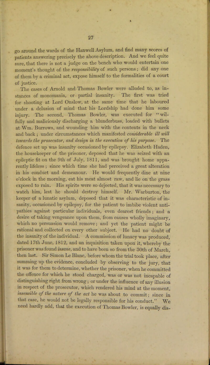 go around the wards of the Hanwell Asylum, and find many scores of patients answering precisely the above description. And we feel quite sure, that there is not a judge on the bench who would entertain one moment’s thought of the responsibility of such persons; did any one of them by a criminal act, expose himself to the formalities of a court of justice. The cases of Arnold and Thomas Bowler were alluded to, as in- stances of monomania, or partial insanity. The first was tided for shooting at Lord Onslow, at the same time that he laboured under a delusion of mind that his Lordship had done him some injury. The second, Thomas Bowler, was executed for “ wil- fully and maliciously discharging a blunderbuss, loaded with bullets at Wm. Burrows, and wounding him with the contents in the neck and back ; under circumstances which manifested considerable ill will towards the prosecutor, and design in the execution of his purpose. The defence set up was insanity occasioned by epilepsy. Elizabeth Haden, the housekeeper of the prisoner, deposed that he was seized with an epileptic fit on the 9th of July, 1811, and was brought home appa- rently lifeless ; since which time she had perceived a great alteration in his conduct and demeanour. He would frequently dine at nine o’clock in the morning, eat his meat almost raw, and lie on the grass exposed to rain. His spirits were so dejected, that it was necessary to watch him, lest he should destroy himself. Mr. Warburton, the keeper of a lunatic asylum, deposed that it was characteristic of in- sanity, occasioned by epilepsy, for the patient to imbibe violent anti- pathies against particular individuals, even dearest friends ; and a desire of taking vengeance upon them, from causes wholly imaginary, which no persuasion would remove; and yet the patient might be rational and collected on every other subject. He had no doubt of the insanity of the individual. A commission of lunacy was produced, dated 17th June, 1812, and an inquisition taken upon it, whereby the prisoner was found insane, and to have been so from the 30th of March, then last. Sir Simon Le Blanc, before whom the trial took place, after summing up the evidence, concluded by observing to the jury, that it was for them to determine, whether the prisoner, when he committed the offence for which he stood charged, was or was not incapable of distinguishing right from wrong ; or under the influence of any illusion in respect of the prosecutor, which rendered his mind at the moment, insensible of the nature of the act he was about to commit; since in that case, he would not be legally responsible for his conduct.” We need hardly add, that the execution of Thomas Bowler, is equally dis-