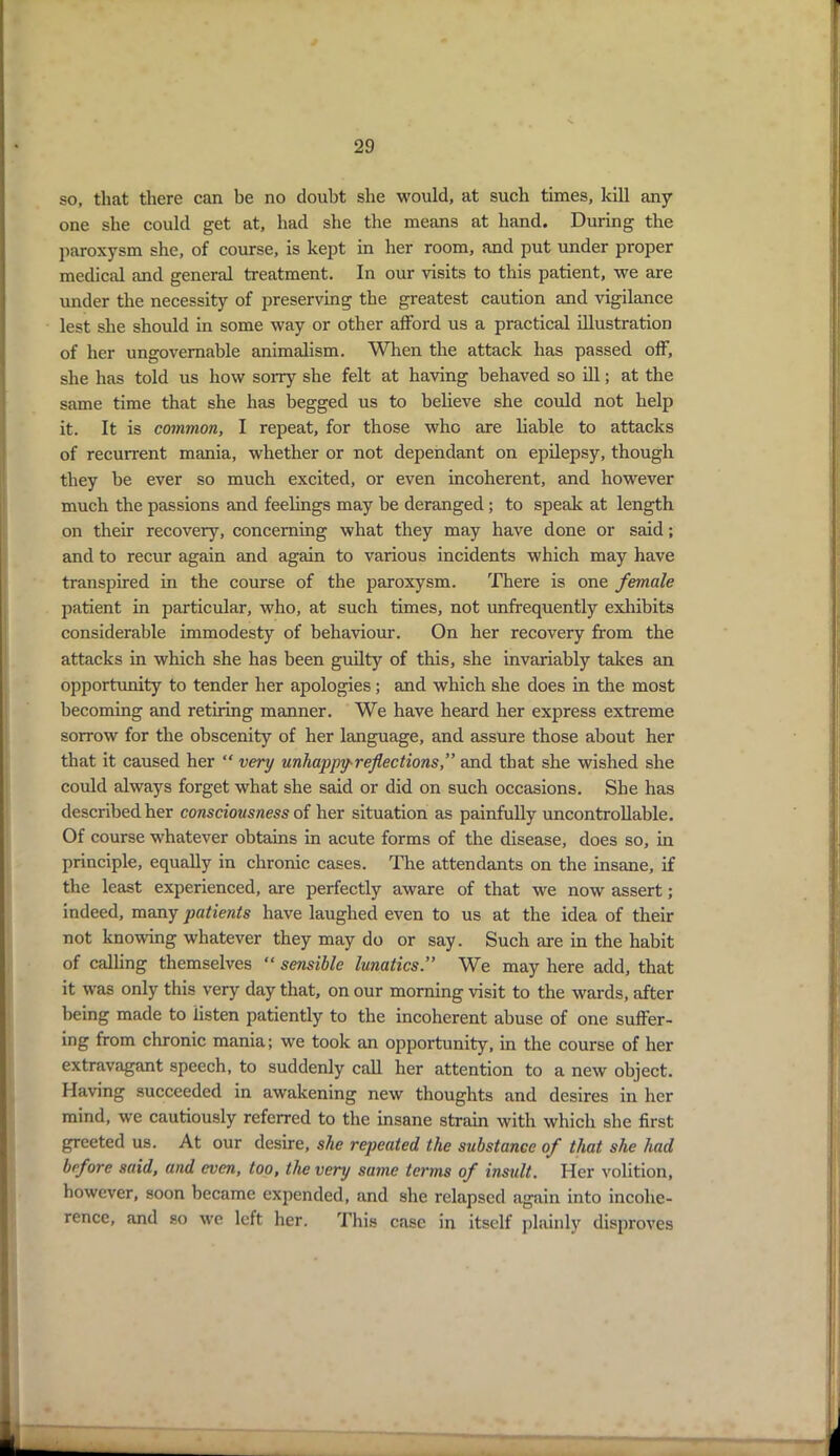 so, that there can be no doubt she would, at such times, kill any one she could get at, had she the means at hand. During the paroxysm she, of course, is kept in her room, and put under proper medical and general treatment. In our visits to this patient, we are under the necessity of preserving the greatest caution and vigilance lest she should in some way or other afford us a practical illustration of her ungovernable animalism. When the attack has passed off, she has told us how sorry she felt at having behaved so ill; at the same time that she has begged us to believe she could not help it. It is common, I repeat, for those who are liable to attacks of recurrent mania, whether or not dependant on epilepsy, though they be ever so much excited, or even incoherent, and however much the passions and feelings may be deranged; to speak at length on their recover}'', concerning what they may have done or said; and to recur again and again to various incidents which may have transpired in the course of the paroxysm. There is one female patient in particular, who, at such times, not unfrequently exhibits considerable immodesty of behaviour. On her recovery from the attacks in which she has been guilty of this, she invariably takes an opportunity to tender her apologies; and which she does in the most becoming and retiring manner. We have heard her express extreme sorrow for the obscenity of her language, and assure those about her that it caused her “ very unhappy- reflections, and that she wished she could always forget what she said or did on such occasions. She has described her consciousness of her situation as painfully uncontrollable. Of course whatever obtains in acute forms of the disease, does so, in principle, equally in chronic cases. The attendants on the insane, if the least experienced, are perfectly aware of that we now assert; indeed, many patients have laughed even to us at the idea of their not knowing whatever they may do or say. Such are in the habit of calling themselves “ sensible lunatics” We may here add, that it was only this very day that, on our morning visit to the wards, after being made to listen patiently to the incoherent abuse of one suffer- ing from chronic mania; we took an opportunity, in the course of her extravagant speech, to suddenly call her attention to a new object. Having succeeded in awakening new thoughts and desires in her mind, we cautiously referred to the insane strain with which she first greeted us. At our desire, she repeated the substance of that she had before said, and even, too, the very same terms of insult. Her volition, however, soon became expended, and she relapsed again into incohe- rence, and so we left her. This case in itself plainly disproves