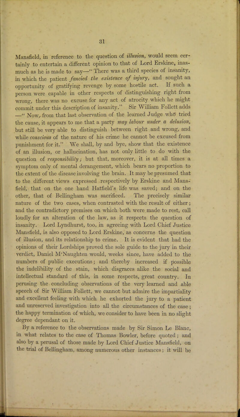 Mansfield, in reference to the question of illusion, would seem cer- tainly to entertain a different opinion to that of Lord Erskine, inas- much as he is made to say—“ There was a third species of insanity, in which the patient fancied the existence of injury, and sought an opportunity of gratifying revenge by some hostile act. If such a person were capable in other respects of distinguishing right from wrong, there was no excuse for any act of atrocity which he might commit under this description of insanity.” Sir William Follett adds —“ Now,, from that last observation of the learned Judge who tried the cause, it appears to me that a party may labour under a delusion, but still be very able to distinguish between right and wrong, and while conscious of the nature of his crime he cannot be excused from punishment for it.” We shall, by and bye, show that the existence of an illusion, or hallucination, has not only little to do with the question of responsibility; but that, moreover, it is at all times a symptom only of mental derangement, which bears no proportion to the extent of the disease involving the brain. It may be presumed that to the different views expressed respectively by Erskine and Mans- field, that on the one hand Hatfield’s life was saved; and on the other, that of Bellingham was sacrificed. The precisely similar nature of the two cases, when contrasted with the result of either; and the contradictory premises on which both were made to rest, call loudly for an alteration of the law, as it respects the question of insanity. Lord Lyndhurst, too, in agreeing with Lord Chief Justice Mansfield, is also opposed to Lord Erskine, as concerns the question of illusion, and its relationship to crime. It is evident that had the opinions of their Lordships proved the sole guide to the jury in their verdict, Daniel M'Naughten would, weeks since, have added to the numbers of public executions; and thereby increased if possible the indelibility of the stain, which disgraces alike the social and intellectual standard of this, in some respects, great country. In perusing the concluding observations of the very learned and able speech of Sir William Follett, we cannot but admire the impartiality and excellent feeling with which he exhorted the jury to a patient and unreserved investigation into all the circumstances of the case ; the happy termination of which, we consider to have been in no slight degree dependant on it. By a reference to the observations made by Sir Simon Le Blanc, in what relates to the case of Thomas Bowler, before quoted ; and also by a perusal of those made by Lord Chief Justice Mansfield, on the trial of Bellingham, among numerous other instances; it will be