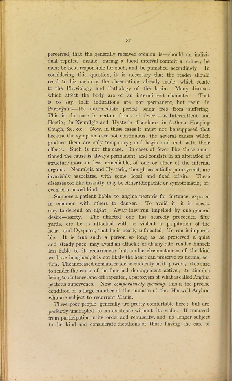 perceived, that the generally received opinion is—should an indivi- dual reputed insane, during a lucid interval commit a crime; he must be held responsible for such, and be punished accordingly. In considering this question, it is necessary that the reader should recal to his memory the observations already made, which relate to the Physiology and Pathology of the brain. Many diseases which affect the body are of an intermittent character. That is to say, their indications are not permanent, but recur in Paroxysms—the intermediate period being free from suffering. This is the case in certain forms of fever,—as Intermittent and Hectic ; in Neuralgic and Hysteric disorders; in Asthma, Hooping Cough, &c. &c. Now, in these cases it must not he supposed that because the symptoms are not continuous, the several causes which produce them are only temporary; and begin and end with their effects. Such is not the case. In cases of fever like those men- tioned the cause is always permanent, and consists in an alteration of structure more or less remediable, of one or other of the internal organs. Neuralgia and Hysteria, though essentially paroxysmal, are invariably associated with some local and fixed origin. These diseases too like insanity-, may be either idiopathic or symptomatic ; or, even of a mixed kind. Suppose a patient liable to angina-pectoris for instance, exposed in common with others to danger. To avoid it, it is neces- sary to depend on flight. Away they run impelled by one general desire—safety. The afflicted one has scarcely proceeded fifty yards, ere he is attacked with so violent a palpitation of the heart, and Dyspnsea, that he is nearly suffocated To run is impossi- ble. It is true such a person so long as he preserved a quiet and steady pace, may avoid an attack ; or at any rate render himself less liable to its recurrence: but, under circumstances of the land we have imagined, it is not likely the heart can preserve its normal ac- tion. The increased demand made so suddenly on its powers, is too sure to render the cause of the functual derangement active ; its stimulus being too intense, and oft repeated, a paroxysm of what is called Angina pectoris supervenes. Now, comparatively speaking, this is the precise condition of a large number of the inmates of the Hanwell Asylum who are subject to recurrent Mania. These poor people generally are pretty comfortable here; but are perfectly unadapted to an existence without its walls. If removed from participation in its order and regularity, and no longer subject to the kind and considerate dictations of those having the care of