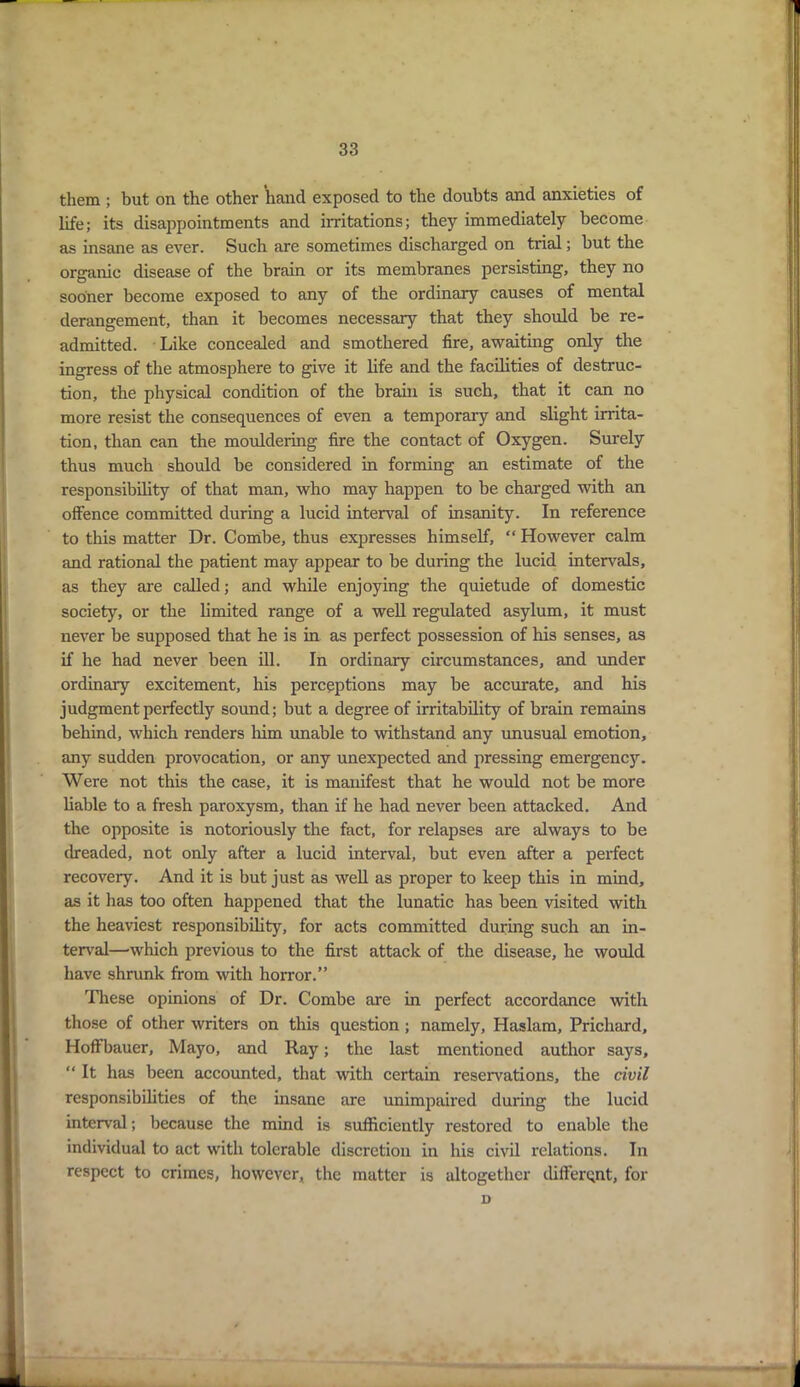 them ; but on the other hand exposed to the doubts and anxieties of life; its disappointments and irritations; they immediately become as insane as ever. Such are sometimes discharged on trial; but the organic disease of the brain or its membranes persisting, they no sooner become exposed to any of the ordinary causes of mental derangement, than it becomes necessary that they should be re- admitted. Like concealed and smothered fire, awaiting only the ingress of the atmosphere to give it life and the facilities of destruc- tion, the physical condition of the brain is such, that it can no more resist the consequences of even a temporary and slight irrita- tion, than can the mouldering fire the contact of Oxygen. Surely thus much should be considered in forming an estimate of the responsibility of that man, who may happen to be charged with an offence committed during a lucid interval of insanity. In reference to this matter Dr. Combe, thus expresses himself, “ However calm and rational the patient may appear to be during the lucid intervals, as they are called; and while enjoying the quietude of domestic society, or the limited range of a well regulated asylum, it must never be supposed that he is in as perfect possession of his senses, as if he had never been ill. In ordinary circumstances, and under ordinary excitement, his perceptions may be accurate, and bis judgment perfectly sound; but a degree of irritability of brain remains behind, which renders him unable to withstand any unusual emotion, any sudden provocation, or any unexpected and pressing emergenc}*-. Were not this the case, it is manifest that he would not be more liable to a fresh paroxysm, than if he had never been attacked. And the opposite is notoriously the fact, for relapses are always to be dreaded, not only after a lucid interval, but even after a perfect recovery. And it is but just as well as proper to keep this in mind, as it has too often happened that the lunatic has been visited with the heaviest responsibility, for acts committed during such an in- terval—which previous to the first attack of the disease, he would have shrunk from with horror.” These opinions of Dr. Combe are in perfect accordance with those of other writers on this question ; namely, Haslam, Prichard, Hoffbauer, Mayo, and Ray; the last mentioned author says, “ It has been accounted, that with certain reservations, the civil responsibilities of the insane are unimpaired during the lucid interval; because the mind is sufficiently restored to enable the individual to act with tolerable discretion in his civil relations. In respect to crimes, however, the matter is altogether different, for D