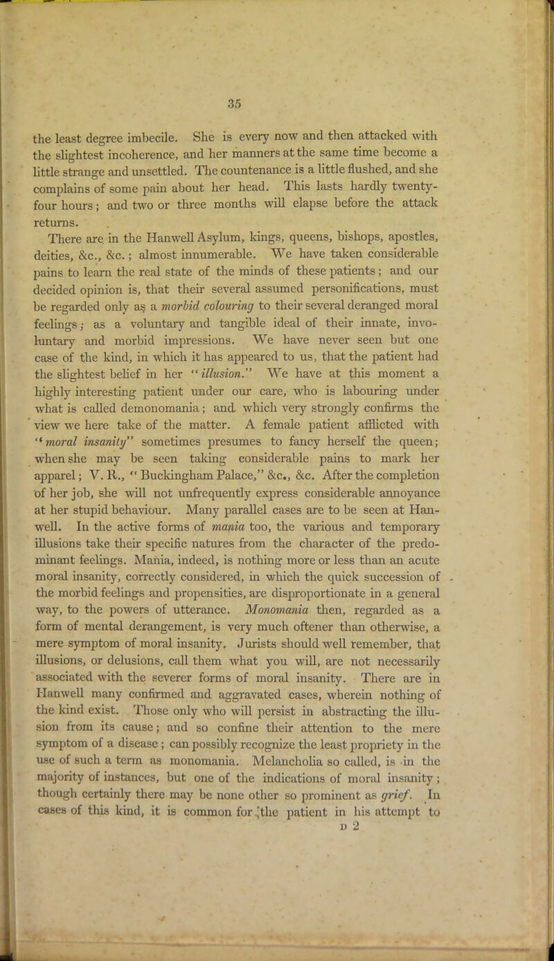 the least degree imbecile. She is every now and then attacked with the slightest incoherence, and her manners at the same time become a little strange and unsettled. The countenance is a little flushed, and she complains of some pain about her head. This lasts hardly twenty- four hours; and two or three months will elapse before the attack returns. There are in the Hanwell Asylum, kings, queens, bishops, apostles, deities, &c., &c.; almost innumerable. We have taken considerable pains to learn the real state of the minds of these patients; and our decided opinion is, that their several assumed personifications, must be regarded only a§ a morbid colouring to their several deranged moral feelings; as a voluntary and tangible ideal of their innate, invo- luntary and morbid impressions. We have never seen but one case of the kind, in which it has appeared to us, that the patient had the slightest belief in her “illusion.” We have at this moment a highly interesting patient under our care, who is labouring under what is called demonomania; and which very strongly confirms the view we here take of the matter. A female patient afflicted with “moral insanity” sometimes presumes to fancy herself the queen; when she may be seen taking considerable pains to mark her apparel; V. R.,  Buckingham Palace,” &c., &c. After the completion of her job, she will not unfrequently express considerable annoyance at her stupid behaviour. Many parallel cases are to be seen at Han- well. In the active forms of mania too, the various and temporary illusions take their specific natures from the character of the predo- minant feelings. Mania, indeed, is nothing more or less than an acute moral insanity, correctly considered, in which the quick succession of . the morbid feelings and propensities, are disproportionate in a general way, to the powers of utterance. Monomania then, regarded as a form of mental derangement, is very much oftener than otherwise, a mere symptom of moral insanity. Jurists should well remember, that illusions, or delusions, call them what you will, are not necessarily associated with the severer forms of moral insanity. There are in Hanwell many confirmed and aggravated cases, wherein nothing of the kind exist. Those only who will persist in abstracting the illu- sion from its cause; and so confine their attention to the mere symptom of a disease ; can possibly recognize the least propriety in the use of such a term as monomania. Melancholia so called, is in the majority of instances, but one of the indications of moral insanity; though certainly there may be none other so prominent as grief. In cases of this kind, it is common for ^the patient in his attempt to n 2 -s