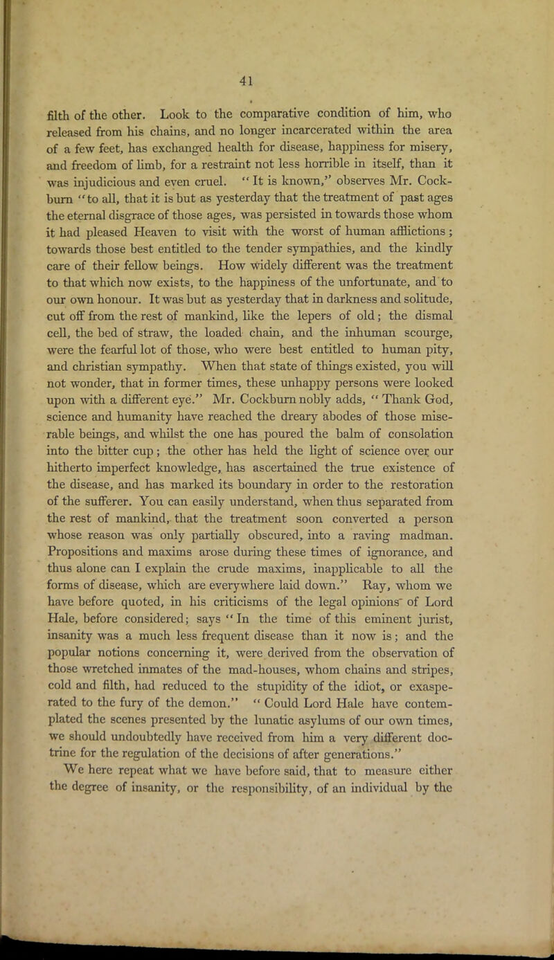 filth of the other. Look to the comparative condition of him, who released from his chains, and no longer incarcerated within the area of a few feet, has exchanged health for disease, happiness for misery, and freedom of limb, for a restraint not less horrible in itself, than it was injudicious and even cruel. “ It is known,’’ observes Mr. Cock- bum “to all, that it is but as yesterday that the treatment of past ages the eternal disgrace of those ages, was persisted in towards those whom it had pleased Heaven to visit with the worst of human afflictions; towards those best entitled to the tender sympathies, and the kindly care of their fellow beings. How widely different was the treatment to that which now exists, to the happiness of the unfortunate, and to our own honour. It was but as yesterday that in darkness and solitude, cut off from the rest of mankind, like the lepers of old; the dismal cell, the bed of straw, the loaded chain, and the inhuman scourge, were the fearful lot of those, who were best entitled to human pity, and Christian sympathy. When that state of things existed, you will not wonder, that in former times, these unhappy persons were looked upon with a different eye.” Mr. Cockbum nobly adds, “ Thank God, science and humanity have reached the dreary abodes of those mise- rable beings, and whilst the one has poured the balm of consolation into the bitter cup; the other has held the light of science over our hitherto imperfect knowledge, has ascertained the true existence of the disease, and has marked its boundary in order to the restoration of the sufferer. You can easily understand, when thus separated from the rest of mankind, that the treatment soon converted a person whose reason was only partially obscured, into a raving madman. Propositions and maxims arose during these times of ignorance, and thus alone can I explain the crude maxims, inapplicable to all the forms of disease, which are everywhere laid down.” Ray, whom we have before quoted, in his criticisms of the legal opinions' of Lord Hale, before considered; says “ In the time of this eminent jurist, insanity wras a much less frequent disease than it now is; and the popular notions concerning it, were derived from the observation of those wretched inmates of the mad-houses, whom chains and stripes, cold and filth, had reduced to the stupidity of the idiot, or exaspe- rated to the fury of the demon.” “ Could Lord Hale have contem- plated the scenes presented by the lunatic asylums of our own times, we should undoubtedly have received from him a very different doc- trine for the regulation of the decisions of after generations.” We here repeat what we have before said, that to measure either the degree of insanity, or the responsibility, of an individual by the