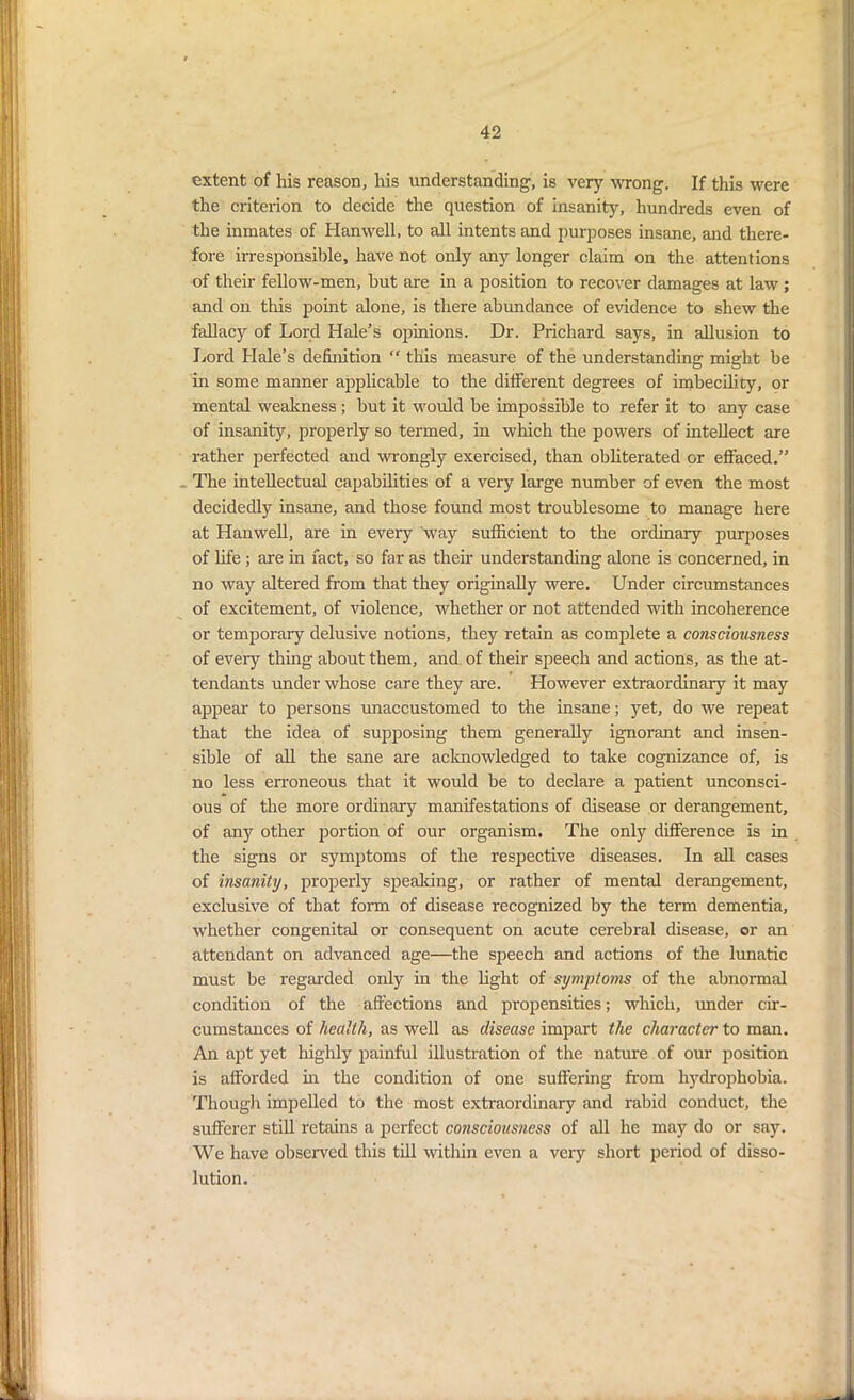 extent of his reason, his understanding, is very wrong. If this were the criterion to decide the question of insanity, hundreds even of the inmates of Hanwell, to all intents and purposes insane, and there- fore irresponsible, have not only any longer claim on the attentions of their fellow-men, but are in a position to recover damages at law ; and on this point alone, is there abundance of evidence to shew the fallacy of Lord Hale’s opinions. Dr. Prichard says, in allusion to Lord Hale’s definition “ this measure of the understanding might be in some manner applicable to the different degrees of imbecility, or mental weakness; but it would be impossible to refer it to any case of insanity, properly so termed, in which the powers of intellect are rather perfected and wrongly exercised, than obliterated or effaced.” The intellectual capabilities of a very large number of even the most decidedly insane, and those found most troublesome to manage here at Hanwell, are in every way sufficient to the ordinary purposes of life ; are in fact, so far as their understanding alone is concerned, in no way altered from that they originally were. Under circumstances of excitement, of violence, whether or not attended with incoherence or temporary delusive notions, they retain as complete a consciousness of eveiy thing about them, and of their speech and actions, as the at- tendants under whose care they are. However extraordinary it may appear to persons unaccustomed to the insane; yet, do we repeat that the idea of supposing them generally ignorant and insen- sible of all the sane are acknowledged to take cognizance of, is no less erroneous that it would be to declare a patient unconsci- ous of the more ordinary manifestations of disease or derangement, of any other portion of our organism. The only difference is in the signs or symptoms of the respective diseases. In all cases of insanity, properly speaking, or rather of mental derangement, exclusive of that form of disease recognized by the term dementia, whether congenital or consequent on acute cerebral disease, or an attendant on advanced age—the speech and actions of the lunatic must be regarded only in the light of symptoms of the abnormal condition of the affections and propensities; which, under cir- cumstances of health, as well as disease impart the character to man. An apt yet highly painful illustration of the nature of our position is afforded in the condition of one suffering from hydrophobia. Though impelled to the most extraordinary and rabid conduct, the sufferer still retains a perfect consciousness of all he may do or say. We have observed this till witliin even a very short period of disso- lution.