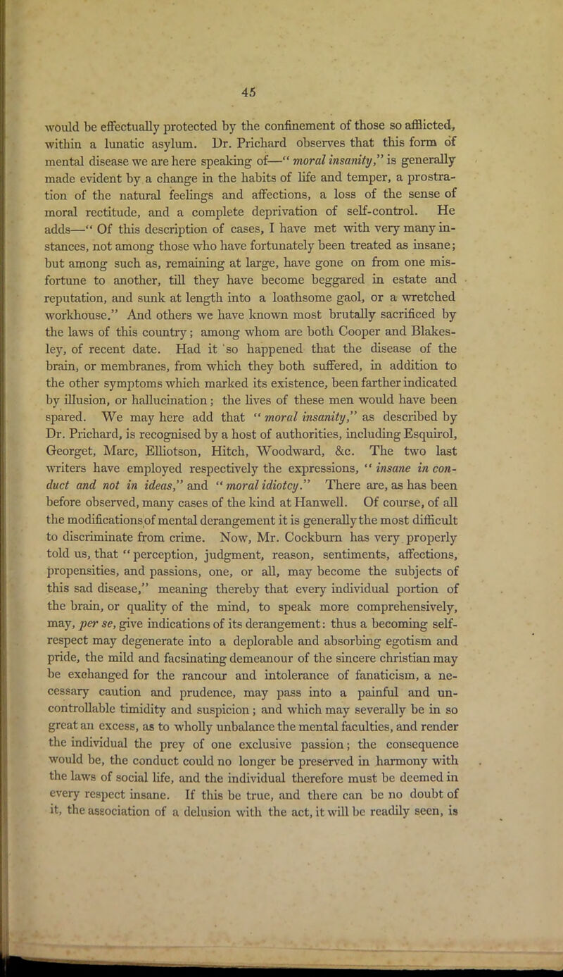 would be effectually protected by the confinement of those so afflicted, within a lunatic asylum. Dr. Prichard observes that this form of mental disease we are here speaking of—“ moral insanity,” is generally made evident by a change in the habits of life and temper, a prostra- tion of the natural feelings and affections, a loss of the sense of moral rectitude, and a complete deprivation of self-control. He adds—“ Of this description of cases, I have met with very many in- stances, not among those who have fortunately been treated as insane; but among such as, remaining at large, have gone on from one mis- fortune to another, till they have become beggared in estate and reputation, and sunk at length into a loathsome gaol, or a wretched workhouse.” And others we have known most brutally sacrificed by the laws of this country; among whom are both Cooper and Blakes- ley, of recent date. Had it 'so happened that the disease of the brain, or membranes, from which they both suffered, in addition to the other symptoms which marked its existence, been farther indicated by illusion, or hallucination; the lives of these men would have been spared. We may here add that “ moral insanity,” as described by Dr. Prichard, is recognised by a host of authorities, including Esquirol, Georget, Marc, Elliotson, Hitch, Woodward, &c. The two last uniters have employed respectively the expressions, “ insane in con- duct and not in ideas,” and “ moral idiotcy.” There are, as has been before observed, many cases of the kind at Hanwell. Of course, of all the modifications of mental derangement it is generally the most difficult to discriminate from crime. Now, Mr. Cockburn has very properly told us, that “ perception, judgment, reason, sentiments, affections, propensities, and passions, one, or all, may become the subjects of this sad disease,” meaning thereby that every individual portion of the brain, or quality of the mind, to speak more comprehensively, may, per se, give indications of its derangement: thus a becoming self- respect may degenerate into a deplorable and absorbing egotism and pride, the mild and facsinating demeanour of the sincere Christian may be exchanged for the rancour and intolerance of fanaticism, a ne- cessary caution and prudence, may pass into a painful and un- controllable timidity and suspicion; and which may severally be in so great an excess, as to wholly unbalance the mental faculties, and render the individual the prey of one exclusive passion; the consequence would be, the conduct could no longer be preserved in harmony with the laws of social life, and the individual therefore must be deemed in every respect insane. If this be true, and there can be no doubt of it, the association of a delusion with the act, it will be readily seen, is