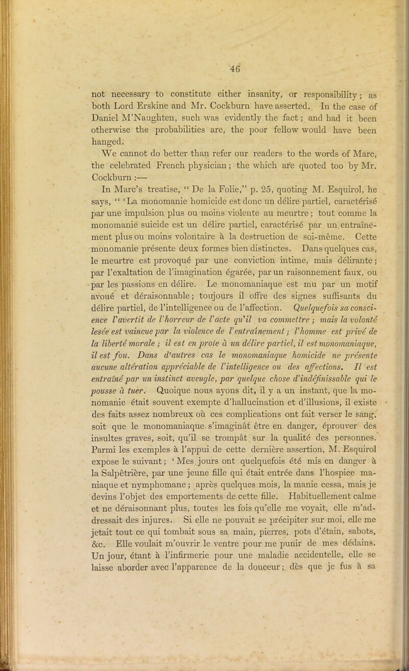 not necessary to constitute either insanity, or responsibility; as both Lord Erskine and Mr. Cockburn have asserted. In the case of Daniel M’Naughten, such was evidently the fact; and had it been otherwise the probabilities are, the poor fellow would have been hanged. We cannot do better than refer our readers to the words of Marc, the celebrated French physician; the which are quoted too by Mr. Cockburn :— In Marc’s treatise, “ De la Folie,” p. 25, quoting M. Esquirol, he says, “ ‘La monomanie homicide est done un delire partiel, caract^rise par une impulsion plus ou moins violente au meurtre ; tout comme la monomanie suicide est un delire partiel, caracterise par un entraine- ment plusou moins volontaire a la destruction de soi-meme. Cette monomanie presente deux formes bien distinctes. Dans quelques cas, le meurtre est provoque par une conviction intime, mais delirante; par l’exaltation de l’imagination egaree, parun raisonnement faux, ou par les passions en delire. Le monomaniaque est mu par mi motif avou6 et deraisonnable; toujours il ofFre des signes sufhsants du delire partiel, de l’intelligence ou de 1’afFection. Quelquefois sa consci- ence Vavert'd de Vlwrreur de I’cicte qu'il va commettre; mais la volonte lesee est vaincue par la violence de V entrainement; Vhomme est privi de la libertd morale; il est en proie a un delire partiel, il est monomaniaque, il est fou. Dans d’autres cas le monomaniaque homicide ne presente aucune alteration appreciable de Vintelligence ou des affections. Il est entralne par un instinct aveugle, par quelque chose d’inddfinissable qui le pousse li tuer. Quoique nous ayons dit, il y a un instant, que la mo- nomanie etait souvent exempte d’hallucination et d’illusions, il existe des faits assez nombreux ou ces complications ont fait verser le sang, soit que le monomaniaque s’imaginat etre en danger, eprouver des insultes graves, soit, qu’il se trompat sur la qualite des personnes. Parmi les exemples a l’appui de cette derniere assertion, M. Esquirol expose le suivant; ‘ Mes jours ont quelquefois ete mis en danger a la Salpetribre, par une jeune fille qui etait entree dans l’hospice ma- niaque et nymphomane; apres quelques mois, la manie cessa, mais je devins l’objet des emportements de cette fille. Habituellement calme et ne deraisonnant plus, toutes les fois qu’elle me voyait, elle m’ad- dressait des injures. Si elle ne pouvait se precipiter sur moi, elle me jetait tout ce qui tombait sous sa main, pierres, pots d’etain, sabots, &c. Elle voulait m’ouvrir le ventre pour me punir de mes dedains. Un jour, etant h l’infirmerie pour une maladie accidentelle, elle se laisse aborder avec l’apparence de la douceur; des que je fus it sa