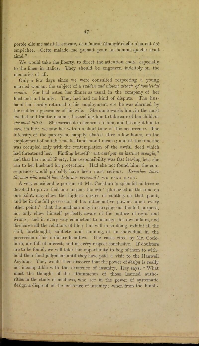 portae elle me saisit la cravate, et m’aurait Strangle si elle n’en eut ete empechee. Cette malade me prenait pour un homme qu’elle avait aimd.” We would take the liberty to direct the attention more especially to the lines in italics. They should be engraven indelibly on the memories of all. Only a few days since we were consulted respecting a young married woman, the subject of a sudden and violent attack of homicidal mania. She had eaten her dinner as usual, in the company of her husband and family. They had had no kind of dispute. The hus- band had hardly returned to his employment, ere he was alarmed by the sudden appearance of his wife. She ran towards him, in the most excited and frantic manner, beseeching him to take care of her child, or she must kill it. She carried it in her arms to him, and besought him to save its life : we saw her within a short time of this occurrence. The intensity of the paroxysm, happily abated after a few hours, on the employment of suitable medical and moral means ; and at this time she was occupied only with the contemplation of the awful deed which had threatened her. Finding herself “ entrain^par un instinct aveugle, and that her moral liberty, her responsibility was fast leaving her, she ran to her husband for protection. Had she not found him, the con- sequences would probably have been most serious. Breathes there the man who would have held her criminal! we fear many. A very considerable portion of Mr. Cockburn’s splendid address is devoted to prove that one insane, though “ phrenzied at the time on one point, may shew the highest degree of subtlety on that point, and be in the full possession of his ratiocinative powers upon every other pointthat the madman may in carrying out his fell purpose, not only shew himself perfectly aware of the nature of right and wrong; and in every way competent to manage his own affairs, and discharge all the relations of life ; but will in so doing, exhibit all the skill, forethought, subtlety and cunning, of an individual in the possession of his ordinary faculties. The cases cited by Mr. Cock- burn, are full of interest, and in every respect conclusive. If doubters are to be found, we will take this opportunity to beg of them to with- hold their final judgment until they have paid a visit to the Hanwell Asylum. They would then discover that the power of design is really not incompatible with the existence of insanity. Ray says, “What must the thought of the attainments of those learned autho- rities in the study of madness, who see in the povver of systematic design a disproof of the existence of insanity : when from the humb-