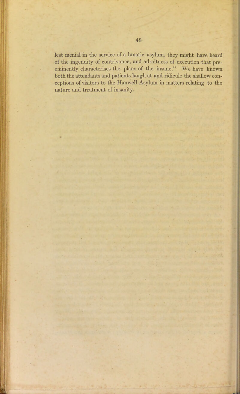 lest menial in the service of a lunatic asylum, they might have heard of the ingenuity of contrivance, and adroitness of execution that pre- eminently characterises the plans of the insane.” We have known both the attendants and patients laugh at and ridicule the shallow con- ceptions of visitors to the Hanwell Asylum in matters relating to the nature and treatment of insanity.