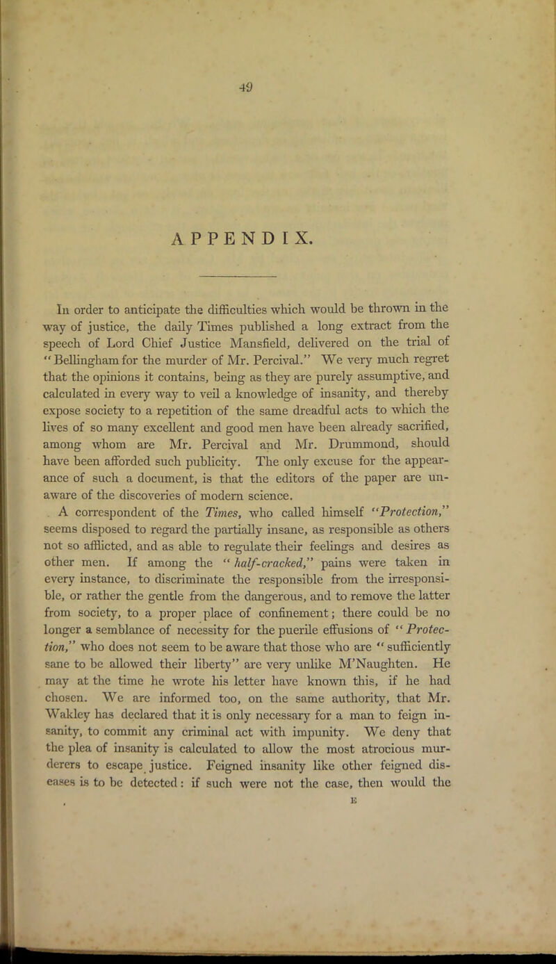 APPENDIX. In order to anticipate the difficulties which would be thrown in the way of justice, the daily Times published a long extract from the speech of Lord Chief Justice Mansfield, delivered on the trial of “ Bellingham for the murder of Mr. Percival.” We very much regret that the opinions it contains, being as they are purely assumptive, and calculated in every way to veil a knowledge of insanity, and thereby expose society to a repetition of the same dreadful acts to which the lives of so many excellent and good men have been already sacrified, among whom are Mr. Percival and Mr. Drummond, should have been afforded such publicity. The only excuse for the appear- ance of such a document, is that the editors of the paper are un- aware of the discoveries of modern science. A correspondent of the Times, who called himself “Protection,” seems disposed to regard the partially insane, as responsible as others not so afflicted, and as able to regulate their feelings and desires as other men. If among the “ half-cracked,” pains were taken in every instance, to discriminate the responsible from the irresponsi- ble, or rather the gentle from the dangerous, and to remove the latter from society, to a proper place of confinement; there could be no longer a semblance of necessity for the puerile effusions of “ Protec- tion,” who does not seem to be aware that those who are “ sufficiently sane to be allowed their liberty” are very unlike M’Naughten. He may at the time he wrote his letter have known this, if he had chosen. We are informed too, on the same authority, that Mr. Wakley has declared that it is only necessary for a man to feign in- sanity, to commit any criminal act with impunity. We deny that the plea of insanity is calculated to allow the most atrocious mur- derers to escape justice. Feigned insanity like other feigned dis- eases is to be detected: if such were not the case, then would the