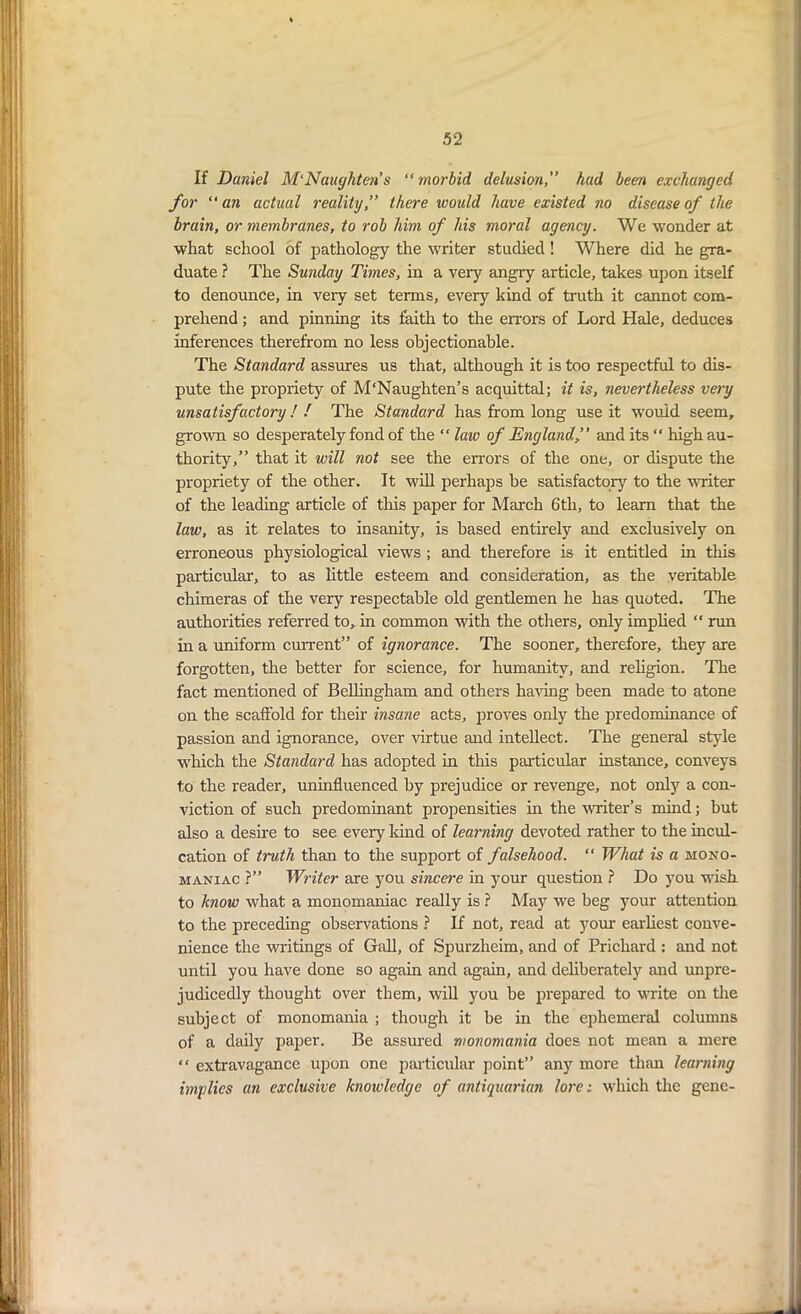 If Daniel M'Naughten’s “morbid delusion,” hud been exchanged for “ an actual reality,” there would have existed no disease of the brain, or membranes, to rob him of his moral agency. We wonder at what school of pathology the writer studied ! Where did he gra- duate ? The Sunday Times, in a veiy angry article, takes upon itself to denounce, in very set terms, every kind of truth it cannot com- prehend ; and pinning its faith to the errors of Lord Hale, deduces inferences therefrom no less objectionable. The Standard assures us that, although it is too respectful to dis- pute the propriety of M'Naughten’s acquittal; it is, nevertheless very unsatisfactory! ! The Standard has from long use it would seem, grown so desperately fond of the “ law of England’’ and its “ high au- thority,” that it will not see the errors of the one, or dispute the propriety of the other. It will perhaps he satisfactory to the writer of the leading article of this paper for March 6tli, to learn that the law, as it relates to insanity, is based entirely and exclusively on erroneous physiological views ; and therefore is it entitled in this particular, to as little esteem and consideration, as the veritable chimeras of the very respectable old gentlemen he has quoted. The authorities referred to, in common with the others, only implied  run in a uniform current” of ignorance. The sooner, therefore, they are forgotten, the better for science, for humanity, and religion. The fact mentioned of Bellingham and others having been made to atone on the scaffold for their insane acts, proves only the predominance of passion and ignorance, over virtue and intellect. The general style which the Standard has adopted in this particular instance, conveys to the reader, uninfluenced by prejudice or revenge, not only a con- viction of such predominant propensities in the writer’s mind; but also a desire to see every kind of learning devoted rather to the incul- cation of truth than to the support of falsehood.  What is a mono- maniac ?” Writer are you sincere in your question ? Do you wish to know what a monomaniac really is ? May we beg your attention to the preceding observations ? If not, read at your earliest conve- nience the writings of Gall, of Spurzheim, and of Prichard : and not until you have done so again and again, and deliberately and unpre- judicedly thought over them, will you be prepared to write on the subject of monomania ; though it be in the ephemeral columns of a daily paper. Be assured monomania does not mean a mere “ extravagance upon one particular point” any more than learning implies an exclusive knowledge of antiquarian lore: which the gene-