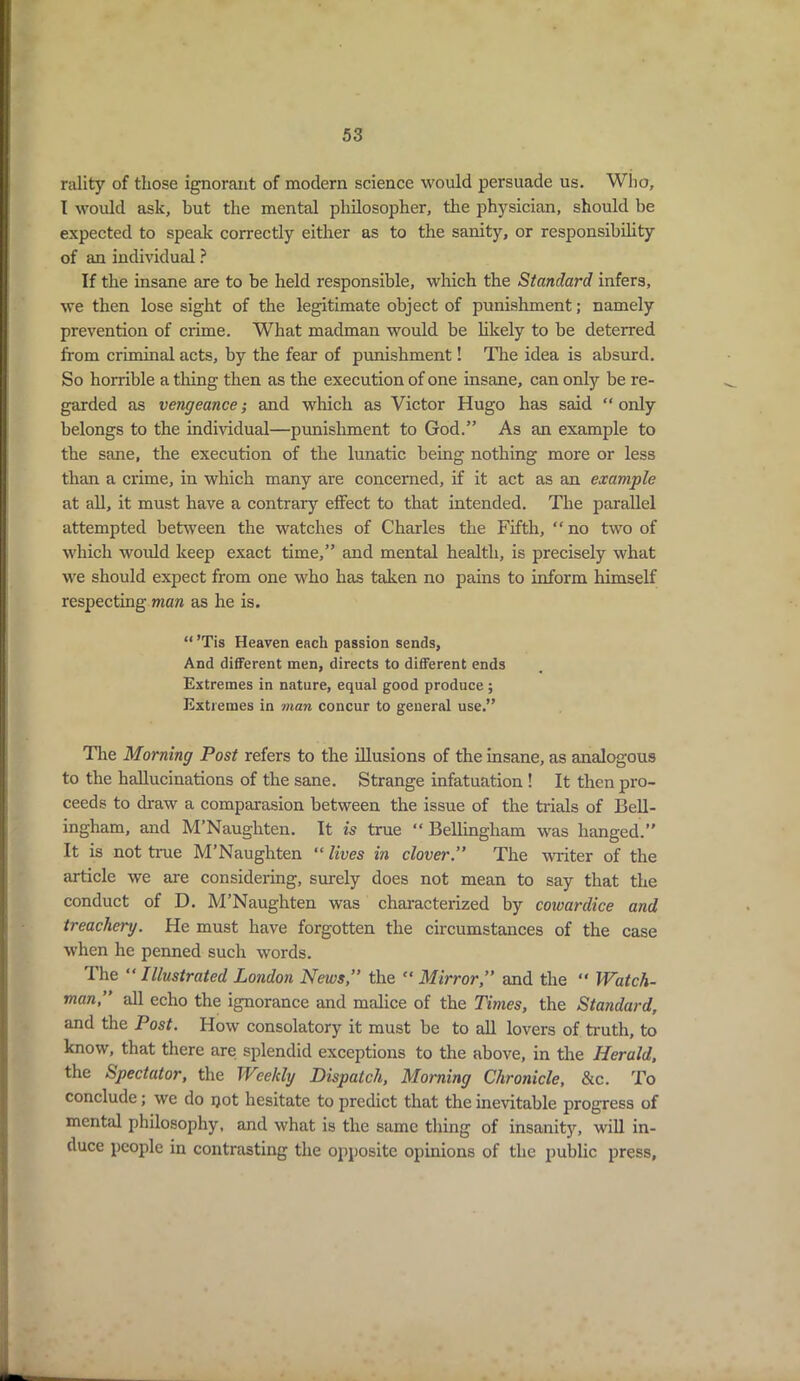 nility of those ignorant of modern science would persuade us. Who, I would ask, but the mental philosopher, the physician, should be expected to speak correctly either as to the sanity, or responsibility of an individual ? If the insane are to be held responsible, which the Standard infers, we then lose sight of the legitimate object of punishment; namely prevention of crime. What madman would be likely to be deterred from criminal acts, by the fear of punishment! The idea is absurd. So horrible a tiling then as the execution of one insane, can only be re- garded as vengeance; and which as Victor Hugo has said “ only belongs to the individual—punishment to God.” As an example to the sane, the execution of the lunatic being nothing more or less than a crime, in which many are concerned, if it act as an example at all, it must have a contrary effect to that intended. The parallel attempted between the watches of Charles the Fifth, “ no two of which would keep exact time,” and mental health, is precisely what we should expect from one who has taken no pains to inform himself respecting man as he is. “ ’Tis Heaven each passion sends, And different men, directs to different ends Extremes in nature, equal good produce ; Extremes in man concur to general use.” The Morning Post refers to the illusions of the insane, as analogous to the hallucinations of the sane. Strange infatuation ! It then pro- ceeds to draw a comparasion between the issue of the trials of Bell- ingham, and M’Naughten. It is true “ Bellingham was hanged.” It is not true M’Naughten “ lives in clover.” The writer of the article we are considering, surely does not mean to say that the conduct of D. M’Naughten was characterized by cowardice and treachery. He must have forgotten the circumstances of the case when he penned such words. The “ Illustrated London News,” the “ Mirror,” and the “ Watch- man,” all echo the ignorance and malice of the Times, the Standard, and the Post. How consolatory it must be to all lovers of truth, to know, that there are splendid exceptions to the above, in the Herald, the Spectator, the Weekly Dispatch, Morning Chronicle, See. To conclude; we do not hesitate to predict that the inevitable progress of mental philosophy, and what is the same thing of insanity, will in- duce people in contrasting the opposite opinions of the public press,