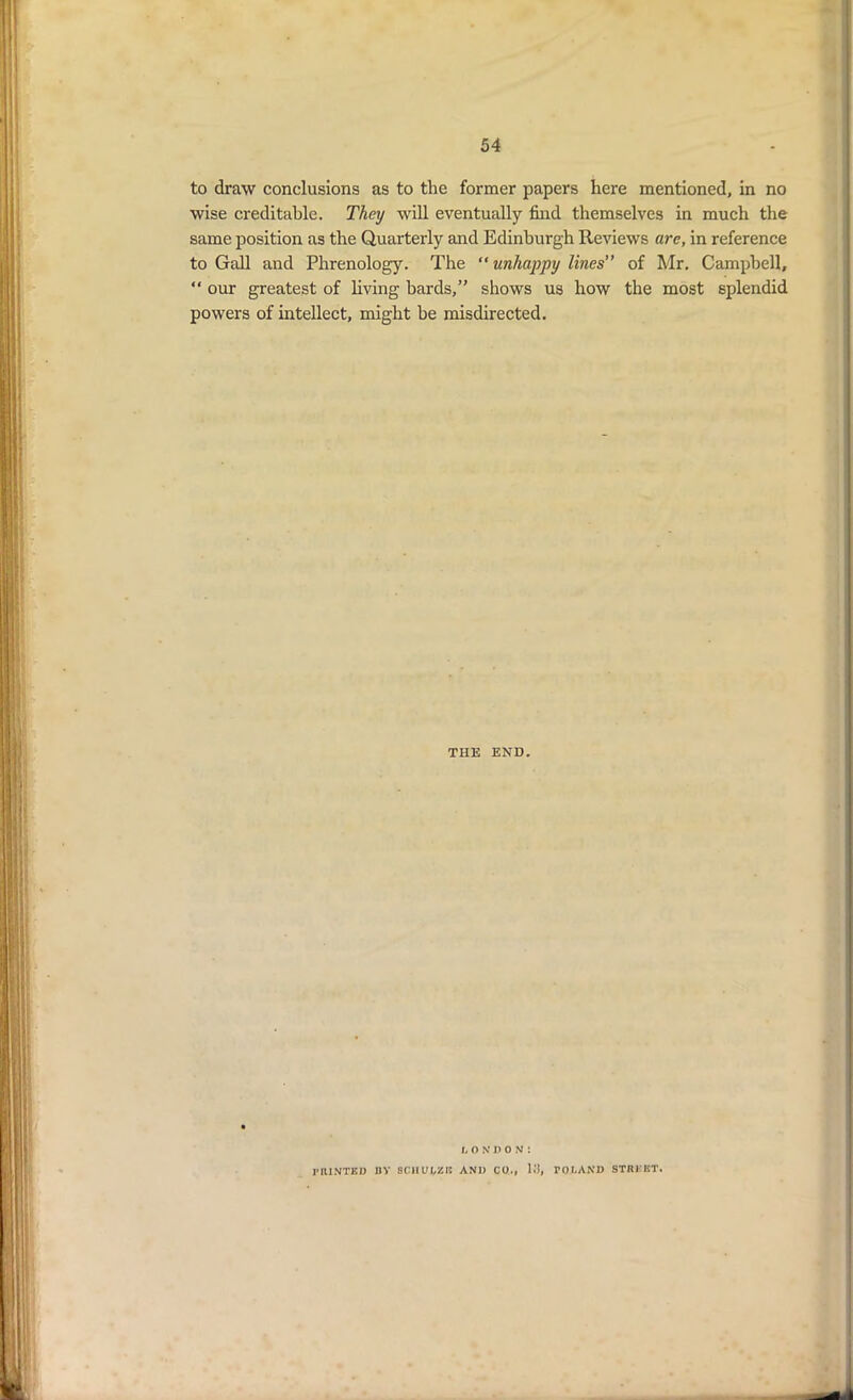 to draw conclusions as to the former papers here mentioned, in no wise creditable. They will eventually find themselves in much the same position as the Quarterly and Edinburgh Reviews are, in reference to Gall and Phrenology. The “ unhappy lines” of Mr. Campbell, “ our greatest of living hards,” shows us how the most splendid powers of intellect, might he misdirected. THE END. L ON'fiON! PRINTED BY 8C1IUI/ZJC AND CO., 1*3, rol.AND STREET.