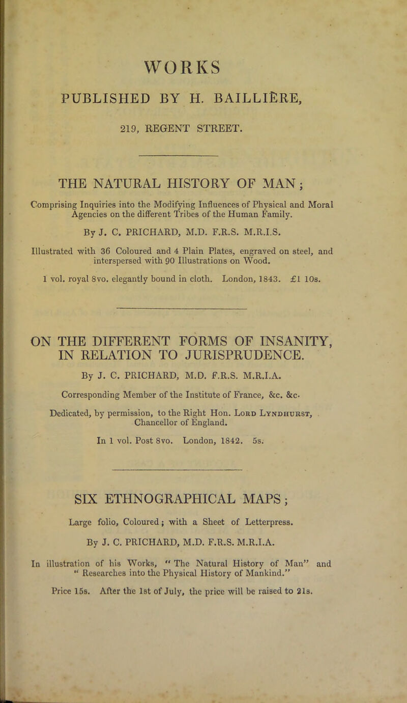 WORKS PUBLISHED BY H. BAILLIERE, 219, REGENT STREET. THE NATURAL HISTORY OF MAN; Comprising Inquiries into the Modifying Influences of Physical and Moral Agencies on the different Tribes of the Human Family. By J. C. PRICHARD, M.D. F.R.S. M.R.I.S. Illustrated with 36 Coloured and 4 Plain Plates, engraved on steel, and interspersed with 90 Illustrations on Wood. 1 vol. royal 8vo. elegantly bound in cloth. London, 1843. £1 10s. ON THE DIFFERENT FORMS OF INSANITY, IN RELATION TO JURISPRUDENCE. By J. C. PRICHARD, M.D. F.R.S. M.R.I.A. Corresponding Member of the Institute of France, &c. &c. Dedicated, by permission, to the Right Hon. Lord Lyndhurst, Chancellor of England. In 1 vol. Post 8vo. London, 1842. 5s. SIX ETHNOGRAPHICAL MAPS; Large folio. Coloured; with a Sheet of Letterpress. By J. C. PRICHARD, M.D. F.R.S. M.R.I.A. In illustration of his Works,  The Natural History of Man” and “ Researches into the Physical History of Mankind.” Price 15s. After the 1st of July, the price will be raised to 21s.