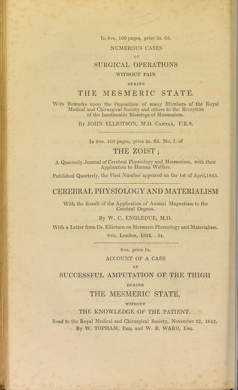 In 8vo. 100 pages, price '2s. Gd. NUMEROUS CASES OF SURGICAL OPERATIONS WITHOUT PAIN DURING THE MESMERIC STATE. With Remarks upon the Opposition of many Members of the Royal Medical and Chirurgical Society and others to the Reception of the Inestimable Blessings of Mesmerism. By JOHN ELLIOTSON, M.D. Cantab, F.R.S. In 8vo. 100 pages, price 2s. 6d. No. I. of THE ZOIST; A Quarterly Journal of Cerebral Physiology and Mesmerism, with their Application to Human Welfare. Published Quarterly, the First Number appeared on the 1st of April,1843. CEREBRAL PHYSIOLOGY AND MATERIALISM With the Result of the Application of Animal Magnetism to the Cerebral Organs. By W. C. ENGLEDUE, M.D. With a Letter from Dr. Elliotson on Mesmeric Phrenology and Materialism. 8vo. London, 1842. Is. 8vo. price Is. ACCOUNT OF A CASE OF SUCCESSFUL AMPUTATION OF THE THIGH DURING THE MESMERIC STATE, WITHOUT THE KNOWLEDGE OF THE PATIENT. Read to the Royal Medical and Chirurgical Society, November 22, 1842. By W. TOPPIAM, Esq. and W. S. WARD, Esq.