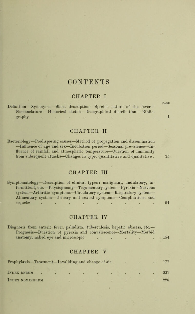 CONTENTS CHAPTER I Definition — Synonyms — Short description—Specific nature of the fever— Nomenclature — Historical sketch — Geographical distribution — Biblio- graphy ......... CHAPTER II Bacteriology—Predisposing causes—Method of propagation and dissemination —Influence of age and sex—Incubation period—Seasonal prevalence—In- fluence of rainfall and atmospheric temperature—Question of immunity from subsequent attacks—Changes in type, quantitative and qualitative . CHAPTER III Symptomatology—Description of clinical types : malignant, undulatory, in- termittent, etc.—Physiognomj'’—Tegumentary system—Pyrexia—Nervous system—Arthritic symptoms—Circulatory system—Respiratory system— Alimentary system—Urinary and sexual symptoms—Complications and I sequelfe ......... CHAPTER IV Diagnosis from enteric fever, paludism, tuberculosis, hepatic abscess, etc.— Prognosis—Duration of pyrexia and convalescence—Mortality—Morbid anatomy, naked eye and microscopic ..... CHAPTER V Prophylaxis—Treatment—Invaliding and change of air Index rerum ...... Index nominorum . . . . . PAGE 1 35 94 154 177 221 226