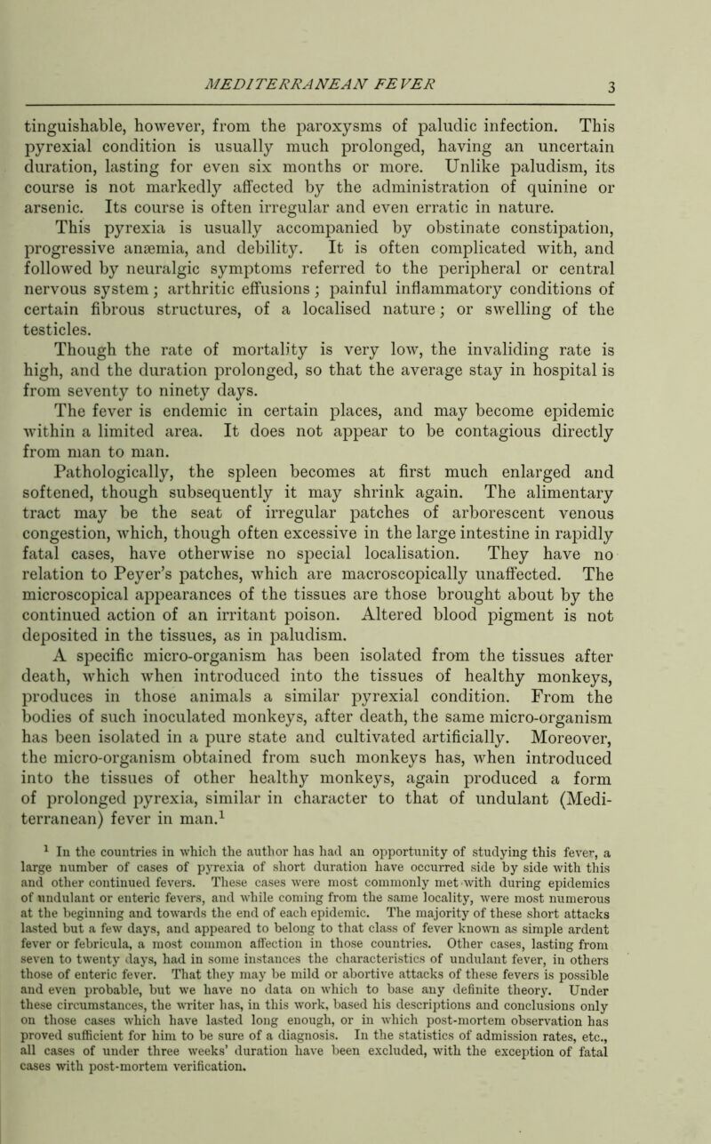 MEDITERRANEAN FEVER tinguishable, however, from the paroxysms of paluclic infection. This pyrexial condition is usually much prolonged, having an uncertain duration, lasting for even six months or more. Unlike paludism, its course is not markedly affected by the administration of quinine or arsenic. Its course is often irregular and even erratic in nature. This pyrexia is usually accompanied by obstinate constipation, progressive anaemia, and debility. It is often complicated with, and followed by neuralgic symptoms referred to the peripheral or central nervous system; arthritic effusions; painful inflammatory conditions of certain fibrous structures, of a localised nature; or swelling of the testicles. Though the rate of mortality is very low, the invaliding rate is high, and the duration prolonged, so that the average stay in hospital is from seventy to ninety days. The fever is endemic in certain places, and may become epidemic within a limited area. It does not appear to be contagious directly from man to man. Pathologically, the spleen becomes at first much enlarged and softened, though subsequently it may shrink again. The alimentary tract may be the seat of irregular patches of arborescent venous congestion, which, though often excessive in the large intestine in rapidly fatal cases, have otherwise no special localisation. They have no relation to Peyer’s patches, which are macroscopically unaffected. The microscopical appearances of the tissues are those brought about by the continued action of an irritant poison. Altered blood pigment is not deposited in the tissues, as in paludism. A specific micro-organism has been isolated fram the tissues after death, which when introduced into the tissues of healthy monkeys, produces in those animals a similar pyrexial condition. From the bodies of such inoculated monkeys, after death, the same micro-organism has been isolated in a pure state and cultivated artificially. Moreover, the micro-organism obtained from such monkeys has, when introduced into the tissues of other healthy monkeys, again produced a form of prolonged pyrexia, similar in character to that of undulant (Medi- terranean) fever in man.^ ^ In the countries in which the author has had an opportunity of studying this fever-, a large number of cases of pyre.xia of short duration have occurred side by side with this and other continued fevers. These cases were most commonly met-with during epidemics of undulant or enteric fevers, and while coming from the same locality, were most numerous at the beginning and towards the end of each epidemic. The majority of these short attacks lasted but a few days, and appeared to belong to that class of fever kno\vTi as simple ardent fever or febricula, a most common affection in those countries. Other cases, lasting from seven to twenty days, had in some instances the characteristics of undulant fever, in others those of enteric fever. That they may be mild or abortive attacks of these fevers is possible and even probable, but we have no data on which to base any definite theory. Under these circumstances, the WTiter has, in this work, based his descriptions and conclusions only on those cases which have lasted long enough, or in which post-mortem observation has proved sufficient for him to be sure of a diagnosis. In the statistics of admission rates, etc., all cases of under three weeks’ duration have been excluded, with the exception of fatal cases with post-mortem verification.