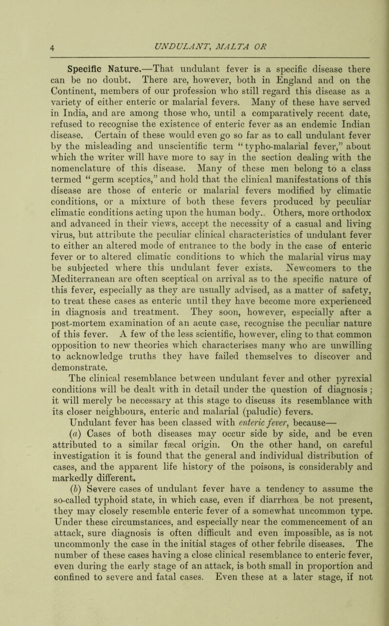 Specific Nature.—That undulant fever is a specific disease there can be no doubt. There are, however, both in England and on the Continent, members of our profession who still regard this disease as a variety of either enteric or malarial fevers. Many of these have served in India, and are among those who, until a comparatively recent date, refused to recognise the existence of enteric fever as an endemic Indian disease. Certain of these would even go so far as to call undulant fever by the misleading and unscientific term “ typho-malarial fever,” about which the writer will have more to say in the section dealing with the nomenclature of this disease. Many of these men belong to a class termed “germ sceptics,” and hold that the clinical manifestations of this disease are those of enteric or malarial fevers modified by climatic conditions, or a mixture of both these fevers produced by peculiar climatic conditions acting upon the human body.. Others, more orthodox and advanced in their views, accept the necessity of a casual and living virus, but attribute the peculiar clinical characteristics of undulant fever to either an altered mode of entrance to the body in the case of enteric fever or to altered climatic conditions to which the malarial virus may be subjected where this undulant fever exists. Newcomers to the Mediterranean are often sceptical on arrival as to the specific nature of this fever, especially as they are usually advised, as a matter of safety, to treat these cases as enteric until they have become more experienced in diagnosis and treatment. They soon, however, especially after a post-mortem examination of an acute case, recognise the peculiar nature of this fever. A few of the less scientific, however, cling to that common opposition to new theories which characterises many who are unwilling to acknowledge truths they have failed themselves to discover and demonstrate. The clinical resemblance between undulant fever and other pyrexial conditions will be dealt with in detail under the question of diagnosis; it will merely be necessary at this stage to discuss its resemblance with its closer neighbours, enteric and malarial (paludic) fevers. Undulant fever has been classed with enteric fever, because— (a) Cases of both diseases may occur side by side, and be even attributed to a similar fsecal origin. On the other hand, on careful investigation it is found that the general and individual distribution of cases, and the apparent life history of the poisons, is considerably and markedly different. (b) Severe cases of undulant fever have a tendency to assume the so-called typhoid state, in which case, even if diarrhoea be not present, they may closely resemble enteric fever of a somewhat uncommon type. Under these circumstances, and especially near the commencement of an attack, sure diagnosis is often difficult and even impossible, as is not uncommonly the case in the initial stages of other febrile diseases. The number of these cases having a close clinical resemblance to enteric fever, even during the early stage of an attack, is both small in proportion and confined to severe and fatal cases. Even these at a later stage, if not