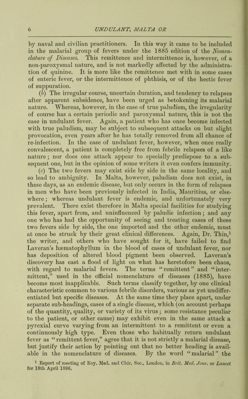 by naval and civilian practitioners. In this way it came to be included in the malarial group of fevers under the 1885 edition of the Nomen- clature of Diseases. This remittence and intermittence is, however, of a non-paroxysmal nature, and is not markedly affected by the administra- tion of quinine. It is more like the remittence met with in some cases of enteric fever, or the intermittence of phthisis, or of the hectic fever of suppuration. {h) The irregular course, uncertain duration, and tendency to relapses after apparent subsidence, have been urged as betokening its malarial nature. Whereas, however, in the case of true paludism, the irregularity of course has a certain periodic and paroxysmal nature, this is not the case in undulant fever. Again, a patient who has once become infected with true paludism, may be subject to subsequent attacks on but slight provocation, even years after he has totally removed from all chance of re-infection. In the case of undulant fever, however, when once really convalescent, a patient is completely free from febrile relapses of a like nature; nor does one attack appear to sj^ecially predispose to. a sub- sequent one, but in the opinion of some writers it even confers immunity. (c) The two fevers may exist side by side in the same locality, and so lead to ambiguity. In Malta, however, paludism does not exist, in these days, as an endemic disease, but only occurs in the form of relapses in men who have been previously infected in India, Mauritius, or else- where ; whereas undulant fever is endemic, and unfortunately very prevalent. There exist therefore in Malta special facilities for studying this fever, apart from, and uninfluenced by paludic infection; and any one who has had the opportunity of seeing and treating cases of these two fevers side by side, the one imported and the other endemic, must at once be struck by their great clinical differences. Again, Dr. Thin,^ the writer, and others who have sought for it, have failed to find Laveran’s hsematophyllum in the blood of cases of undulant fever, nor has deposition of altered blood pigment been observed. Laveran’s discovery has cast a flood of light on what has heretofore been chaos, with regard to malarial fevers. The terms “ remittent ” and “ inter- mittent,” used in the official nomenclature of diseases (1885), have become most inapplicable. Such terms classify together, by one clinical characteristic common to various febrile disorders, various as yet undiffer- entiated but specific diseases. At the same time they place apart, under separate sub-headings, cases of a single disease, which (on account perhaps of the quantity, quality, or variety of its virus; some resistance peculiar to the patient, or other cause) may exhibit even in the same attack a pyrexial curve varying from an intermittent to a remittent or even a continuously high type. Even those who habitually return undulant fever as “ remittent fever,” agree that it is not strictly a malarial disease, but justify their action by pointing out that no better heading is avail- able in the nomenclature of diseases. By the word “ malarial ” the ^ Report of meeting of Roy. Med. and Chir. Soc., London, in Brit. Med. Jour, or Lancet for 18th April 1896.
