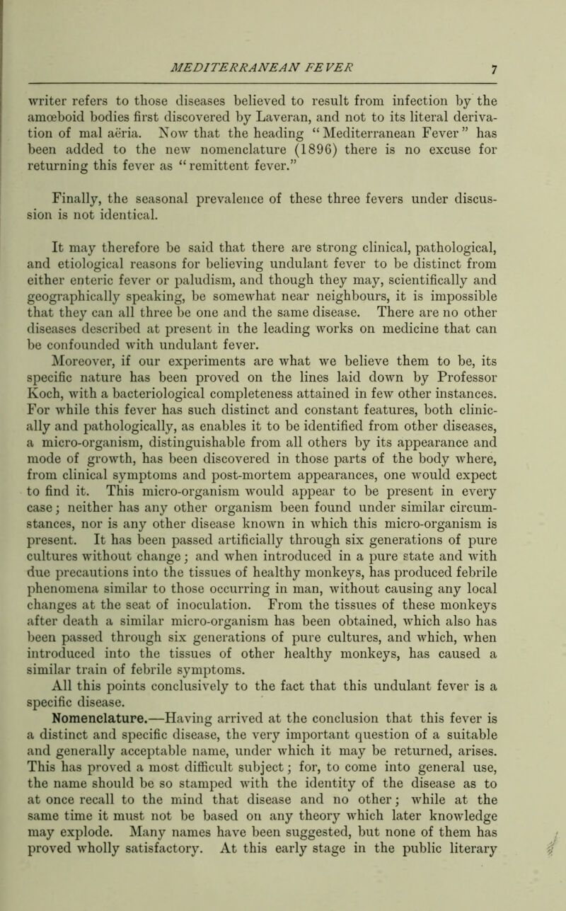 writer refers to those diseases believed to result from infection by the amoeboid bodies first discovered by Laveran, and not to its literal deriva- tion of mal aeria. Now that the heading “Mediterranean Fever” has been added to the new nomenclature (1896) there is no excuse for returning this fever as “ remittent fever.” Finally, the seasonal prevalence of these three fevers under discus- sion is not identical. It may therefore be said that there are strong clinical, pathological, and etiological reasons for believing undulant fever to be distinct from either enteric fever or paludism, and though they may, scientifically and geographically speaking, be somewhat near neighbours, it is impossible that they can all three be one and the same disease. There are no other diseases described at present in the leading works on medicine that can be confounded with undulant fever. Moreover, if our experiments are what we believe them to be, its specific nature has been proved on the lines laid down by Professor Koch, with a bacteriological completeness attained in few other instances. For while this fever has such distinct and constant features, both clinic- ally and pathologically, as enables it to be identified from other diseases, a micro-organism, distinguishable from all others by its appearance and mode of growth, has been discovered in those parts of the body where, from clinical symptoms and post-mortem appearances, one would expect to find it. This micro-organism would appear to be present in every case; neither has any other organism been found under similar circum- stances, nor is any other disease known in which this micro-organism is present. It has been passed artificially through six generations of pure cultures without change; and when introduced in a pure state and with due precautions into the tissues of healthy monkeys, has produced febrile phenomena similar to those occurring in man, without causing any local changes at the seat of inoculation. From the tissues of these monkeys after death a similar micro-organism has been obtained, which also has been passed through six generations of pure cultures, and which, when introduced into the tissues of other healthy monkeys, has caused a similar train of febrile symptoms. All this points conclusively to the fact that this undulant fever is a specific disease. Nomenclature.—Having arrived at the conclusion that this fever is a distinct and specific disease, the very important question of a suitable and generally acceptable name, under which it may be returned, arises. This has proved a most difficult subject; for, to come into general use, the name should be so stamped with the identity of the disease as to at once recall to the mind that disease and no other; while at the same time it must not be based on any theory which later knowledge may explode. Many names have been suggested, but none of them has proved wholly satisfactory. At this early stage in the public literary