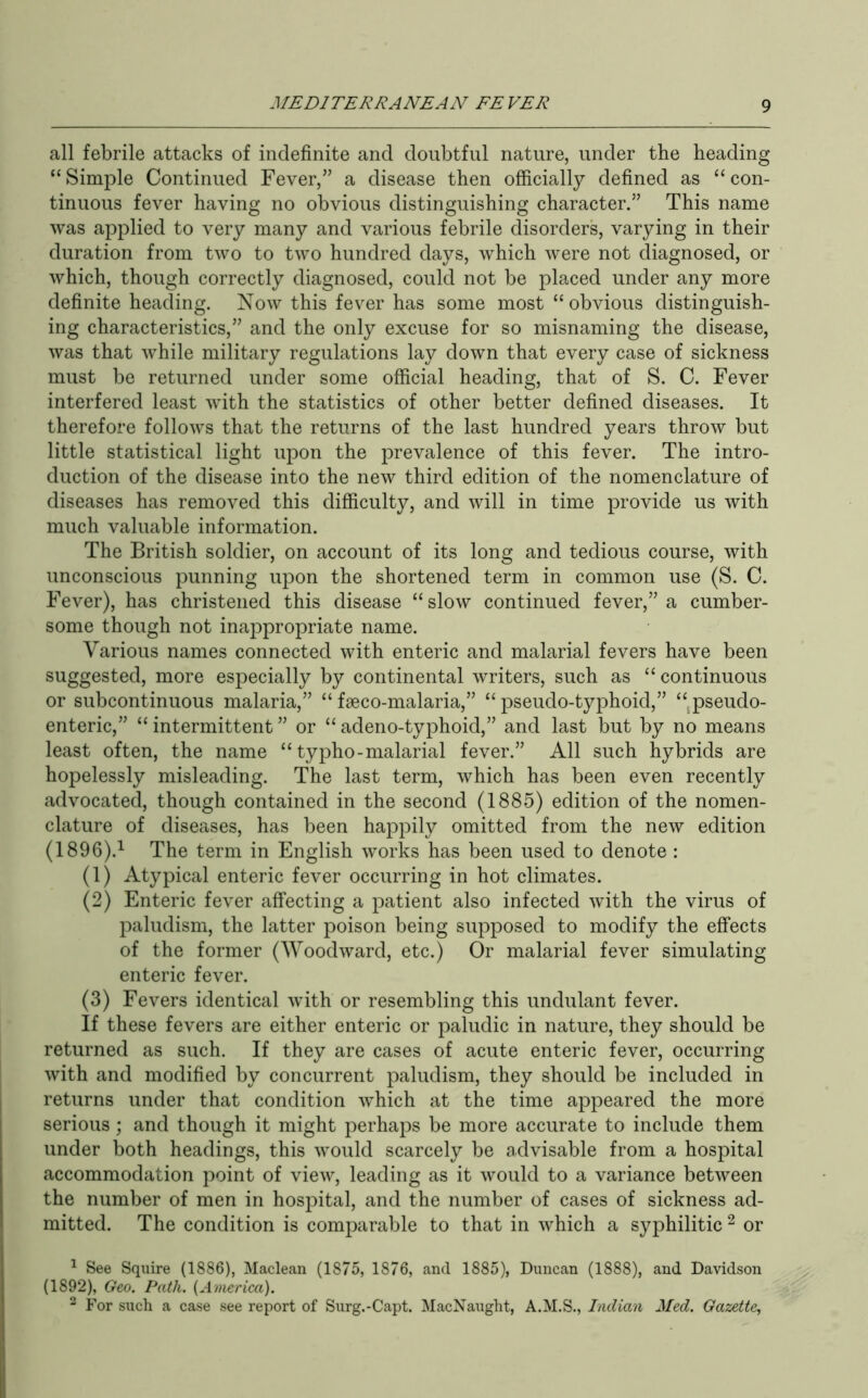 all febrile attacks of indefinite and doubtful nature, under the heading “ Simple Continued Fever,” a disease then officially defined as “ con- tinuous fever having no obvious distinguishing character.” This name was applied to very many and various febrile disorders, varying in their duration from two to two hundred days, which were not diagnosed, or which, though correctly diagnosed, could not be placed under any more definite heading. Now this fever has some most “ obvious distinguish- ing characteristics,” and the only excuse for so misnaming the disease, was that while military regulations lay down that every case of sickness must be returned under some official heading, that of S. C. Fever interfered least with the statistics of other better defined diseases. It therefore follows that the returns of the last hundred years throw but little statistical light upon the prevalence of this fever. The intro- duction of the disease into the new third edition of the nomenclature of diseases has removed this difficulty, and will in time provide us with much valuable information. The British soldier, on account of its long and tedious course, with unconscious punning upon the shortened term in common use (S. C. Fever), has christened this disease “slow continued fever,” a cumber- some though not inappropriate name. Various names connected with enteric and malarial fevers have been suggested, more especially by continental writers, such as “ continuous or subcontinuous malaria,” “ fseco-malaria,” “ pseudo-typhoid,” “^pseudo- enteric,” “ intermittent ” or “ adeno-typhoid,” and last but by no means least often, the name “ typho-malarial fever.” All such hybrids are hopelessly misleading. The last term, which has been even recently advocated, though contained in the second (1885) edition of the nomen- clature of diseases, has been happily omitted from the new edition (1896).^ The term in English works has been used to denote : (1) Atypical enteric fever occurring in hot climates. (2) Enteric fever affecting a patient also infected with the virus of paludism, the latter poison being supposed to modify the effects of the former (Woodward, etc.) Or malarial fever simulating enteric fever. (3) Fevers identical with or resembling this undulant fever. If these fevers are either enteric or paludic in nature, they should be returned as such. If they are cases of acute enteric fever, occurring with and modified by concurrent paludism, they should be included in returns under that condition which at the time appeared the more serious ; and though it might perhaps be more accurate to include them under both headings, this would scarcely be advisable from a hospital accommodation point of view, leading as it would to a variance between the number of men in hospital, and the number of cases of sickness ad- mitted. The condition is comparable to that in which a syphilitic ^ or ^ See Squire (1886), Maclean (1875, 1876, and 1885), Duncan (1888), and Davidson (1892), Geo. Path. {America). “ For such a case see report of Surg.-Capt. MacXaught, A.M.S., Indian Med. Gazette,