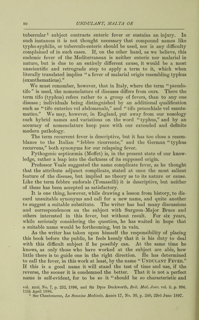 tubercular^ subject contracts enteric fever or sustains an injury. In such instances it is not thought necessary that compound names like typho-syphilis, or tuberculo-enteric should be used, nor is any difficulty complained of in such cases. If, on the other hand, as we believe, this endemic fever of the Mediterranean is neither enteric nor malarial in nature, but is due to an entirely different cause, it would be a most unscientific and retrograde step to apply a term to it, which when literally translated implies “ a fever of malarial origin resembling typhus (exanthematicus).” We must remember, however, that in Italy, where the term “pseudo- tifo ” is used, the nomenclature of diseases differs from ours. There the term tifo (typhus) refers rather to a group of fevers, than to any one disease; individuals being distinguished by an additional qualification such as “ tifo enterico vel abdomenale,” and “ tifo petecchiale vel esante- matico.” We may, however, in England, put away from our nosology such hybrid names and variations on the word “ typhus,” and by an accuracy of nomenclature keep pace with our extended and definite modern pathology. The term recurrent fever is descriptive, but it has too close a resem- blance to the Italian “ febbre ricorrente,” and the German “ typhus recurrens,” both synonyms for our relapsing fever. Pythogenic septicaemia (Moffet) is, in the present state of our know- ledge, rather a leap into the darkness of its supposed origin. Professor Yeale suggested the name complicate fever, as he thought that the attribute adjunct complicate, stated at once the most salient feature of the disease, but implied no theory as to its nature or cause. Like the term febbre sudorale (Tomaselli) it is descriptive, but neither of these has been accepted as satisfactory. It is one thing, however, while drav/ing a lesson from history, to dis- card unsuitable synonyms and call for a new name, and quite another to suggest a suitable substitute. The writer has had many discussions and correspondences on the subject with Surgeon-Major Bruce and others interested in this fever, but without result. For six years, while seriously considering the question, he has waited in hope that a suitable name would be forthcoming, but in vain. As the writer has taken upon himself the responsibility of placing this book before the public, he feels keenly that it is his duty to deal with this difficult subject if he possibly can. At the same time he knows, as only those who have worked at the subject are able, how little there is to guide one in the right direction. He has determined to call the fever, in this work at least, by the name “ Undulant Fever.” If this is a good name it will stand the test of time and use, if the reverse, the sooner it is condemned the better. That it is not a perfect name is self-evident, for to be so it “ should be so characteristic and vol. xxxi. No. 7, p. 252, 1896, and Sir Dyce Duckworth, Brit. Med. Jour. vol. ii. p. 896, 11th April 1886. ^ See Chantemesse, La Semaine Medicate^ Aiiiiee 17, No. 30, p. 240, 23rd June 1897.