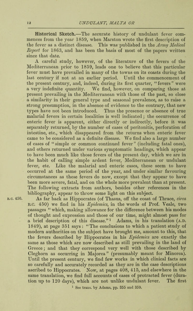 B.c. 450. Historical Sketch.—The accurate history of undiilant fever com- mences from the year 1859, when Marston wrote the first description of the fever as a distinct disease. This was-published in the Army Medical Report for 1863, and has been the basis of most of the papers written since that date. A careful study, however, of the literature of the fevers of the Mediterranean prior to 1859, leads one to believe that this particular fever must have prevailed in many of the towns on its coasts during the last century if not at an earlier period. Until the commencement of the present century, and, indeed, during its first quarter, “ fevers ” were a very indefinite quantity. We find, however, on comparing those at present prevailing in the Mediterranean with those of the past, so close a similarity in their general type and seasonal prevalence, as to raise a strong presumption, in the absence of evidence to the contrary, that new types have not been introduced. Thus the presence or absence of true malarial fevers in certain localities is well indicated; the occurrence of enteric fever is apparent, either directly or indirectly, before it was separately returned, by the number of cases of peritonitis, perforation of intestine, etc., which disappeared from the returns when enteric fever came to be considered as a definite disease. We find also a large number of cases of “ simple or common continued fever ” (including fatal ones), and others returned under various symptomatic headings, which appear to have been much like those fevers of the present day, which we are in the habit of calling simple ardent fever, Mediterranean or undulant fever, etc. Like the malarial and enteric cases, these seem to have occurred at the same period of the year, and under similar favouring circumstances as these fevers do now, except that they appear to have been more severe, fatal, and on the whole more prevalent than at present. The following extracts from authors, besides other references in the bibliography, appear to throw some light on this subject. As far back as Hippocrates (of Thasus, off the coast of Thrace, circa B.C. 450) we find in his Epidemics, in the words of Prof. Veale, two passages “ which, making allowance for the difference between his modes of thought and expression and those of our time, might almost pass for a brief description of this disease.” ^ Adams, in his translation (a.d. 1849), at page 351 says : “The conclusions to which a patient study of modern authorities on the subject have brought me, amount to this, that the fevers described by Hippocrates in his Epidemics are exactly the same as those which are now described as still prevailing in the land of Greece; and that they correspond very well with those described by Cleghorn as occurring in Majorca ” (presumably meant for Minorca). Until the present century, we find few works in which clinical facts are so carefully and accurately recorded as they are in the case descriptions ascribed to Hippocrates. Now, at pages 408, 415, and elsewhere in the same translation, we find full accounts of cases of protracted fever (dura- tion up to 120 days), which are not unlike undulant fever. The first 1 See trails, by Adams, pp. 355 and 359.
