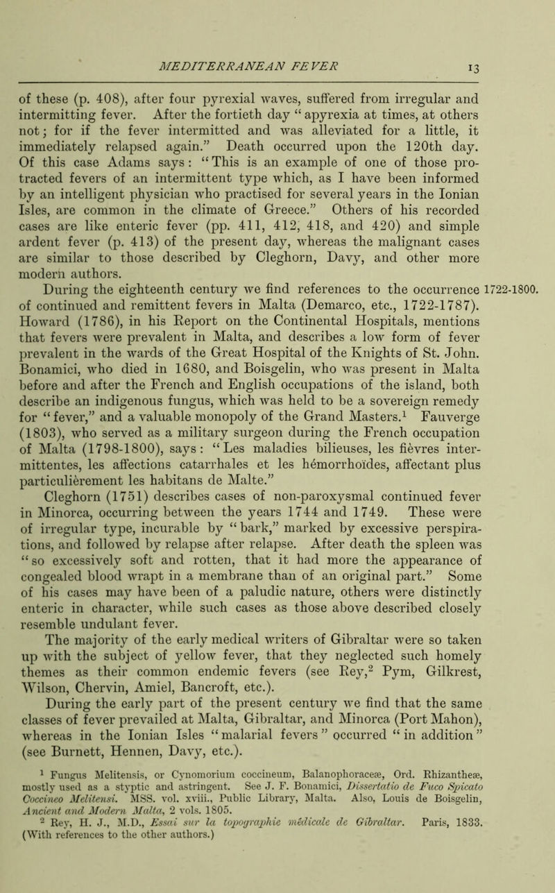 of these (p. 408), after four pyrexial waves, suffered from irregular and intermitting fever. After the fortieth day “ apyrexia at times, at others not; for if the fever intermitted and was alleviated for a little, it immediately relapsed again.” Death occurred upon the 120th day. Of this case Adams says : “ This is an example of one of those pro- tracted fevers of an intermittent type which, as I have been informed by an intelligent physician who practised for several years in the Ionian Isles, are common in the climate of Greece.” Others of his recorded cases are like enteric fever (pp. 411, 412, 418, and 420) and simple ardent fever (p. 413) of the present day, whereas the malignant cases are similar to those described by Cleghorn, Davy, and other more modern authors. During the eighteenth century we find references to the occurrence 1722-1800. of continued and remittent fevers in Malta (Demarco, etc., 1722-1787). Howard (1786), in his Eeport on the Continental Hospitals, mentions that fevers were prevalent in Malta, and describes a low form of fever prevalent in the wards of the Great Hospital of the Knights of St. John. Bonamici, who died in 1680, and Boisgelin, who was present in Malta before and after the French and English occupations of the island, both describe an indigenous fungus, which was held to be a sovereign remedy for “ fever,” and a valuable monopoly of the Grand Masters.^ Fauverge (1803), who served as a military surgeon during the French occupation of Malta (1798-1800), says: “Les maladies bilieuses, les fievres inter- mittentes, les affections catarrhales et les h4morrhoides, affectant plus particulierement les habitans de Malte.” Cleghorn (1751) describes cases of non-paroxysmal continued fever in Minorca, occurring between the years 1744 and 1749. These were of irregular type, incurable by “ bark,” marked by excessive perspira- tions, and followed by relapse after relapse. After death the spleen was “so excessively soft and rotten, that it had more the appearance of congealed blood wrapt in a membrane than of an original part.” Some of his cases may have been of a paludic nature, others were distinctly enteric in character, while such cases as those above described closely resemble undulant fever. The majority of the early medical writers of Gibraltar were so taken up with the subject of yellow fever, that they neglected such homely themes as their common endemic fevers (see Eey,^ Fym, Gilkrest, Wilson, Chervin, Amiel, Bancroft, etc.). During the early part of the present century we find that the same classes of fever prevailed at Malta, Gibraltar, and Minorca (Port Mahon), whereas in the Ionian Isles “ malarial fevers ” occurred “ in addition ” (see Burnett, Hennen, Davy, etc.). ^ Fungus Melitensis, or Cynomoriuni coccineum, Balanophoraceae, Ord. Ehizantheae, mostly used as a styptic and astringent. See J. F. Bonamici, JJissertatio de Fuco Spicato Goccineo Melitensi. MSS. vol. xviii., Public Library, Malta. Also, Louis de Boisgelin, Ancient and Modern Malta, 2 vols. 1805. 2 Rey, H. J., ^I.D., Essai sur la topographic medicale de Gibraltar. Paris, 1833. (With references to the other authors.)