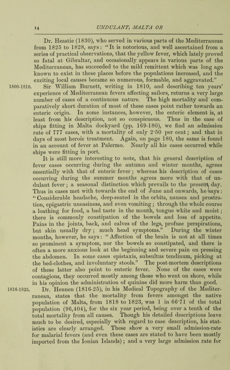 Dr. Heastie (1830), who served in various parts of the Mediterranean from 1825 to 1828, says : “It is notorious, and well ascertained from a series of practical observations, that the yellow fever, which lately proved so fatal at Gibraltar, and occasionally appears in various parts of the Mediterranean, has succeeded to the mild remittent which was long ago known to exist in these places before the populations increased, and the exciting local causes became so numerous, formable, and aggravated.” 1800-1810. Sir William Burnett, writing in 1810, and describing ten years’ experience of Mediterranean fevers affecting sailors, returns a very large number of cases of a continuous nature. The high mortality and com- parativel}^ short duration of most of these cases point rather towards an enteric origin. In some instances, however, the enteric element is, at least from his description, not so conspicuous. Thus in the case of ships fitting in Malta dockyard (pp. 169-180), we find an admission rate of 777 cases, with a mortality of only 2*50 per cent; and that in days of most heroic treatment. Again, on page 180, the same is found in an account of fever at Palermo. Nearly all his cases occurred while ships were fitting in port. It is still more interesting to note, that his general description of fever cases occurring during the autumn and winter months, agrees essentially with that of enteric fever; whereas his description of cases occurring during the summer months agrees more with that of un- dulant fever; a seasonal distinction which prevails to the presefit day. Thus in cases met with towards the end of June and onwards, he4ays : “ Considerable headache, deep-seated in the orbits, nausea and prostra- tion, epigastric uneasiness, and even vomiting ; through the whole course a loathing for food, a bad taste in the mouth, tongue white and moist; there is commonly constipation of the bowels and loss of appetite. Pains in the joints, back, and calves of the legs, profuse perspirations, but skin usually dry; much head symptoms.” During the winter months, however, he says : “ Affection of the brain is not at all times so prominent a symptom, nor the bowels so constipated, and there is often a more anxious look at the beginning and severe pain on pressing the abdomen. In some cases epistaxis, subsultus tendinum, picking at the bed-clothes, and involuntary stools.” The post-mortem descriptions of these latter also point to enteric fever. None of the cases were contagious, they occurred mostly among those who went on shore, while in his opinion the administration of quinine did more harm than good. 1816-1825. Dr. Hennen (1816-25), in his Medical Topography of the Mediter- ranean, states that the mortality from fevers amongst the native population of Malta, from 1818 to 1823, was 1 in 66’71 of the total population (96,404), for the six year period, being over a tenth of the total mortality from all causes. Though his detailed descriptions leave much to be desired, especially with regard to case description, his stat- istics are clearly arranged. These show a very small admission-rate for malarial fevers (and even these cases are stated to have been mostly imported from the Ionian Islands); and a very large admission rate for