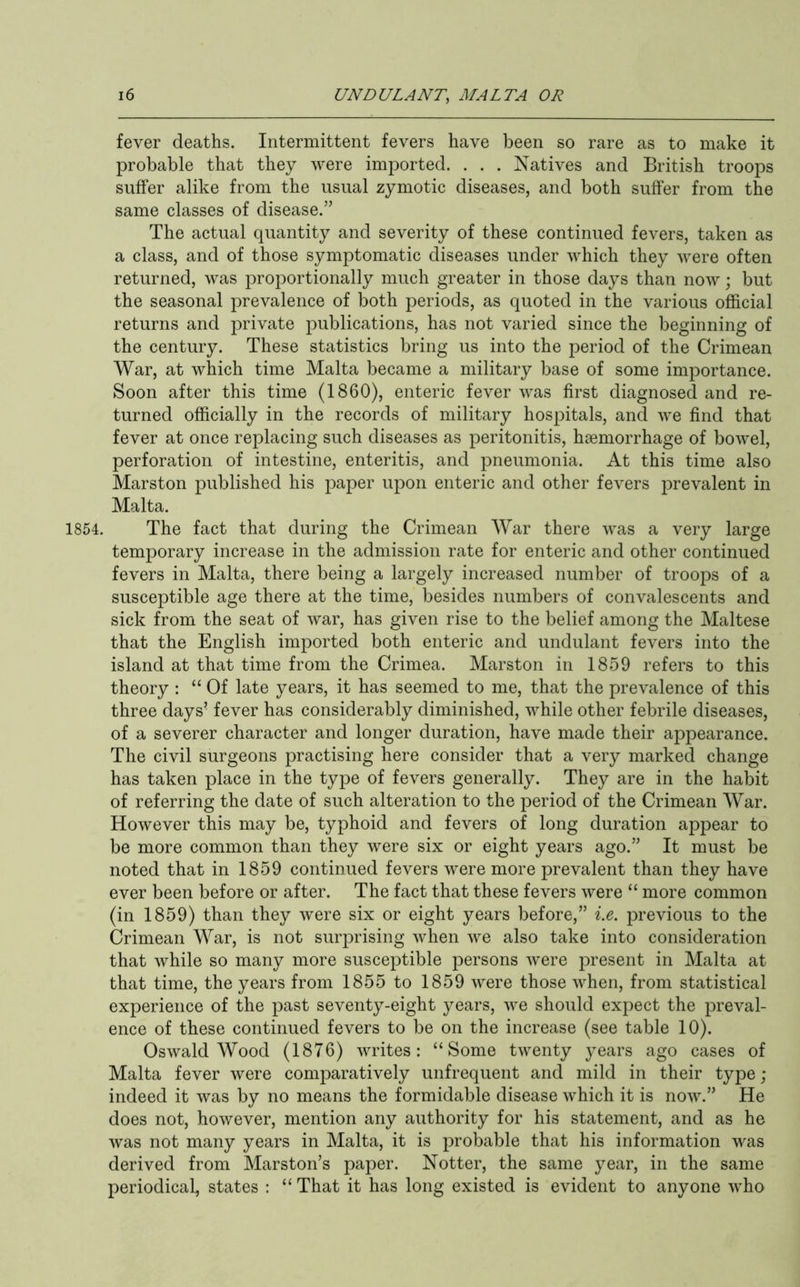 fever deaths. Intermittent fevers have been so rare as to make it probable that they were imported. . . . Natives and British troops suffer alike from the usual zymotic diseases, and both suffer from the same classes of disease.” The actual quantity and severity of these continued fevers, taken as a class, and of those symptomatic diseases under which they were often returned, was proportionally much greater in those days than now; but the seasonal prevalence of both periods, as quoted in the various official returns and private publications, has not varied since the beginning of the century. These statistics bring us into the period of the Crimean War, at which time Malta became a military base of some importance. Soon after this time (1860), enteric fever was first diagnosed and re- turned officially in the records of military hospitals, and we find that fever at once replacing such diseases as peritonitis, haemorrhage of bowel, perforation of intestine, enteritis, and pneumonia. At this time also Marston published his paper upon enteric and other fevers prevalent in Malta. 1854. The fact that during the Crimean War there was a very large temporary increase in the admission rate for enteric and other continued fevers in Malta, there being a largely increased number of troops of a susceptible age there at the time, besides numbers of convalescents and sick from the seat of war, has given rise to the belief among the Maltese that the English imported both enteric and undulant fevers into the island at that time from the Crimea. Marston in 1859 refers to this theory : “ Of late years, it has seemed to me, that the prevalence of this three days’ fever has considerably diminished, while other febrile diseases, of a severer character and longer duration, have made their appearance. The civil surgeons practising here consider that a very marked change has taken place in the type of fevers generally. They are in the habit of referring the date of such alteration to the period of the Crimean War. However this may be, typhoid and fevers of long duration appear to be more common than they were six or eight years ago.” It must be noted that in 1859 continued fevers were more prevalent than they have ever been before or after. The fact that these fevers were “ more common (in 1859) than they were six or eight years before,” i.e. previous to the Crimean War, is not surprising when we also take into consideration that while so many more susceptible persons were present in Malta at that time, the years from 1855 to 1859 were those when, from statistical experience of the past seventy-eight years, we should expect the preval- ence of these continued fevers to be on the increase (see table 10). Oswald Wood (1876) writes: “Some twenty years ago cases of Malta fever were comparatively unfrequent and mild in their type; indeed it was by no means the formidable disease which it is now.” He does not, however, mention any authority for his statement, and as he was not many years in Malta, it is probable that his information was derived from Marston’s paper. Notter, the same year, in the same periodical, states : “ That it has long existed is evident to anyone who