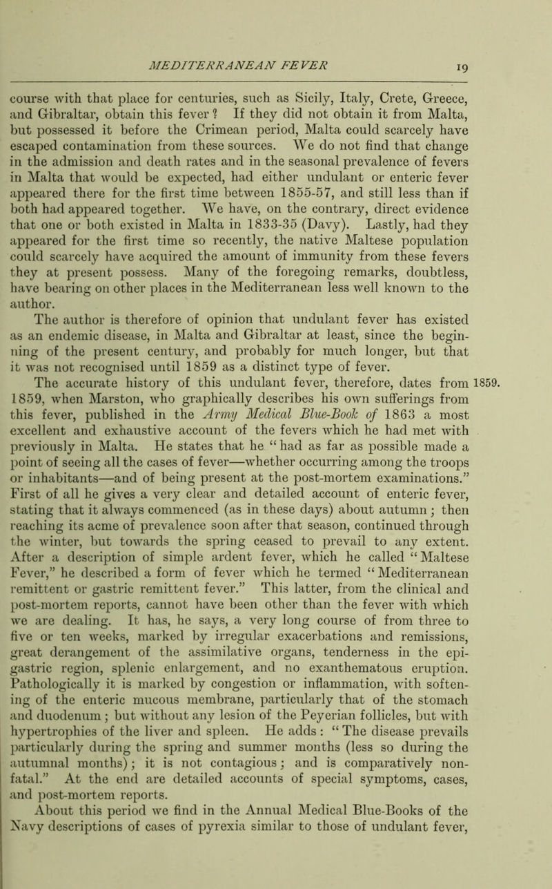 course with that place for centuries, such as Sicily, Italy, Crete, Greece, and Gibraltar, obtain this fever ? If they did not obtain it from Malta, but possessed it before the Crimean period, Malta could scarcely have escaped contamination from these sources. We do not find that change in the admission and death rates and in the seasonal prevalence of fevers in Malta that would be expected, had either undulant or enteric fever appeared there for the first time between 1855-57, and still less than if both had appeared together. We have, on the contrary, direct evidence that one or both existed in Malta in 1833-35 (Davy). Lastly, had they apj^eared for the first time so recently, the native Maltese population could scarcely have acquired the amount of immunity from these fevers they at present possess. Many of the foregoing remarks, doubtless, have bearing on other places in the Mediterranean less well known to the author. The author is therefore of opinion that undulant fever has existed as an endemic disease, in Malta and Gibraltar at least, since the begin- ning of the present century, and probably for much longer, but that it was not recognised until 1859 as a distinct type of fever. The accurate history of this undulant fever, therefore, dates from 1859. 1859, when Marston, who graphically describes his own sufferings from this fever, published in the Army Medical Blue-Book 0/ 1863 a most excellent and exhaustive account of the fevers which he had met with previously in Malta. He states that he “ had as far as possible made a point of seeing all the cases of fever—whether occurring among the troops or inhabitants—and of being present at the post-mortem examinations.” First of all he gives a very clear and detailed account of enteric fever, stating that it always commenced (as in these days) about autumn ; then reaching its acme of prevalence soon after that season, continued through the winter, but towards the spring ceased to prevail to any extent. After a description of simple ardent fever, which he called “Maltese Fever,” he described a form of fever which he termed “ Mediterranean remittent or gastric remittent fever.” This latter, from the clinical and post-mortem reports, cannot have been other than the fever with which we are dealing. It has, he says, a very long course of from three to five or ten weeks, marked by irregular exacerbations and remissions, great derangement of the assimilative organs, tenderness in the epi- gastric region, splenic enlargement, and no exanthematous eruption. Pathologically it is marked by congestion or inflammation, with soften- ing of the enteric mucous membrane, particularly that of the stomach and duodenum ; but without any lesion of the Peyerian follicles, but with hypertrophies of the liver and spleen. He adds : “ The disease prevails particularly during the spring and summer months (less so during the autumnal months); it is not contagious; and is comparatively non- fatal.” At the end are detailed accounts of special symptoms, cases, and post-mortem reports. About this period we find in the Annual Medical Blue-Books of the Navy descriptions of cases of pyrexia similar to those of undulant fever.