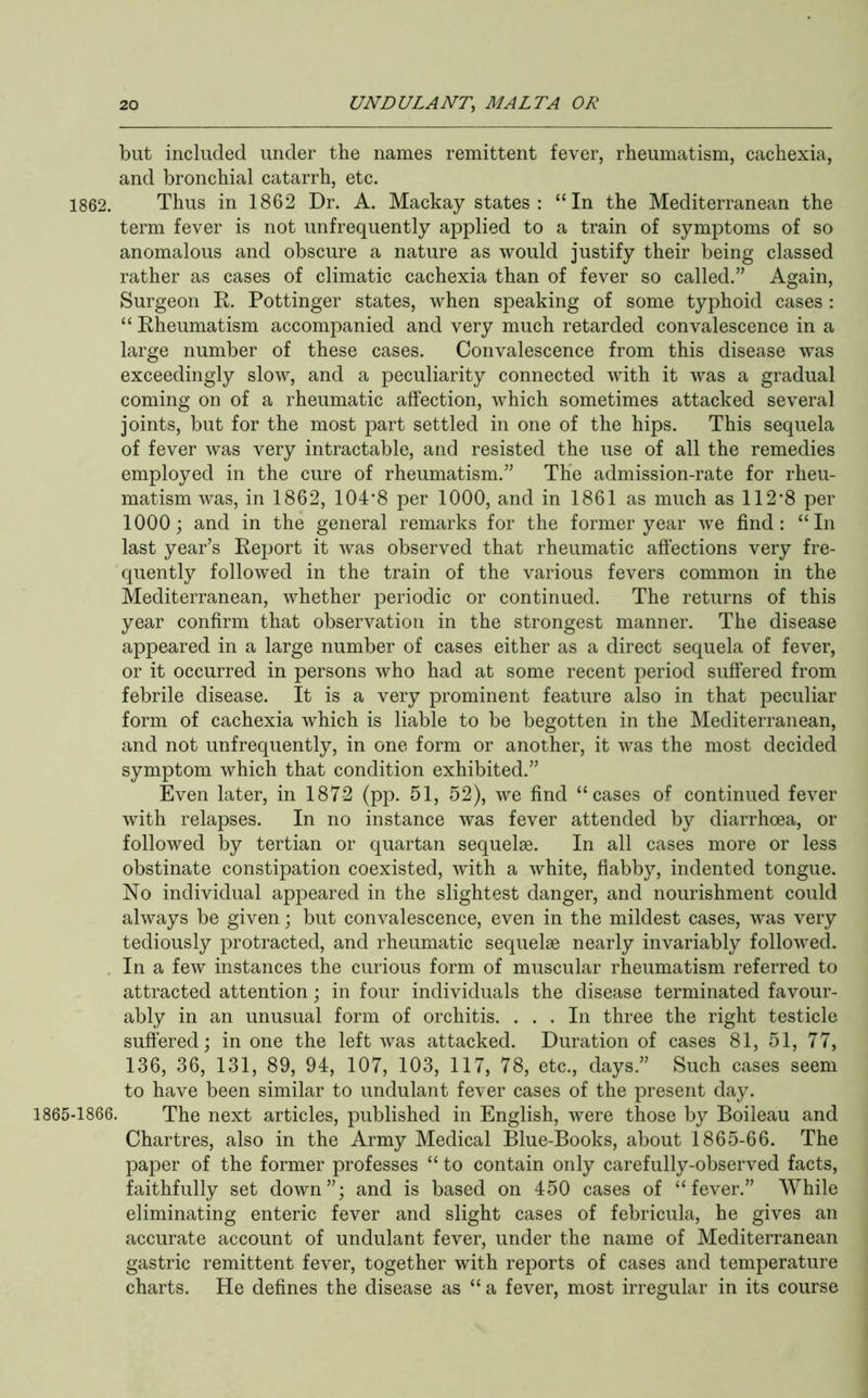 but included under the names remittent fever, rheumatism, cachexia, and bronchial catarrh, etc. 1862. Thus in 1862 Dr. A. Mackay states: “In the Mediterranean the term fever is not unfrequently applied to a train of symptoms of so anomalous and obscure a nature as would justify their being classed rather as cases of climatic cachexia than of fever so called.” Again, Surgeon R. Pottinger states, when speaking of some typhoid cases : “ Rheumatism accompanied and very much retarded convalescence in a large number of these cases. Convalescence from this disease was exceedingly slow, and a peculiarity connected with it was a gradual coming on of a rheumatic affection, which sometimes attacked several joints, but for the most part settled in one of the hips. This sequela of fever was very intractable, and resisted the use of all the remedies employed in the cure of rheumatism.” TKe admission-rate for rheu- matism was, in 1862, 104'8 per 1000, and in 1861 as much as 112‘8 per 1000; and in the general remarks for the former year we find: “In last year’s Report it was observed that rheumatic affections very fre- quently followed in the train of the various fevers common in the Mediterranean, whether periodic or continued. The returns of this year confirm that observation in the strongest manner. The disease appeared in a large number of cases either as a direct sequela of fever, or it occurred in persons who had at some recent period suffered from febrile disease. It is a very prominent feature also in that peculiar form of cachexia which is liable to be begotten in the Mediterranean, and not unfrequently, in one form or another, it was the most decided symptom which that condition exhibited.” Even later, in 1872 (pp. 51, 52), we find “cases of continued fever with relapses. In no instance was fever attended by diarrhoea, or followed by tertian or quartan sequelae. In all cases more or less obstinate constipation coexisted, with a white, flabby, indented tongue. No individual appeared in the slightest danger, and nourishment could always be given; but convalescence, even in the mildest cases, was very tediously protracted, and rheumatic sequelae nearly invariably followed. . In a few instances the curious form of muscular rheumatism referred to attracted attention; in four individuals the disease terminated favour- ably in an unusual form of orchitis. ... In three the right testicle suffered; in one the left was attacked. Duration of cases 81, 51, 77, 136, 36, 131, 89, 94, 107, 103, 117, 78, etc., days.” Such cases seem to have been similar to undulant fe\er cases of the present day. 1865-1866. The next articles, published in English, were those by Boileau and Chartres, also in the Army Medical Blue-Books, about 1865-66. The paper of the former professes “ to contain only carefully-observed facts, faithfully set down”; and is based on 450 cases of “fever.” While eliminating enteric fever and slight cases of febricula, he gives an accurate account of undulant fever, under the name of Mediterranean gastric remittent fever, together with reports of cases and temperature charts. He defines the disease as “ a fever, most irregular in its course