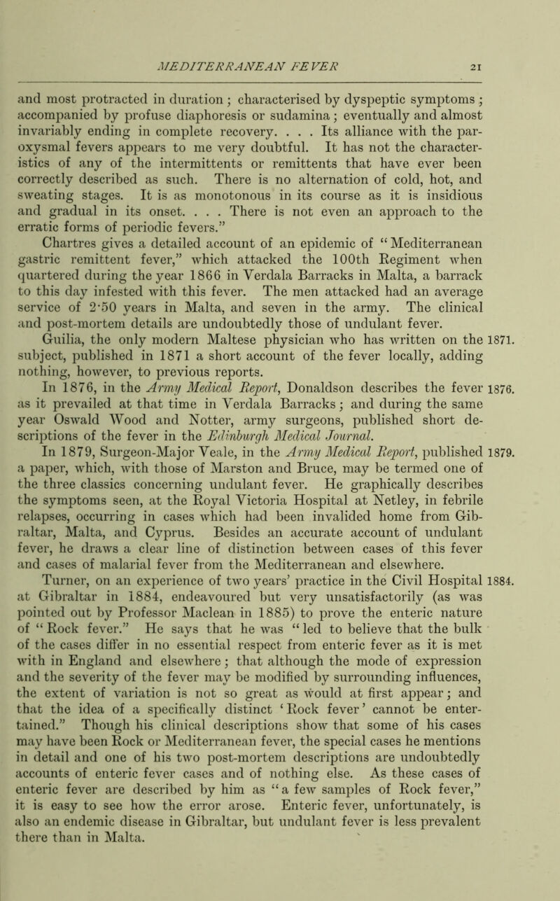 and most protracted in duration ; characterised by dyspeptic symptoms ; accompanied by profuse diaphoresis or sudamina; eventually and almost invariably ending in complete recovery. ... Its alliance with the par- oxysmal fevers appears to me very doubtful. It has not the character- istics of any of the intermittents or remittents that have ever been correctly described as such. There is no alternation of cold, hot, and sweating stages. It is as monotonous in its course as it is insidious and gradual in its onset. . . . There is not even an approach to the erratic forms of periodic fevers.” Chartres gives a detailed account of an epidemic of “ Mediterranean gastric remittent fever,” which attacked the 100th Eegiment when quartered during the year 1866 in Verdala Barracks in Malta, a barrack to this day infested with this fever. The men attacked had an average service of 2’50 years in Malta, and seven in the army. The clinical and post-mortem details are undoubtedly those of undulant fever. Guilia, the only modern Maltese physician who has written on the 1871. subject, published in 1871 a short account of the fever locally, adding nothing, however, to previous reports. In 1876, in the Army Medical Report, Donaldson describes the fever 1876. as it prevailed at that time in Verdala Barracks; and during the same year Oswald Wood and Notter, army surgeons, published short de- scriptions of the fever in the Edinburgh Medical Journal. In 1879, Surgeon-Major Veale, in the Army Medical Report, published 1879. a paper, which, with those of Marston and Bruce, may be termed one of the three classics concerning undulant fever. He graphically describes the symptoms seen, at the Boyal Victoria Hospital at Netley, in febrile relapses, occurring in cases which had been invalided home from Gib- raltar, Malta, and Cyprus. Besides an accurate account of undulant fever, he draws a clear line of distinction between cases of this fever and cases of malarial fever from the Mediterranean and elsewhere. Turner, on an experience of two years’ practice in the Civil Hospital 1884. at Gibraltar in 1884, endeavoured but very unsatisfactorily (as was pointed out by Professor Maclean in 1885) to prove the enteric nature of “ Rock fever.” He says that he was “ led to believe that the bulk of the cases differ in no essential respect from enteric fever as it is met with in England and elsewhere; that although the mode of expression and the severity of the fever may be modified by surrounding influences, the extent of variation is not so great as would at first appear; and that the idea of a specifically distinct ‘ Rock fever ’ cannot be enter- tained.” Though his clinical descriptions show that some of his cases may have been Rock or Mediterranean fever, the special cases he mentions in detail and one of his two post-mortem descriptions are undoubtedly accounts of enteric fever cases and of nothing else. As these cases of enteric fever are described by him as “a few samples of Rock fever,” it is easy to see how the error arose. Enteric fever, unfortunately, is also an endemic disease in Gibraltar, but undulant fever is less prevalent there than in Malta.