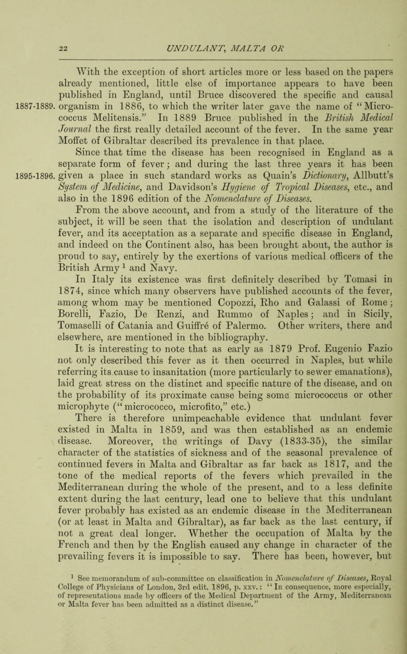 With the exception of short articles more or less based on the papers already mentioned, little else of importance appears to have been published in England, until Bruce discovered the specific and causal 1887-1889. organism in 1886, to which the writer later gave the name of “Micro- coccus Melitensis.” In 1889 Bruce published in the British Medical Journal the first really detailed account of the fever. In the same year Moffet of Gibraltar described its prevalence in that place. Since that time the disease has been recognised in England as a separate form of fever; and during the last three years it has been 1895-1896. given a place in such standard works as Quain’s Dictionary^ Allbutt’s System of Medicine^ and Davidson’s Hygiene of Tropical Diseases^ etc., and also in the 1896 edition of the Nomenclature of Diseases. From the above account, and from a study of the literature of the subject, it will be seen that the isolation and description of undulant fever, and its acceptation as a separate and specific disease in England, and indeed on the Continent also, has been brought about, the author is proud to say, entirely by the exertions of various medical officers of the British Army ^ and Navy. In Italy its existence was first definitely described by Tomasi in 1874, since which many observers have published accounts of the fever, among whom may be mentioned Copozzi, Eho and Galassi of Rome; Borelli, Fazio, De Renzi, and Rummo of Naples; and in Sicily, Tomaselli of Catania and Guiffr6 of Palermo. Other writers, there and elsewhere, are mentioned in the bibliography. It is interesting to note that as early as 1879 Prof. Eugenio Fazio not only described this fever as it then occurred in Naples, but while referring its.cause to insanitation (more particularly to sewer emanations), laid great stress on the distinct and specific nature of the disease, and on the probability of its proximate cause being some micrococcus or other microphyte (“ micrococco, microfito,” etc.) There is therefore unimpeachable evidence that undulant fever existed in Malta in 1859, and was then established as an endemic disease. Moreover, the writings of Davy (1833-35), the similar character of the statistics of sickness and of the seasonal prevalence of continued fevers in Malta and Gibraltar as far back as 1817, and the tone of the medical reports of the fevers which prevailed in the Mediterranean during the whole of the present, and to a less definite extent during the last century, lead one to believe that this undulant fever probably has existed as an endemic disease in the Mediterranean (or at least in Malta and Gibraltar), as far back as the last century, if not a great deal longer. Whether the occupation of Malta by the French and then by the English caused any change in character of the prevailing fevers it is impossible to say. There has been, however, but ^ See memorandum of sub-committee on classification in Nomenclature of Diseases, Royal College of Physicians of London, 3rd edit. 1896, p. xxv.: “In consequence, more especially, of representations made by officers of the Medical Department of the Army, Mediterranean or Malta fever has been admitted as a distinct disease. ”