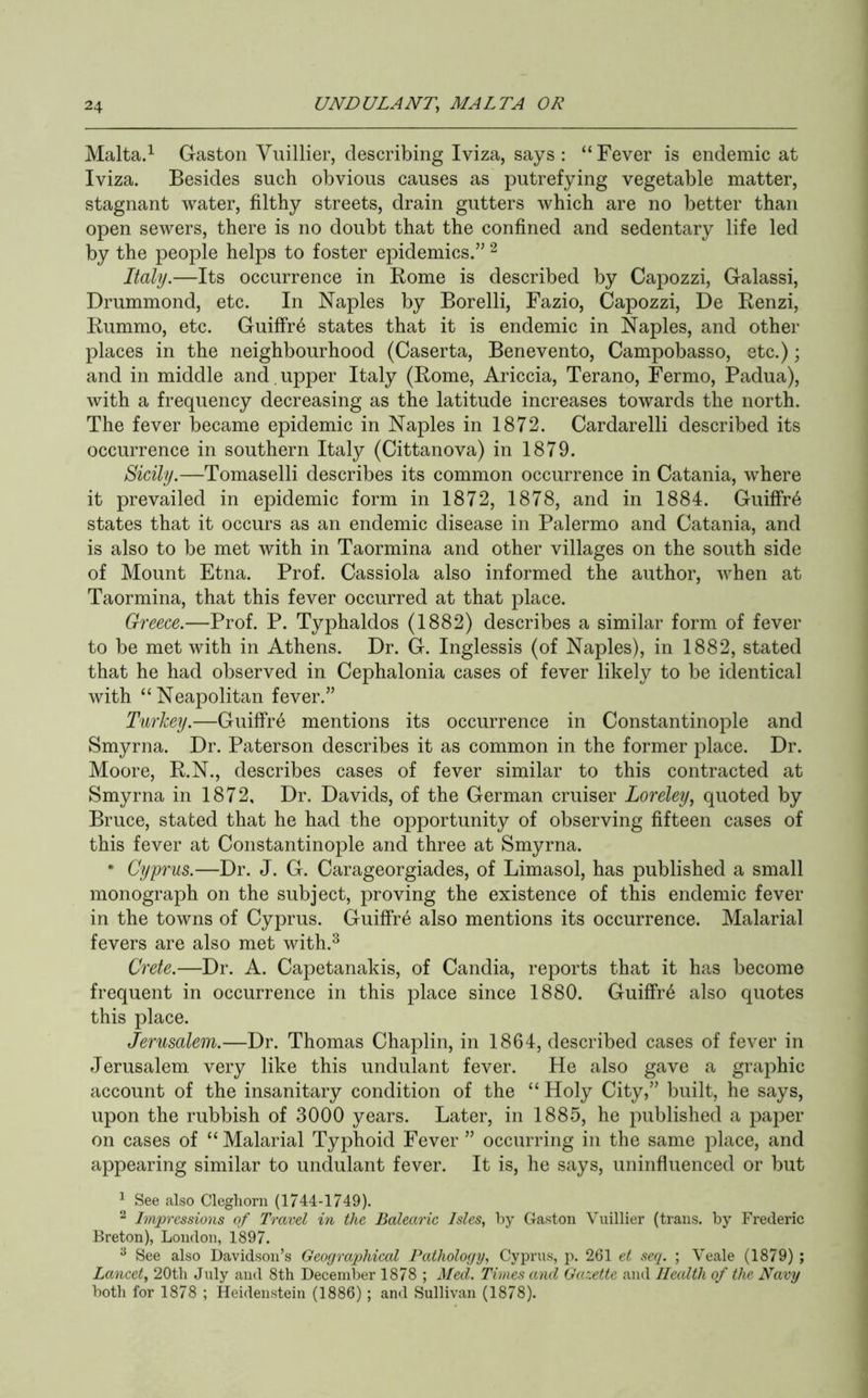 Malta.^ Gaston Vuillier, describing Iviza, says: “Fever is endemic at Iviza. Besides such obvious causes as putrefying vegetable matter, stagnant water, filthy streets, drain gutters which are no better than open sewers, there is no doubt that the confined and sedentary life led by the people helps to foster epidemics.” ^ Italy.—Its occurrence in Rome is described by Capozzi, Galassi, Drummond, etc. In Naples by Borelli, Fazio, Capozzi, De Renzi, Rummo, etc. Guiffr6 states that it is endemic in Naples, and other places in the neighbourhood (Caserta, Benevento, Campobasso, etc.); and in middle and , upper Italy (Rome, Ariccia, Terano, Fermo, Padua), with a frequency decreasing as the latitude increases towards the north. The fever became epidemic in Naples in 1872. Cardarelli described its occurrence in southern Italy (Cittanova) in 1879. Sicily.—Tomaselli describes its common occurrence in Catania, where it prevailed in epidemic form in 1872, 1878, and in 1884. Guiffr6 states that it occurs as an endemic disease in Palermo and Catania, and is also to be met with in Taormina and other villages on the south side of Mount Etna. Prof. Cassiola also informed the author, when at Taormina, that this fever occurred at that place. Greece.—Prof. P. Typhaldos (1882) describes a similar form of fever to be met with in Athens. Dr. G. Inglessis (of Naples), in 1882, stated that he had observed in Cephalonia cases of fever likely to be identical with “ Neapolitan fever.” Turkey.—Guiffre mentions its occurrence in Constantinople and Smyrna. Dr. Paterson describes it as common in the former place. Dr. Moore, R.N., describes cases of fever similar to this contracted at Smyrna in 1872, Dr. Davids, of the German cruiser Loreley, quoted by Bruce, stated that he had the opportunity of observing fifteen cases of this fever at Constantinople and three at Smyrna. • Cyprus.—Dr. J. G. Carageorgiades, of Limasol, has published a small monograph on the subject, proving the existence of this endemic fever in the towns of Cyprus. GuifFr6 also mentions its occurrence. Malarial fevers are also met with.^ Crete.—Dr. A. Capetanakis, of Candia, reports that it has become frequent in occurrence in this place since 1880. GuiffiA also quotes this place. Jerusalem.—Dr. Thomas Chaplin, in 1864, described cases of fever in Jerusalem, very like this undulant fever. He also gave a graphic account of the insanitary condition of the “ Holy City,” built, he says, upon the rubbish of 3000 years. Later, in 1885, he published a paper on cases of “Malarial Typhoid Fever ” occurring in the same place, and appearing similar to undulant fever. It is, he says, uninfluenced or but ^ See also Clegliorn (1744-1749). ^ Impressions of Travel in the Balearic Isles, by Gaston Vuillier (trans. by Frederic Breton), London, 1897. ^ See also Davidson’s Geographical Pathology, Cyprus, p. 261 et seq. ; Veale (1879) ; Lancet, 20th July and 8th December 1878 ; Med. Times and Ga:.ette and Health of the Navy both for 1878 ; Heidenstein (1886); and Sullivan (1878).