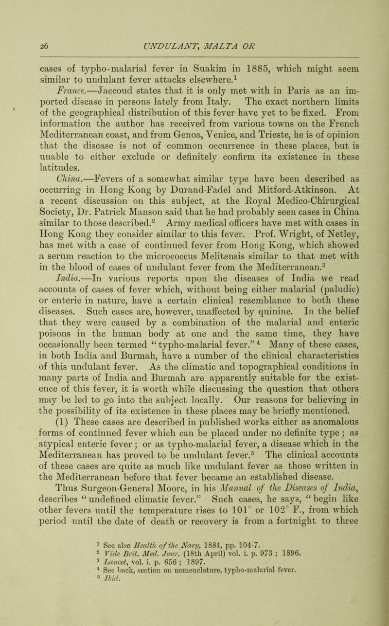 cases of typho-malarial fever in Suakim in 1885, which might seem similar to undulant fever attacks elsewhere.^ France.—Jaccoud states that it is only met with in Paris as an im- ported disease in persons lately from Italy. The exact northern limits of the geographical distribution of this fever have yet to be fixed. From information the author has received from various towns on the French Mediterranean coast, and from Genoa, Venice, and Trieste, he is of opinion that the disease is not of common occurrence in these places, but is unable to either exclude or definitely confirm its existence in these latitudes. China.—Fevers of a somewhat similar type have been described as occurring in Hong Kong by Durand-Fadel and Mitford-Atkinson. At a recent discussion on this subject, at the Eoyal Medico-Chirurgical Society, Dr. Patrick Manson said that he had probably seen cases in China similar to those described.^ Army medical officers have met with cases in Hong Kong they consider similar to this fever. Prof. Wright, of Netley, has met with a case of continued fever from Hong Kong, which showed a serum reaction to the micrococcus Melitensis similar to that met with in the blood of cases of undulant fever from the Mediterranean.^ India.—In various reports upon the diseases of India we read accounts of cases of fever which, without being either malarial (paludic) or enteric in nature, have a certain clinical resemblance to both these diseases. Such cases are, however, unaffected by quinine. In the belief that they were caused by a combination of the malarial and enteric poisons in the human body at one and the same time, they have occasionally been termed “ typho-malarial fever.” ^ Many of these cases, in both India and Burmah, have a number of the clinical characteristics of this undulant fever. As the climatic and topographical conditions in many parts of India and Burmah are apparently suitable for the exist- ence of this fever, it is worth while discussing the question that others may be led to go into the subject locally. Our reasons for believing in the possibility of its existence in these places may be briefly mentioned. (1) These cases are described in published works either as anomalous forms of continued fever which can be placed under no definite type; as atypical enteric fever; or as typho-malarial fever, a disease which in the Mediterranean has proved to be undulant fever.^ The clinical accounts of these cases are quite as much like undulant fever as those written in the Mediterranean before that fever became an established disease. Thus Surgeon-General Moore, in his Manual of the Diseases of Inclia^ describes “ undefined climatic fever.” Such cases, he says, “ begin like other fevers until the temperature rises to 101° or 102° F., from which period until the date of death or recovery is from a fortnight to three ^ See also Health of the Navy, 1884, pp. 104-7. 2 Vide Brit. Med. Jour. (18th April) vol. i. p. 973 ; 1896. ^ Lancet, vol. i. p. 656 ; 1897. ^ See back, section on nomenclature, typlio-malarial fever. •■5 Ibid.