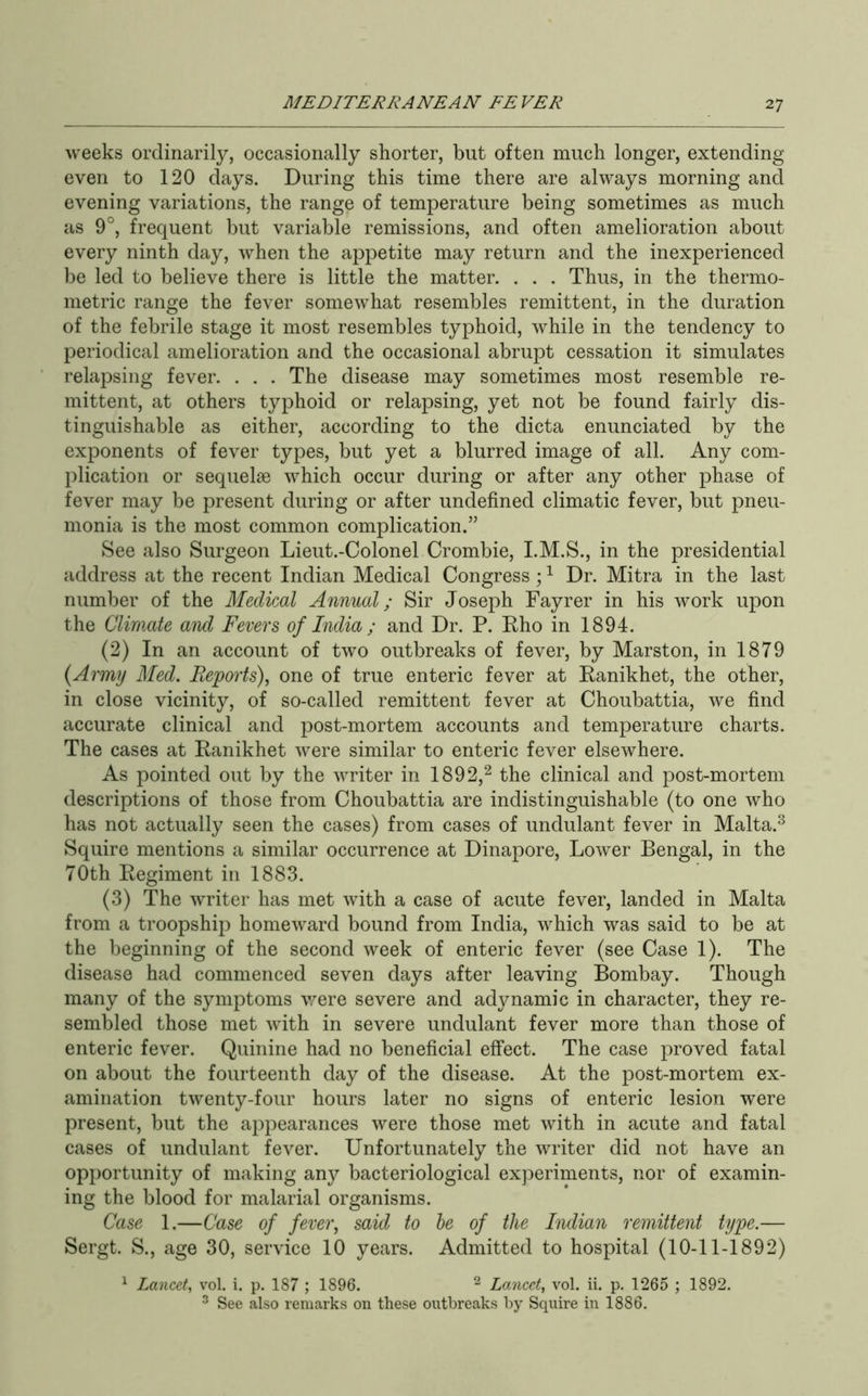 weeks ordinarily, occasionally shorter, but often much longer, extending even to 120 days. During this time there are always morning and evening variations, the range of temperature being sometimes as much as 9°, frequent but variable remissions, and often amelioration about every ninth day, when the appetite may return and the inexperienced be led to believe there is little the matter. . . . Thus, in the thermo- metric range the fever somewhat resembles remittent, in the duration of the febrile stage it most resembles typhoid, while in the tendency to periodical amelioration and the occasional abrupt cessation it simulates relapsing fever. . . . The disease may sometimes most resemble re- mittent, at others typhoid or relapsing, yet not be found fairly dis- tinguishable as either, according to the dicta enunciated by the exponents of fever types, but yet a blurred image of all. Any com- plication or sequelae which occur during or after any other phase of fever may be present during or after undefined climatic fever, but pneu- monia is the most common complication.” See also Surgeon Lieut.-Colonel Crombie, I.M.S., in the presidential address at the recent Indian Medical Congress ; ^ Dr. Mitra in the last number of the Medical Annual; Sir Joseph Fayrer in his work upon the Climate and Fevers of India ; and Dr. P. Eho in 1894. (2) In an account of two outbreaks of fever, by Marston, in 1879 {Army Med. Feporfs), one of true enteric fever at Eanikhet, the other, in close vicinity, of so-called remittent fever at Choubattia, we find accurate clinical and post-mortem accounts and temperature charts. The cases at Eanikhet were similar to enteric fever elsewhere. As pointed out by the writer in 1892,^ the clinical and post-mortem descriptions of those from Choubattia are indistinguishable (to one who has not actually seen the cases) from cases of undulant fever in Malta.^ Squire mentions a similar occurrence at Dinapore, Lower Bengal, in the 70th Eegiment in 1883. (3) The writer has met with a case of acute fever, landed in Malta from a troopship homeward bound from India, which was said to be at the beginning of the second week of enteric fever (see Case 1). The disease had commenced seven days after leaving Bombay. Though many of the symptoms v/ere severe and adynamic in character, they re- sembled those met with in severe undulant fever more than those of enteric fever. Quinine had no beneficial effect. The case proved fatal on about the fourteenth day of the disease. At the post-mortem ex- amination twenty-four hours later no signs of enteric lesion were present, but the appearances were those met with in acute and fatal cases of undulant fever. Unfortunately the writer did not have an opportunity of making any bacteriological experiments, nor of examin- ing the blood for malarial organisms. Case 1.—Case of fever, said to be of the Indian remittent type.— Sergt. S., age 30, service 10 years. Admitted to hospital (10-11-1892) ^ Lancet, vol. i. p. 187 ; 1896. ^ Lancet, vol. ii. p. 1265 ; 1892. ^ See also remarks on these outbreaks by Squire in 1886.