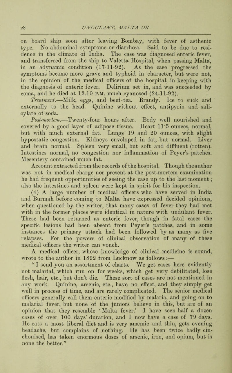 on board ship soon after leaving Bombay, with fever of asthenic type. No abdominal symptoms or diarrhoea. Said to be due to resi- dence in the climate of India. The case was diagnosed enteric fever, and transferred from the ship to Valetta Hospital, when passing Malta, in an adynamic condition (17-11-92). As the case progressed the symptoms became more grave and typhoid in character, but were not, in the opinion of the medical officers of the hospital, in keeping with the diagnosis of enteric fever. Delirium set in, and was succeeded by coma, and he died at 12.10 p.m. much cyanosed (24-11-92). Treatment.—Milk, eggs, and beef-tea. Brandy. Ice to suck and externally to the head. Quinine without effect, antipyrin and sali- cylate of soda. Post-mortem.—Twenty-four hours after. Body well nourished and covered by a good layer of adipose tissue. Heart 11 5 ounces, normal, but with much external fat. Lungs 19 and 20 ounces, with slight hypostatic congestion. Kidneys enveloped in fat, but normal. Liver and brain normal. Spleen very small, but soft and diffluent (rotten). Intestines normal, no congestion nor inflammation of Beyer’s patches. Mesentery contained much fat. Account extracted from the records of the hospital. Though the author was not in medical charge nor present at the post-mortem examination he had frequent opportunities of seeing the case up to the last moment; also the intestines and spleen were kept in spirit for his inspection. (4) A large number of medical officers who have served in India and Burmah before coming to Malta have expressed decided opinions, when questioned by the writer, that many cases of fever they had met with in the former places were identical in nature with undulant fever. These had been returned as enteric fever, though in fatal cases the specific lesions had been absent from Beyer’s patches, and in some instances the primary attack had been followed by as many as five relapses. For the powers of clinical observation of many of these medical officers the writer can vouch. A medical officer, whose knowledge of clinical medicine is sound, wrote to the author in 1892 from Lucknow as follows :— “I send you an assortment of charts. We get cases here evidently not malarial, which run on for weeks, which get very debilitated, lose flesh, hair, etc., but don’t die. These sort of cases are not mentioned in any work. Quinine, arsenic, etc., have no effect, and they simply get well in process of time, and are rarely complicated. The senior medical officers generally call them enteric modified by malaria, and going on to malarial fever, but none of the juniors believe in this, but are of an opinion that they resemble ‘ Malta fever.’ I have seen half a dozen cases of over 100 days’ duration, and I now have a case of 79 days. He eats a most liberal diet and is very angemic and thin, gets evening headache, but complains of nothing. He has been twice badly cin- chonised, has taken enormous doses of arsenic, iron, and opium, but is none the better.”