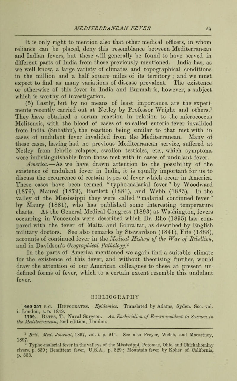 It is only right to mention also that other medical officers, in whom reliance can be placed, deny this resemblance between Mediterranean and Indian fevers, but these will generally be found to have served in different parts of India from those previously mentioned. India has, as we well know, a large variety of climates and topographical conditions in the million and a half square miles of its territory; and we must expect to find as many variations of disease prevalent. The existence or otherwise of this fever in India and Burmah is, however, a subject which is worthy of investigation. (5) Lastly, but by no means of least importance, are the experi- ments recently carried out at Netley by Professor Wright and others.^ They have obtained a serum reaction in relation to the micrococcus Melitensis, with the blood of cases of so-called enteric fever invalided from India (Subathu), the reaction being similar to that met with in cases of undulant fever invalided from the Mediterranean. Many of these cases, having had no previous Mediterranean service, suffered at Netley from febrile relapses, swollen testicles, etc., which symptoms were indistinguishable from those met with in cases of undulant fever. America.—As we have drawn attention to the possibility of the existence of undulant fever in India, it is equally important for us to discuss the occurrence of certain types of fever which occur in America. These cases have been termed “ typho-malarial fever” by Woodward (1876), Maurel (1879), Bartlett (1881), and Webb (1883). In the valley of the Mississippi they were called “ malarial continued fever ” by Maury (1881), who has published some interesting temperature charts. At the General Medical Congress (1893) at AVashington, fevers occurring in Venezuela were described which Dr. Eho (1895) has com- pared with the fever of Malta and Gibraltar, as described by English military doctors. See also remarks by Stewardson (1841), Fife (1888), accounts of continued fever in the Medical History of the War of Rebellion, and in Davidson’s Geographical Pathology. In the parts of America mentioned we again find a suitable climate for the existence of this fever, and without theorising further, would draw the attention of our American colleagues to these at present un- defined forms of fever, which to a certain extent resemble this undulant fever. BIBLIOGRAPHY 460-367 B.c. Hippocrates. Epidemics. Translated by Adams, Syden. Soc. voL i. London, a.d. 1849. 1709. Bates, T., Naval Surgeon. An Enchiridion of Fevers incident to Seamen in the Mediterranean, 2nd edition, London. ^ Brit. Med. Journal, 1897, vol. i. p. 911. See also Freyer, Welch, and Macartney, 1897. - Typho-malarial fever in the valleys of the Mississippi, Potomac, Ohio, and Chickahominy rivers, p. 830; Remittent fever, U.S.A., p. 829 ; Mountain fever by Koher of California, p. 833.