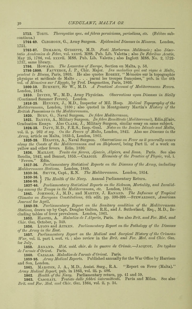 1712. Torti. Theraputice spec, ad fehres 2}crniciosas, etc. (Febbre sub- con tinua.) 1744-49. CleghoUN, G., Army Surgeon. Epidemical Diseases in Minorca. London, 1751. 1763-87. Demarco, Guiseppe, M.D. Fasti Morhorum Melitensis; also Diser- tatio Academiea de Fehre, vol. xxxvi. MSS. Pub. Lib. Valetta ; also De Fehrihus Acutis, May 25, 1786, vol. xxxvii. MSS. Pub. Lib. Valetta; also Inglott MSS. No. 2, 1722- 1737, same library. 1786. Howard. The Lazaretos of Europe, Section on Malta, p. 58. 1798-1800. Fauverge, J. P., Cliir. Major. Des maladies qui ont recjne d Malte, 'pendent le Blocus, Paris, 1803. He also quotes Robert, “ Menioire sur la topogi’aphie idiysique et mMicale de Malte .... parmi les troupes francoises,” pub. in the 4tli vol. of Mimoires snr VEgypte, by Prof. Desgenettes, Paris, 1803. 1800-10. Burnett, Sir W., M.D. A Practical Account of Mediterranean Fevers. London, 1816. 1810. Irvine, W., M.D., Army Physician. Observations upon Diseases in Sicily (Continued Summer Fevers). London. 1816- 25. Hennen, J., M.D., Inspector of Mil. Hosp. Medical Topography of the Mediterranean, London, 1830 ; also quoted in Montgomery Martin’s History of the British Possessions in the Mediterranean. 1820. Burn, G., Naval Surgeon. De fehre Mediterranea. 1821. Baxter, A., Military Surgeon. De fehre Remitte'nte {Mediterranei), Edin.\Univ. Graduation Essays. Also Clark, J., Military Surgeon, similar essay on same subject. 1824- 35. Davy, M.D., F.R.S., Insp.-Genl. Notes on the Ionian Islaiulsand Malta, vol. ii. p. 262 et seq. On the Fevers of Malta, London, 1842. Also see Diseases in the Army, article on Malta, 1833-5, London, 1862. 1825- 28. Heastie, a.. Naval Surgeon. Observations on Fever as it generally occurs along the Coasts of the Mediterranean and on Shipboard, being Part ii. of a work on yellow and other fevers. Edin. 1830. 1836. Maillot. Traite des fievres, Ajaccio, Algiers, and Bona. Paris. See also Boudin, 1842, and Bonnet, 1853.—Craigie. Elements of the Practice of Physic, vol. i. ‘Fevers.” Edin. 1817- 36. Parliamentary Statistical Reports on the Diseases of the Army, including Mediterranean Stations. London, 1840. 1830-36. Smyth, Capt., R.N. The Mediterranean. London, 1854. 1856*95* } Health of the Navy. Annual Parliamentary Return. 1837-46. Parliamentary Statistical Reports on the Sickness, Mortality, and Invalid- ing among the Troops in the Mediterranean, etc. London, 1854. 1841. Johnson, J., M.D., and Martin, J. Ranard. The Influence of Tropical Climates on Euro'pean Constitutions, 6th edit. pp. 390-399.—Stewardson, American Journal for April. 1849-59. Parliamentary Report on the Sanitary condition of the Mediterranean Stations, drawn up by Capt. Douglas Gal ton, R.E., and J. Sutherland, Esq., M.D., In- cluding tables of fever prevalence. London, 1861. 1852. Haspel, A. Maladies de VAlgeria, Paids, al&o Brit, and For. Med. and Chir. Gaz. October, p. 349. 1856. Lyons and Aitken. Parliamentary Report on the Pathology of the Diseases of the Army in the East. 1857. Parliamentary Report on the Medical and Surgical History of the Crimean War, vol. ii. part i. sect. vi. ; also review in the Brit, and For. Med. and Chir. Gaz. for July. 1858. Arnand. Hist. mid. chir. de la guerre de Crmiie.—Jacquot. Du typhus de Varmie d' Orient. Paris. 1860. Cazalas. Maladies de Varmee d'Orient. Paris. 1859-95. Army Medical Reports. Published annually for the War Office by Harrison and Son, London. 1861. Marston, j. a., M.D., Assist. Surg., R.A. “Report on Fever (Malta).” Army Medical Report, pub. in 1863, vol. iii. p. 486. 1862. Health of the Navy. Parliamentary return, pp. 41 and 59. 1863. Casorati. Tratato delle febbri intermitteidi. Pavia and Milan. See also Brit, and For. Med. and Chir. Gaz. 1864, vol. ii. p. 34.