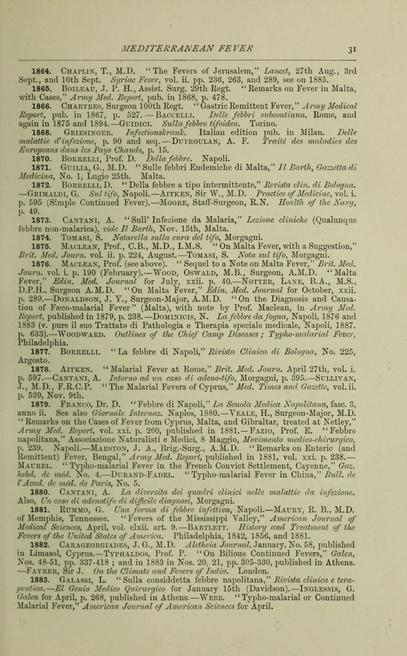1864. Chaplin, T., M.D. “The Fevers of Jerusalem,” Lancet, 27tli Aug., 3rd Sept., and 10th Sept. Syriac Fever, vol. ii. pp. 236, 263, and 289, see on 1885. 1866. Boileau, J. P. H., Assist. Surg. 29th Regt. “Remarks on Fever in Malta, with Cases,” Army Med. Report, pub. in 1868, p. 478. 1866. Chartres, Surgeon 100th Regt. “Gastric Remittent Fever,” Army Medical Report, pub. in 1867, p. 527.—Baccelli. Delle fehhri sulcontinua, Rome, and again in 1875 and 1894.—Guidici. Sulla fehhre tifoidea. Torino. 1868. Griesinger. Infectionskrank. Italian edition pub. in Milan. Delle malattie dHnfezione, p. 90 and seq.—Dutroulan, A. F. Traite des maladies des Europeans dans les Pays Chauds, p. 15. 1870. Borrelli, Prof. D. Della fehhre. Napoli. 1871. Guilia, G., M.D. “Sulle febbri Endemiche di Malta,” II Barth, Gazzettadi Medicina, No. 1, Lugio 25th. Malta. 1872. Borrelli, D. “ Della febbre a tipo intermittente,” Revista din. di Bologna. —Grimaldi, G. Sul tifo, Napoli.—Aitken, Sir W., M.D. Practice of Medicine, vol. i. p. 595 (Simple Continued Fever).—Moore, Staff-Surgeon, R.N. Health of the Navy, p. 49. 1873. Cantani, a. “ Snip Infezione da Malaria,” Lezione diniche (Qualunque febbre non-malarica), vide II Barth, Nov. 15th, Malta. 1874. Tomasi, S. Notarella sulla cura del tifo, Morgagni. 1876. Maclean, Prof., C.B., M.D., I.M.S. “ On Malta Fever, with a Suggestion,” Brit. Med. Journ. vol. ii. p. 224, August.—Tomasi, S. Nota sul tifo, Morgagni. 1876. Maclean, Prof, (see above). “ Sequel to a Note on Malta Fever,” Brit. Med. Joum. vol. i. p. 190 (February).—Wood, Oswald, M.B., Surgeon, A.M.D. “Malta Fever,” Edin. Med. Journal for July, xxii. p. 40.—Notter, Lane, B.A., M.S., D.P.H., Surgeon A.M.D. “On Malta Fever,” Edin. Med. Journal for October, xxii. p. 289.—Donaldson, J. Y., Surgeon-Major, A.M.D. “On the Diagnosis and Causa- tion of Ffeco-malarial Fever” (Malta), with note by Prof. Maclean, in Army Med. Report, published in 1879, p. 238.—Dominicis, N. La fehhre da fogna, Napoli, 1876 and 1883 (v. pure il suo Trattato di Pathologia e Therapia speciale medicale, Napoli, 1887. p. 633).—Woodward. Outlines of the Chief Camp Diseases; Typho-malarial Fever, Philadelphia. 1877. Borrelli. “La febbre di Napoli,” Clinica di Bologna, No. 225, Argosto. 1878. Aitken. “Malarial Fever at Rome,” Brit. Med. Journ. April 27th, vol. i. p. 597.—Cantani, A. Intorno ad un caso di adeno-tifo, Morgagni, p. 395.—Sullivan, J., M.D., F.R.C.P. “The Malarial Fevers of Cyprus,” Med. Times and Gazette, vol.ii. p. 539, Nov. 9th. 1879. Franco, Dr. D. “ Febbre di Napoli,” La Scuola Medica Napolitana, fasc. 3, anno ii. See also Gior'tiale Inter'uaz. Naples, 1880.—Veale, H., Surgeon-Major, M.D. “ Remarks on the Cases of Fever from Cy]jrus, Malta, and Gibraltar, treated at Netley,” Army Med. Report, vol. xxi. p. 260, published in 1881.—Fazio, Prof. E. “Febbre napolitana,” Associazione Naturalisti e IMedici, 8 Maggio, Movimento medico-chirurgico, p. 239. Napoli.—Marston, J. A., Brig.-Surg., A.M.D. “ Remarks on Enteric (and Remittent) Fever, Bengal,” Army Med. Report, published in 1881, vol. xxi. p. 238.— Maurel. “Typho-malarial Fever in the French Convict Settlement, Cayenne,” Gaz. hehd. de mid. No. 4.—Durand-Fadel. “Typho-malarial Fever in China,” de VAcad, de mid. de Paris, No. 5. 1880. Cantani, A. La diversita dei guadri clinici nelle malattie da infezione. Also, Un caso di adenotifo di difficile diagnosi, ^Morgagni. 1881. Rummo, G. Una forma di fehhre infettiva, Napoli.—Maury, R. B., M.D. of Memphis, Tennessee. “Fevers of the Mississi])pi Valley,” Anurican Journal of Medical Sciences, April, vol. clxii. art. 9.—Bartlett. History and Treatment of the Fevers of the United States of America. Philadelphia, 1842, 1856, and 1881. 1882. Carageorgiades, j. G., M.D. Aletheia Journal, January, No. 58, published in Limasol, Cyprus.—Typhaldos, Prof. P. “On Bilious Continued Fevers,” Galen, Nos. 48-51, pp. 337-418 ; and in 1883 in Nos. 20, 21, pp. 305-330, published in Athens. —Fayrer, Sir J. On the Climate and Fevers of India. London. 1883. Galassi, L. “ Sulla considdetta febbre napolitana,” Rivista clinica e tera- peutica.—El Genio Medico Quirurgico for January 15th (Davidson).—Inglessis, G. Galen for April, p. 268, published in Athens. —Webb. ‘ ‘ Typho-malarial or Continued Malarial Fever,” American Journal of American Sciences for April.