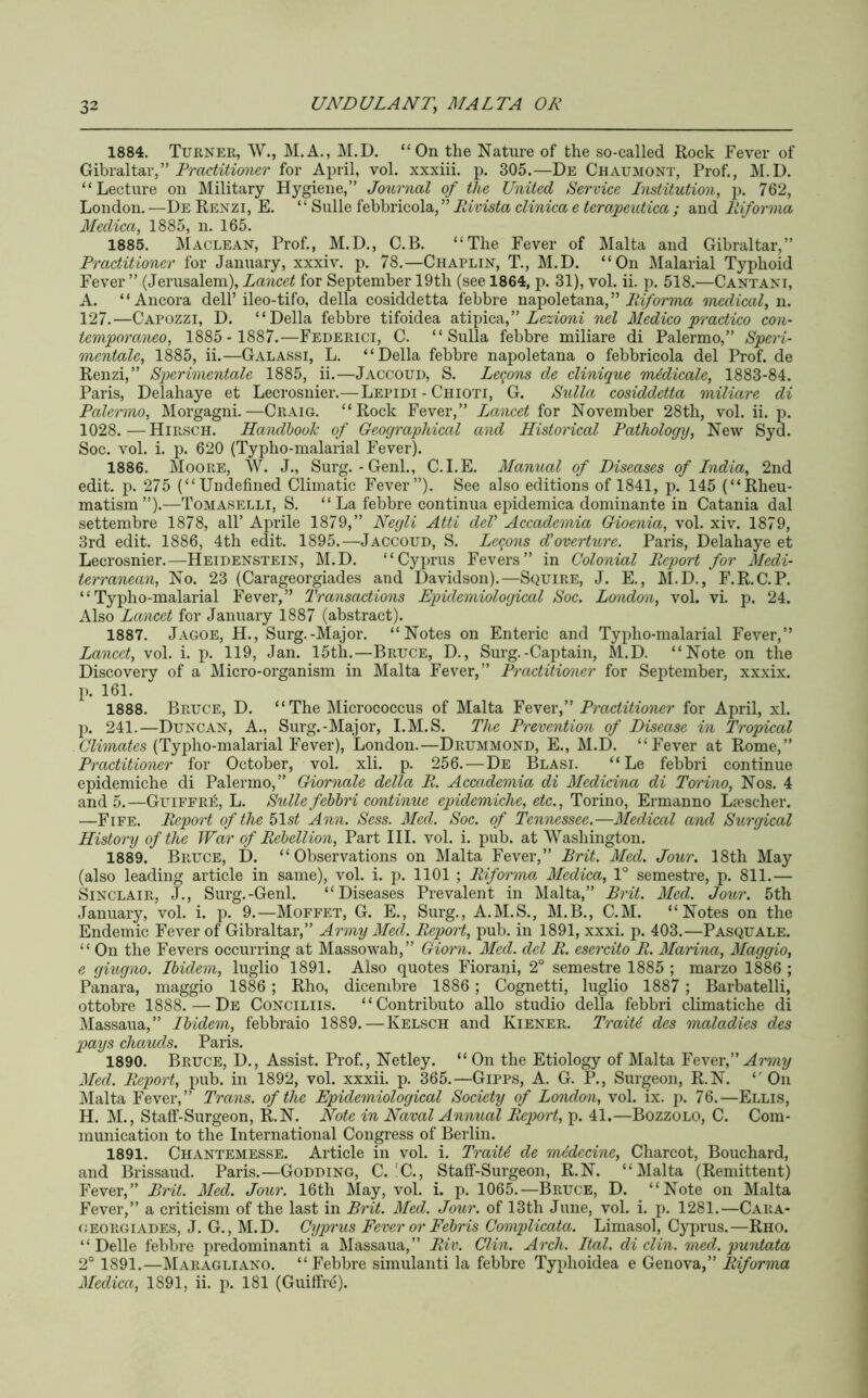 1884. Turner, W., M.A., M.D. “On the Nature of the so-called Rock Fever of (^xhrdXidiV” Practitioner for April, vol. xxxiii. p. 305.—De Chaumont, Prof., M.D. “Lecture on Military Hygiene,” Journal of the United Service Institution, j). 762, London. —De Renzi, E. ‘ ‘ Sulle febbricola, ” Rivista clinica e terapeutica ; and Riforma Medica, 1885, n. 165. 1885. Maclean, Prof., M.D., C.B. “The Fever of Malta and Gibraltar,” Practitioner for January, xxxiv. p. 78.—Chaplin, T., M.D. “On Malarial Typhoid Fever ” (Jerusalem), Lancet for September 19th (see 1864, p. 31), vol. ii. p. 518.—Cantani, A. “Ancora dell’ileo-tifo, della cosiddetta febbre napoletana, ” medical, n. 127.—Capozzi, D. “Della febbre tifoidea alApica,” Lezioni nel Medico practice con- temporaneo, 1885- 1887.—Federici, C. “Sulla febbre miliare di Palermo,” Speri- mcntalc, 1885, ii.—Galassi, L. “Della febbre napoletana o febbricola del Prof, de Renzi,” Sperimentale 1885, ii.—Jaccoud, S. Lemons de clinique medicate, 1883-84. Paris, Delahaye et Lecrosnier.— Lepidi - Chioti, G. Sulla cosiddetta miliare di Palermo, Morgagni.—Craig. “Rock Fever,” Lancet for November 28th, vol. ii. p. 1028.—Hirsch. Handbook of Geographical and Historical Pathology, New Syd. Soc. vol. i. p. 620 (Typho-malarial Fever). 1886. Moore, W. J., Surg.-Genl., C.I.E. Manual of Diseases of India, 2nd edit. p. 275 (“Undefined Climatic Fever”). See also editions of 1841, p. 145 (“Rheu- matism ”).—Tomaselli, S. “La febbre continua epidemica doniinante in Catania dal settembre 1878, all’ Aprile 1879,” Negli Atti del' Accademia Gioenia, vol. xiv. 1879, 3rd edit. 1886, 4th edit. 1895.—Jaccoud, S. Lemons d'overturc. Paris, Delahaye et Lecrosnier.—Heidenstein, M.D. “Cyprus Fevers” in Colonial Report for Medi- terranean, No. 23 (Carageorgiades and Davidson).—Squire, J. E., M.D., F.R.C.P. “Typho-malarial Fever,” Transactions Epidemiological Soc. London, vol. vi. p. 24. Also Lancet for January 1887 (abstract). 1887. Jagoe, H., Surg.-Major. “Notes on Enteric and Typho-malarial Fever,” Lancet, vol. i. p. 119, Jan. 15th.—Bruce, D., Surg.-Captain, M.D. “Note on the Discovery of a Micro-organism in Malta Fever,” Practitioner for September, xxxix. p. 161. 1888. Bruce, D. “ The Micrococcus of Malta Yever, Practitioner for April, xl. p. 241.—Duncan, A., Surg.-Major, I.M.S. The Prevention of Disease in Tropical (Typho-malarial Fever), London.—Drummond, E., M.D. “Fever at Rome,” Practitioner for October, vol. xli. p. 256. — De Blasi. “ Le febbri continue epidemiche di Palermo,” Giornale della R. Accademia di Medicina di Torino, Nos. 4 and 5.—Guiffri':, L. Sulle febbri continue epidemiche, etc., Torino, Ermanno Liescher. —Fife. Report of the blst Ann. Sess. Med. Soc, of Tennessee.—Medical and Surgical History of the War of Rebellion, Part III. vol. i. pub. at Washington. 1889. Bruce, D. “Observations on Malta Fever,” Brit. Med. Jour. 18th May (also leading article in same), vol. i. j). HOI ; Riforma Medica, 1° semestre, p. 811.— Sinclair, J., Surg.-Genl. “Diseases Prevalent in Malta,” Brit. Med. Jour. 5th January, vol. i. p. 9.—Moffet, G. E., Surg., A.M.S., M.B., C.M. “Notes on the Endemic Fever of Gibraltar,” Army Med. Report, pub. in 1891, xxxi. p. 403.—Pasquale. “ On the Fevers occurring at Massowah,” Giorn. Med. del R. esercito R. Marina, Maggio, e giugno. Ibidem, luglio 1891. Also quotes Fiorani, 2° semestre 1885 ; marzo 1886 ; Panara, maggio 1886 ; Rho, dicembre 1886; Cognetti, luglio 1887 ; Barbatelli, ottobre 1888. — De Conciliis. “Contributo alio studio della febbri climatiche di Massaua,” Ibidem, febbraio 1889.—Kelsch and Kiener. Trait6 des maladies des p>ays chauds. Paris. 1890. Bruce, D., Assist. Prof., Netley. “ On the Etiology of Malta Ye\e.i', Army Med. Report, pub. in 1892, vol. xxxii. p. 365.—Gipps, A. G. P., Surgeon, R.N. “On jMalta Fever,” Trans, of the Epidemiological Society of London, vol. ix. ]). 76.—Ellis, H. M., Staff-Surgeon, R.N. Note in Naval Annual Report, p. 41.—Bozzolo, C. Com- munication to the International Congress of Berlin. 1891. Chantemesse. Article in vol. i. TraiU de mddecine, Charcot, Bouchard, and Brissaud. Paris.—Godding, C.'C., Staff-Surgeon, R.N. “Malta (Remittent) Fever,” Brit. Med. Jour. 16th May, vol. i. p. 1065.—Bruce, D. “Note on Malta Fever,” a criticism of the last in Brit. Med. Jour, of 13th June, vol. i. p. 1281.—Cara- (JEORGIADES, J. G., M.D. Cypvus Fever or Febris Complicata. Limasol, Cyprus.—Rho. “ Delle febbre predominanti a Massaua,” Riv. Clin. Arch. Ital. di din. med. puntata 2° 1891.—Maragliano. “Febbre simulanti la febbre Typhoidea e Genova,” Riforma Medica, 1891, ii. p. 181 (Guiffrd).
