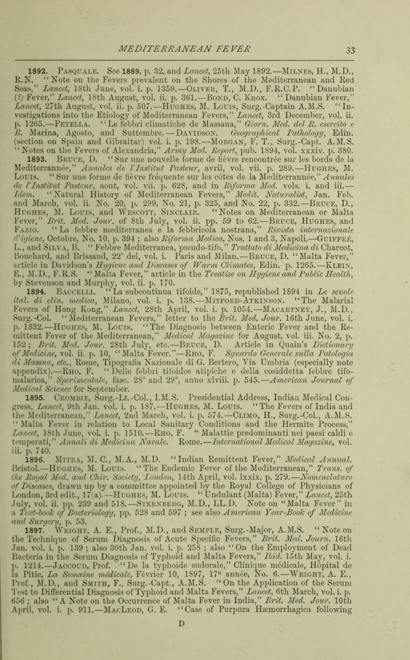 1892. Pasquale. See 1889, p. 32, and Lancet, 25tli ]\Iay 1892.—Milnes, H., M.D., R.N. “ Kote on the Fevers prevalent on the Shores of the Mediterranean and Red Seas,” Lancet, 18th Jnne, vol. i. p. 1359.—Oliver, T., M.D., F.R.C.P. “ Danuhian (?) Fever,” Lancet, 18th Au^^ust, vol. ii. p. 361.—Bond, C. Knox. “ Daniibian Fever,” Lancet, 27th August, vol. ii. p. 507.—Huohes, M. Louis, Surg.-Caj)tain A.M.S. “In- vestigations into the Etiology of Mediterranean Fevers,” Lancet, 3rd December, vol. ii. j). 1265.—Petella. “ Le febbri climatiche de Massaua,” Giorn. Med. del R. esercito e R. Marina, Agosto, and Suttembre.—Davidson. Geograidiical Fathologij, Edin. (section on Spain and Gibraltar) vol. i. p. 198.—Morgan, F. T.,. Surg.-Capt. A.M.S. “ Notes on the Fevers of Alexandria,” Army Med. Report, pnb. 1894, vol. xxxiv. p. 380. 1893. Bruce, D. “Sur line noiivelle forme de hevre rencontree snr les bords de la Mediterrannee,” Annalcs de VInstitut Rasteur, avril, vol. vii. p. 289.—Hughes, M. Louis. “ Sur line forme de lievre freqiiente sur les cotes de la Mediterrannee,” de VInstitut Pasteur, aout, vol. vii. p. 628, and in Riforma Med. vols. i. and iii.— Idem. “Natural History of l\[editerranean Fevers,” Medit. Naturalist, Jan. Feb. and March, vol. ii. No. 20, p. 299, No. 21, p. 325, and No. 22, p. 332.—Bruce, D., Hughes, M. Louis, and Wescott, Sinclair. “Notes on Mediterranean or Malta Fever,” Brit. Med. Jour, of 8th July, vol. ii. pp. 59 to 62.—Bruce, Hughes, and Fazio. “La febbre mediterranea e la febbricola nostrana,” Rivista internazionale d'igiene, Octobre, No. 10, j)- 394 ; also Riforma Medica, Nos. 1 and 3, Napoli.—‘Guiffri^, L., and Silva, B. “ Febbre l\Iediterranea, pseudo-tifo, ” Trattato di Medicina di Charcot, Louchard, and Brissaud, 22° del, vol. i. Paris and Milan.—Bruce, D. “Malta Fever,” article in Davidson’s Hygiene and Diseases of Warm Climates, Edin. p. 1265.—Klein, E., M. D., F.R.S. “Malta Fever,” article in the Treatise on Hygiene and Public Health, by Stevenson and Mur^Jiy, vol. ii. p. 170. 1894. Baccelli. “ La subcontinua tifoide,” 1875, republished 1894 in Le scuole ital. di din. medica, l\lilano, vol. i. p. 138.—Mitford-Atkinson. “The Malarial Fevers of Hong Kong,” Lancet, 28th April, vol. i. p. 1054.—Macartney, J., M.D., Surg.-Col. “Mediterranean Fevers,” letter to t\\Q Brit. Med. Jour. 16th June, vol. i. p. 1332.—Hughes, M. Louis. “The Diagnosis between Enteric Fever and the Re- mittent Fever of the Mediterranean,” Medical Magazine for August, vol. iii. No. 2, p. 152 ; Brit. Med. Jour. 28th July, etc.—Bruce, D. Article in Quain’s Dictionary of Medicine, vol. ii. p. 10, “IVIalta Fever.”—Rho, F. Sguardo Generate sulla Patologia di Massua, etc., Rome, Tipografia Nazionale di G. Bertero, Via Umbria (especially note appendix).—Rho, F. “ Delle febbri tifoidee atipiche e della cosiddetta febbre tifo- malarica,” Sperimcntale, fasc. 28° and 29°, anno xlviii. p. 545.—American Journal of Medical Science for September. 1895. Cromihe, Surg.-Lt.-Coh, I.M.S. Presidential Address, Indian Medical Con- gress, Lancet, 9th Jan. vol. i. p. 187.—Hughes, M. Louis. “The Fevers of India and the Mediterranean,” Lancet, 2nd March, vol. i. ji. 574.—Climo, H., Surg.-Col., A.M.S. “Malta Fever in relation to Local Sanitary Conditions and the Hermite Process,” Lancet, 18th June, vol. i. p. 1510.—Rho, F. “ Malattie predominant! nei paesi caldi e temperati,” Animli di Medicina Navale. Rome.—International Medical Magazine, vol. iii. p. 740. 1896. Mitra, M. C., M.A., M.D. “Indian Remittent Fever,” Medical Annual. Bristol.—Hughes, M. Louis. “The Endemic Fever of the Mediterranean,” Trans, of the Royal Med. aiul Chir. Society, London, 14th April, vol. Ixxix. p. 279.—Nomenclature of Diseases, drawn up by a committee appointed by the Royal College of Physicians of London, 3rd edit., 17(a).—Hughes, M. Louis. “ Undulant (Malta) Fever,” Lancet, 25th July, vol. ii. ])p. 239 and 518.—Sternberg, M.D., LL.D. Note on “Malta Fever” in a Text-hook of Bacteriology, p2i. 528 and 597 ; see also American Year-Book of Medicine and Surgery, ]). 53. 1897. Wright, A. E., Prof., M.D., and Semple, Sui-g.-Major, A.M.S. “Note on the Technique of Serum Diagnosis of Acute S2>ecific Fevers,” Brit. Med. Journ. 16th Jan. vol. i. p. 139 ; also 30th Jan. vol. i. p. 258 ; also “On the Employment of Dead Bacteria in the Serum Diagnosis of Tyjdioid and Malta Fevers,” Ibid. 15th May, vol. i. J). 1214.—Jaccoud, Prof. “ De la tyjdioide sudorale,” Clinique medicale, Hopital de la Pitie, Lev Semaine midicale, Fevrier 10, 1897, 17® annee. No. 6.—AVright, A. E., Prof., AI.D., and Smith, F., Surg.-Capt., A.M.S. “On the Application of the Serum Test to Differential Diagnosis of Ty^dioid and Malta Fevers,” Lancet, 6th March, vol. i. p. 656 ; also “A Note on the Occurrence of Alalta Fever in India,” Brit. Med. Jour. 10th April, vol. i. p. 911.—MacLeod, G. E. “Case of Purpura Hiemorrhagica following D