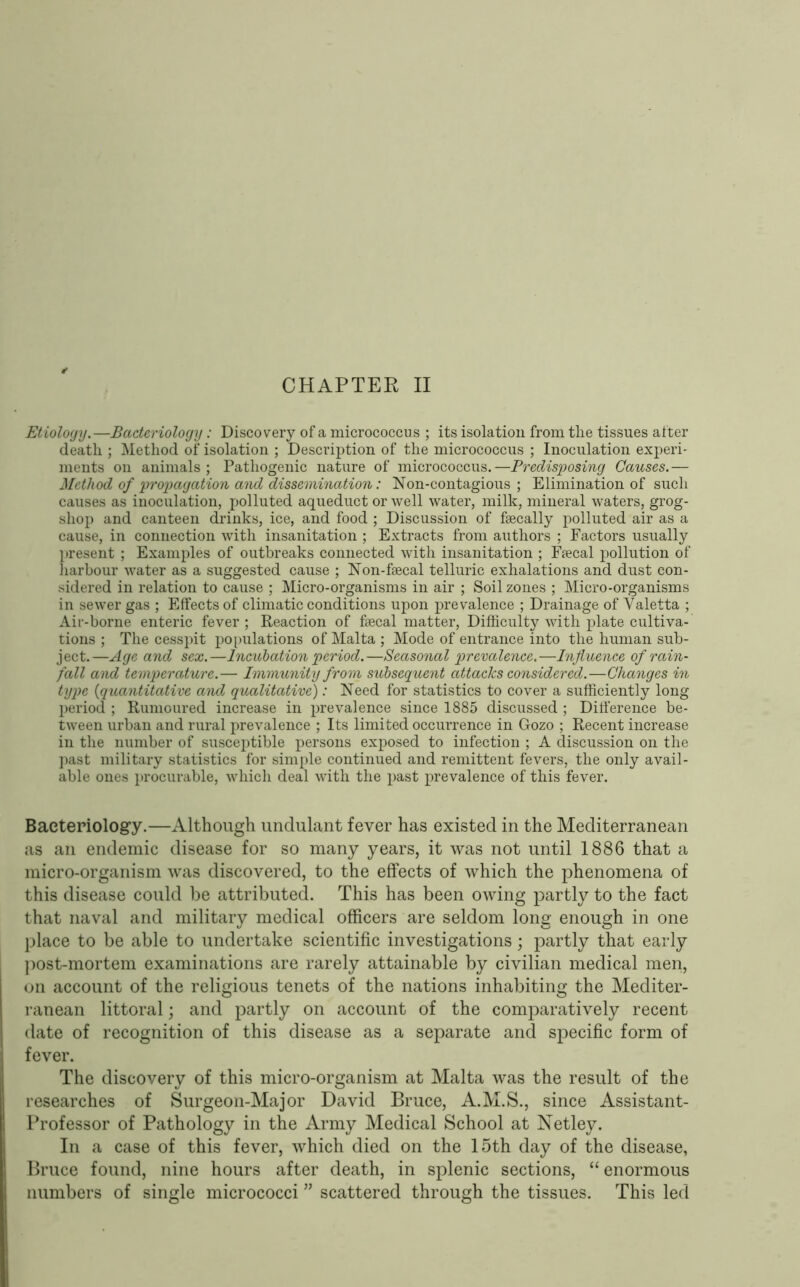 CHAPTER II Etioloijy.—Bacteriology: Discovery of a micrococcus ; its isolation from the tissues after death ; Method of isolation ; Description of the micrococcus ; Inoculation experi- ments on animals; Pathogenic nature of micrococcus.—Predisposing Causes.— Method of propagation and dissemination: Non-contagious; Elimination of such causes as inoculation, polluted aqueduct or well water, milk, mineral waters, grog- shop and canteen drinks, ice, and food ; Discussion of fsecally polluted air as a cause, in connection with insanitation ; Extracts from authors ; Factors usually present ; Examples of outbreaks connected with insanitation ; Ffecal pollution of harbour water as a suggested cause ; Non-fsecal telluric exhalations and dust con- sidered in relation to cause ; Micro-organisms in air ; Soil zones ; Micro-organisms in sewer gas ; Effects of climatic conditions upon prevalence ; Drainage of Valetta ; Air-borne enteric fever; Reaction of faecal matter. Difficulty with plate cultiva- tions ; The cesspit po[)ulations of Malta ; Mode of entrance into the human sub- ject.—Age and sex.—Incubation period.—Seasonal prevalence.—Influence of rain- fall and temperature.— Immunity from subsequent attacks considered.—Changes in type {quantitative and qualitative): Need for statistics to cover a sufficiently long period ; Rumoured increase in prevalence since 1885 discussed ; Ditference be- tween urban and rural prevalence ; Its limited occurrence in Gozo ; Recent increase in the number of susceptible persons exposed to infection ; A discussion on the past military statistics for simple continued and remittent fevers, the only avail- able ones procurable, which deal with the past prevalence of this fever. Bacteriology.—Although imdulant fever has existed in the Mediterranean as an endemic disease for so many years, it was not until 1886 that a micro-organism was discovered, to the effects of which the phenomena of this disease could be attributed. This has been owing partly to the fact that naval and military medical officers are seldom long enough in one Ijlace to be able to undertake scientific investigations; partly that early post-mortem examinations are rarely attainable by civilian medical men, on account of the religious tenets of the nations inhabiting the Mediter- ranean littoral; and partly on account of the comparatively recent date of recognition of this disease as a separate and specific form of fever. The discovery of this micro-organism at Malta was the result of the researches of Surgeon-Major David Bruce, A.M.S., since Assistant- Professor of Pathology in the Army Medical School at Xetley. In a case of this fever, which died on the 15th day of the disease, Bruce found, nine hours after death, in splenic sections, “ enormous numbers of single micrococci ” scattered through the tissues. This led