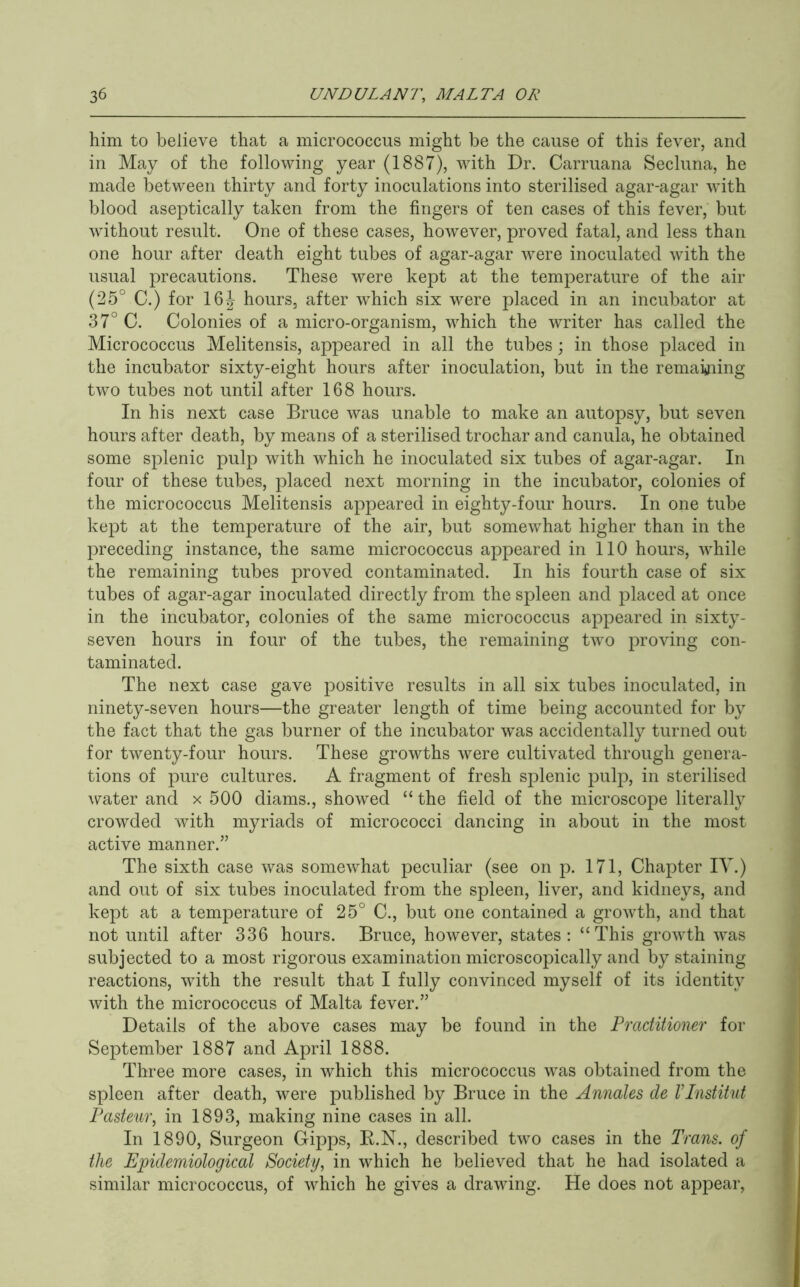 him to believe that a micrococcus might be the cause of this fever, and in May of the following year (1887), with Dr. Carruana Secluna, he made between thirty and forty inoculations into sterilised agar-agar with blood aseptically taken from the fingers of ten cases of this fever, but without result. One of these cases, however, proved fatal, and less than one hour after death eight tubes of agar-agar were inoculated with the usual precautions. These were kept at the temperature of the air (25° C.) for 16J hours, after which six were placed in an incubator at 37° C. Colonies of a micro-organism, which the writer has called the Micrococcus Melitensis, appeared in all the tubes; in those placed in the incubator sixty-eight hours after inoculation, but in the remakiing two tubes not until after 168 hours. In his next case Bruce was unable to make an autopsy, but seven hours after death, by means of a sterilised trochar and canula, he obtained some splenic pulp with which he inoculated six tubes of agar-agar. In four of these tubes, placed next morning in the incubator, colonies of the micrococcus Melitensis appeared in eighty-four hours. In one tube kept at the temperature of the air, but somewhat higher than in the preceding instance, the same micrococcus appeared in 110 hours, while the remaining tubes proved contaminated. In his fourth case of six tubes of agar-agar inoculated directly from the spleen and placed at once in the incubator, colonies of the same micrococcus appeared in sixty- seven hours in four of the tubes, the remaining two proving con- taminated. The next case gave positive results in all six tubes inoculated, in ninety-seven hours—the greater length of time being accounted for by the fact that the gas burner of the incubator was accidentally turned out for twenty-four hours. These growths were cultivated through genera- tions of pure cultures. A fragment of fresh splenic pulp, in sterilised water and x 500 diams., showed “ the field of the microscope literally crowded with myriads of micrococci dancing in about in the most active manner.” The sixth case was somewhat peculiar (see on p. 171, Chapter IV.) and out of six tubes inoculated from the spleen, liver, and kidneys, and kept at a temperature of 25° 0., but one contained a growth, and that not until after 336 hours. Bruce, however, states: “This growth was subjected to a most rigorous examination microscopically and by staining reactions, with the result that I fully convinced myself of its identity with the micrococcus of Malta fever.” Details of the above cases may be found in the Practitioner for September 1887 and April 1888. Three more cases, in which this micrococcus was obtained from the spleen after death, were published by Bruce in the Annates de VInstitut Pasteur, in 1893, making nine cases in all. In 1890, Surgeon Gipj^s, E.N., described two cases in the Trans, of the Epidemiological Society, in which he believed that he had isolated a similar micrococcus, of which he gives a drawing. He does not appear.