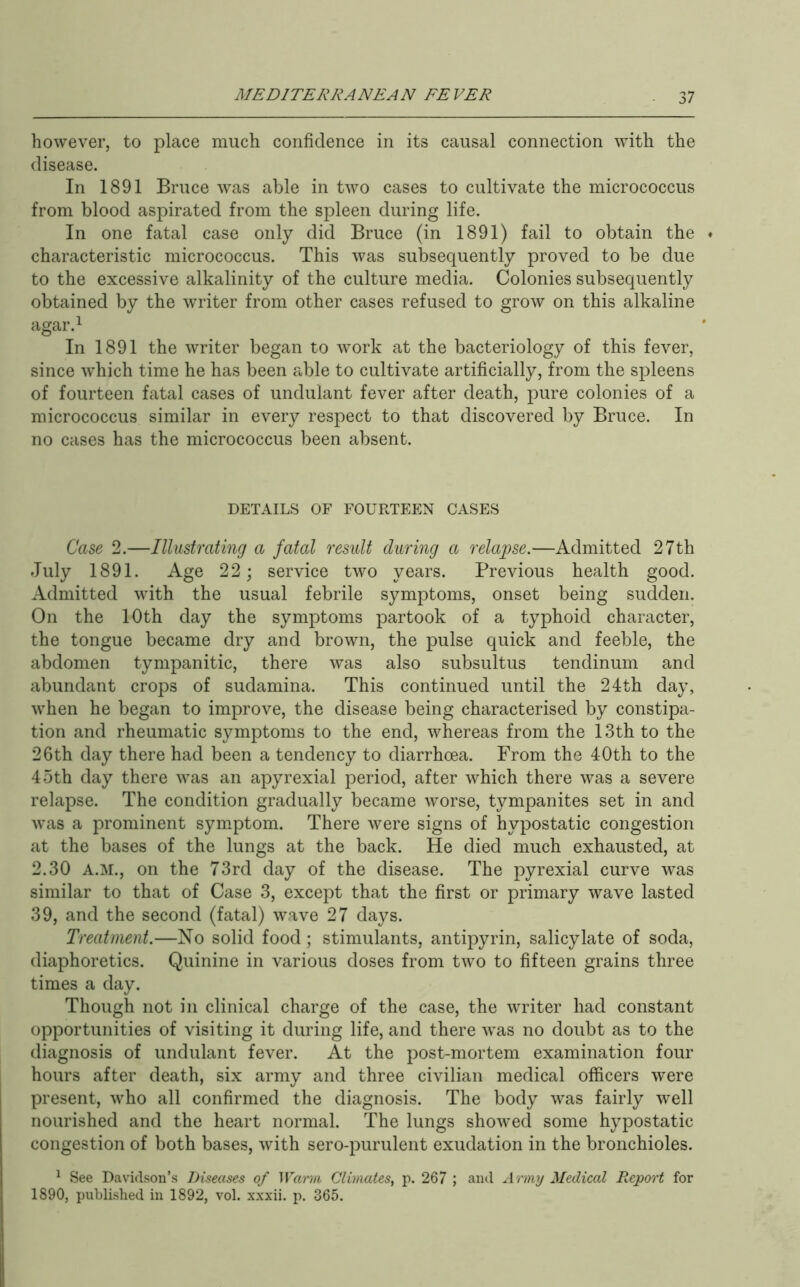 however, to place much confidence in its causal connection with the disease. In 1891 Bruce was able in two cases to cultivate the micrococcus from blood aspirated from the spleen during life. In one fatal case only did Bruce (in 1891) fail to obtain the ♦ characteristic micrococcus. This was subsequently proved to be due to the excessive alkalinity of the culture media. Colonies subsequently obtained by the writer from other cases refused to grow on this alkaline agar.^ In 1891 the writer began to work at the bacteriology of this fever, since which time he has been r^ble to cultivate artificially, from the spleens of fourteen fatal cases of undulant fever after death, pure colonies of a micrococcus similar in every respect to that discovered by Bruce. In no cases has the micrococcus been absent. DETAILS OF FOURTEEN CASES Case 2.—Illustrating a fatal result during a relapse.—Admitted 27th July 1891. Age 22; service two years. Previous health good. Admitted with the usual febrile symptoms, onset being sudden. On the 10th day the symptoms partook of a typhoid character, the tongue became dry and brown, the pulse quick and feeble, the abdomen tympanitic, there was also subsultus tendinum and abundant crops of sudamina. This continued until the 24:th day, when he began to improve, the disease being characterised by constipa- tion and rheumatic symptoms to the end, whereas from the 13th to the 26th day there had been a tendency to diarrhoea. From the 40th to the 45th day there was an apyrexial period, after which there was a severe relapse. The condition gradually became worse, tympanites set in and was a prominent symptom. There were signs of hypostatic congestion at the bases of the lungs at the back. He died much exhausted, at 2.30 A.M., on the 73rd day of the disease. The pyrexial curve was similar to that of Case 3, except that the first or primary wave lasted 39, and the second (fatal) wave 27 days. Treatment.—No solid food ; stimulants, antipyrin, salicylate of soda, diaphoretics. Quinine in various doses from two to fifteen grains three times a day. Though not in clinical charge of the case, the writer had constant opportunities of visiting it during life, and there was no doubt as to the diagnosis of undulant fever. At the post-mortem examination four hours after death, six army and three civilian medical officers were present, who all confirmed the diagnosis. The body was fairly well nourished and the heart normal. The lungs showed some hypostatic congestion of both bases, with sero-purulent exudation in the bronchioles. ^ See Davidson’s Diseases of Warm Climates, p. 267 ; and Army Medical Report for 1890, published in 1892, vol. xxxii. p. 365.