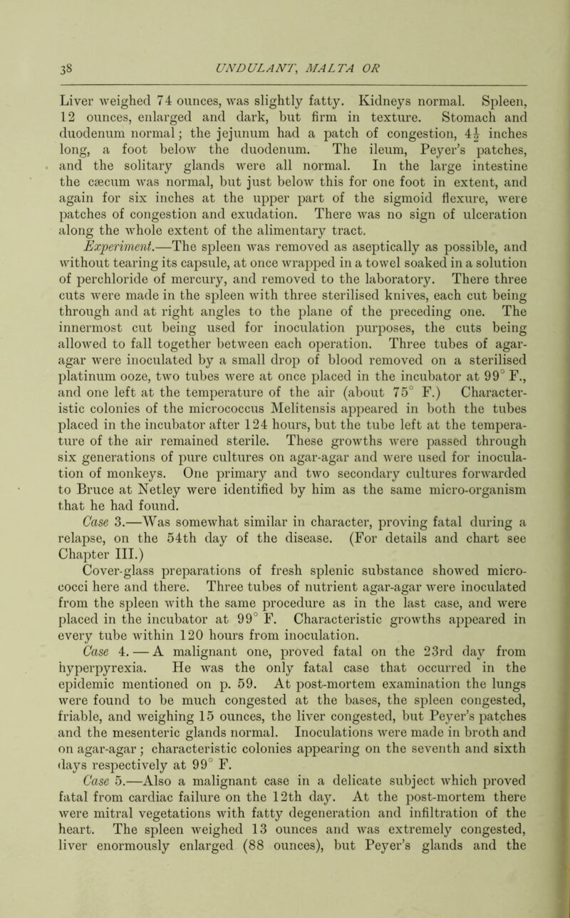 Liver weighed 74 ounces, was slightly fatty. Kidneys normal. Spleen, 12 ounces, eidarged and dark, but firm in texture. Stomach and duodenum normal; the jejunum had a patch of congestion, 4J inches long, a foot below the duodenum. The ileum, Peyer’s patches, and the solitary glands were all normal. In the large intestine the caecum was normal, but just below this for one foot in extent, and again for six inches at the upper part of the sigmoid flexure, were patches of congestion and exudation. There was no sign of ulceration along the whole extent of the alimentary tract. Experiment.—The spleen was removed as aseptically as possible, and without tearing its capsule, at once wrapped in a towel soaked in a solution of perchloride of mercury, and removed to the laboratory. There three cuts were made in the spleen with three sterilised knives, each cut being through and at right angles to the plane of the preceding one. The innermost cut being used for inoculation purposes, the cuts being allowed to fall together between each operation. Three tubes of agar- agar were inoculated by a small drop of blood removed on a sterilised platinum ooze, two tubes were at once placed in the incubator at 99° F., and one left at the temperature of the air (about 75° F.) Character- istic colonies of the micrococcus Melitensis appeared in both the tubes placed in the incubator after 124 hours, but the tube left at the tempera- ture of the air remained sterile. These growths were passed through six generations of pure cultures on agar-agar and were used for inocula- tion of monkeys. One primary and two secondary cultures forwarded to Bruce at Netley were identified by him as the same micro-organism that he had found. Case 3.—Was somewhat similar in character, proving fatal during a relapse, on the 54th day of the disease. (For details and chart see Chapter III.) Cover-glass preparations of fresh splenic substance showed micro- cocci here and there. Three tubes of nutrient agar-agar were inoculated from the spleen with the same procedure as in the last case, and were placed in the incubator at 99° F. Characteristic growths appeared in every tube within 120 hours from inoculation. Case 4. — A malignant one, proved fatal on the 23rd day from hyperpyrexia. He was the only fatal case that occurred in the epidemic mentioned on p. 59. At post-mortem examination the lungs were found to be much congested at the bases, the spleen congested, friable, and weighing 15 ounces, the liver congested, but Peyer’s patches and the mesenteric glands normal. Inoculations were made in broth and on agar-agar; characteristic colonies appearing on the seventh and sixth days respectively at 99° F. Case 5.—Also a malignant case in a delicate subject which j:)roved fatal from cardiac failure on the 12th day. At the post-mortem there were mitral vegetations with fatty degeneration and infiltration of the heart. The spleen weighed 13 ounces and was extremely congested, liver enormously enlarged (88 ounces), but Peyer’s glands and the
