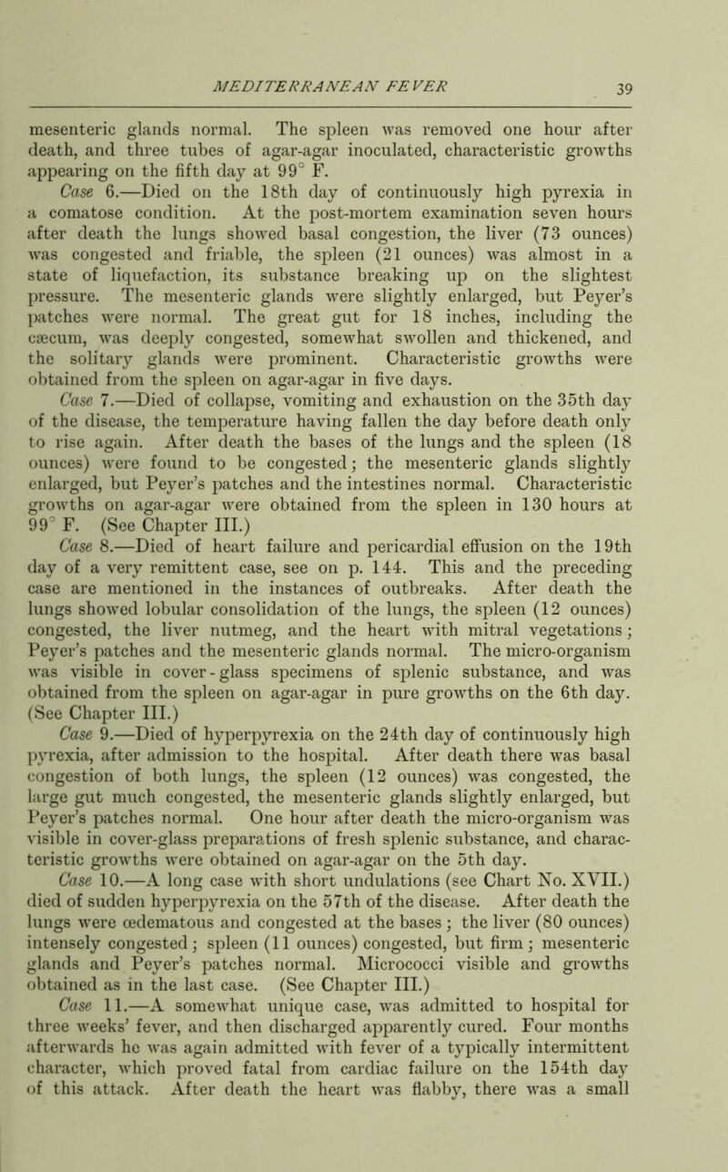 mesenteric glands normal. The spleen was removed one hour after death, and three tubes of agar-agar inoculated, characteristic growths appearing on the fifth day at 99° F. Case 6.—Died on the 18th day of continuously high pyrexia in a comatose condition. At the post-mortem examination seven hours after death the lungs showed basal congestion, the liver (73 ounces) was congested and friable, the spleen (21 ounces) was almost in a state of liquefaction, its substance breaking up on the slightest pressure. The mesenteric glands were slightly enlarged, but Peyer’s patches were normal. The great gut for 18 inches, including the caecum, was deeply congested, somewhat swollen and thickened, and the solitary glands were prominent. Characteristic growths were obtained from the spleen on agar-agar in five days. Case 7.—Died of collapse, vomiting and exhaustion on the 35th day of the disease, the temperature having fallen the day before death only to rise again. After death the bases of the lungs and the spleen (18 ounces) were found to be congested \ the mesenteric glands slightly enlarged, but Peyer’s patches and the intestines normal. Characteristic growths on agar-agar were obtained from the spleen in 130 hours at 99° F. (See Chapter III.) Case 8.—Died of heart failure and pericardial effusion on the 19th day of a very remittent case, see on p. 144. This and the preceding case are mentioned in the instances of outbreaks. After death the lungs showed lobular consolidation of the lungs, the spleen (12 ounces) congested, the liver nutmeg, and the heart with mitral vegetations; Peyer’s patches and the mesenteric glands normal. The micro-organism was visible in cover-glass specimens of splenic substance, and was obtained from the spleen on agar-agar in pure growths on the 6th day. (See Chapter III.) Case 9.—Died of hyperpyrexia on the 24th day of continuously high pyrexia, after admission to the hospital. After death there was basal congestion of both lungs, the spleen (12 ounces) was congested, the large gut much congested, the mesenteric glands slightly enlarged, but Peyer’s patches normal. One hour after death the micro-organism was visible in cover-glass preparations of fresh splenic substance, and charac- teristic growths were obtained on agar-agar on the 5th day. Case 10.—A long case with short undulations (see Chart No. XYII.) died of sudden hyperpyrexia on the 57th of the disease. After death the lungs were oedematous and congested at the bases ; the liver (80 ounces) intensely congested; spleen (11 ounces) congested, but firm; mesenteric glands and Peyer’s patches normal. Micrococci visible and growths obtained as in the last case. (See Chapter III.) Case 11.—A somewhat unique case, was admitted to hospital for three weeks’ fever, and then discharged apparently cured. Four months afterwards he was again admitted with fever of a typically intermittent character, which proved fatal from cardiac failure on the 154th day of this attack. After death the heart was flabby, there was a small