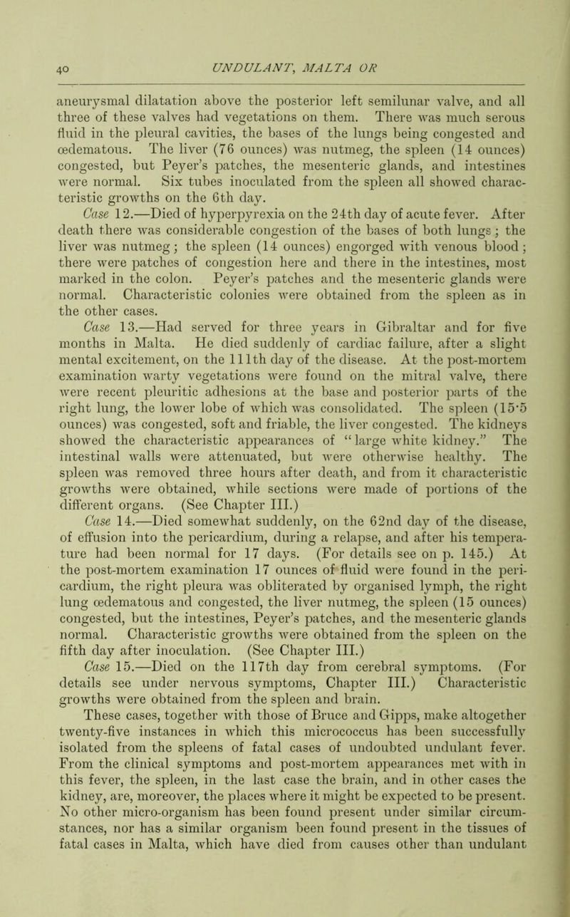 aneurysmal dilatation above the posterior left semilunar valve, and all three of these valves had vegetations on them. There was much serous fluid in the pleural cavities, the bases of the lungs being congested and cedematous. The liver (76 ounces) was nutmeg, the spleen (14 ounces) congested, but Peyer’s patches, the mesenteric glands, and intestines were normal. Six tubes inoculated from the spleen all showed charac- teristic growths on the 6th day. Case 12.—Died of hyperpyrexia on the 24th day of acute fever. After death there was considerable congestion of the bases of both lungs; the liver was nutmeg; the spleen (14 ounces) engorged with venous blood; there were patches of congestion here and there in the intestines, most marked in the colon. Peyer’s patches and the mesenteric glands were normal. Characteristic colonies were obtained from the spleen as in the other cases. Case 13.—Had served for three years in Gibraltar and for five months in Malta. He died suddenly of cardiac failure, after a slight mental excitement, on the 111th day of the disease. At the post-mortem examination warty vegetations were found on the mitral valve, there were recent pleuritic adhesions at the base and posterior parts of the right lung, the lower lobe of which was consolidated. The spleen (15’5 ounces) was congested, soft and friable, the liver congested. The kidneys showed the characteristic appearances of “ large white kidney.” The intestinal walls were attenuated, but were otherwise healthy. The spleen was removed three hours after death, and from it characteristic growths were obtained, while sections were made of portions of the different organs. (See Chapter III.) Case 14.—Died somewhat suddenly, on the 62nd day of the disease, of effusion into the pericardium, during a relapse, and after his tempera- ture had been normal for 17 days. (For details see on p. 145.) At the post-mortem examination 17 ounces of fluid were found in the peri- cardium, the right pleura was obliterated by organised lymph, the right lung cedematous and congested, the liver nutmeg, the spleen (15 ounces) congested, but the intestines, Peyer’s patches, and the mesenteric glands normal. Characteristic growths were obtained from the spleen on the fifth day after inoculation. (See Chapter III.) Case 15.—Died on the 117th day from cerebral symptoms. (For details see under nervous symptoms. Chapter III.) Characteristic growths were obtained from the spleen and brain. These cases, together with those of Bruce andGipps, make altogether twenty-five instances in which this micrococcus has been successfully isolated from the spleens of fatal cases of undoubted undulant fever. From the clinical symptoms and post-mortem appearances met with in this fever, the spleen, in the last case the brain, and in other cases the kidney, are, moreover, the places where it might be expected to be present. No other micro-organism has been found present under similar circum- stances, nor has a similar organism been found present in the tissues of fatal cases in Malta, which have died from causes other than undulant