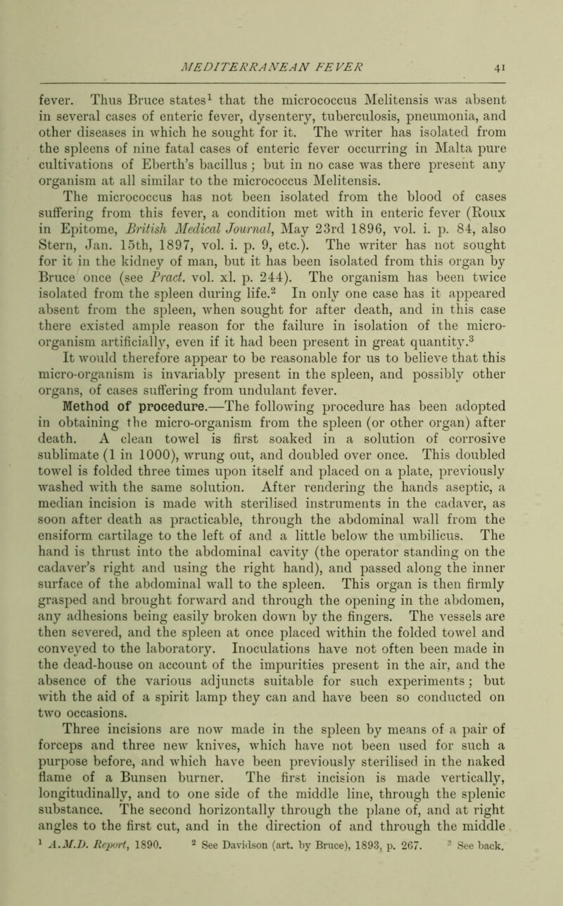fever. Thus Bruce states^ that the micrococcus Melitensis was absent in several cases of enteric fever, dysentery, tuberculosis, pneumonia, and other diseases in which he sought for it. The writer has isolated from the spleens of nine fatal cases of enteric fever occurring in Malta pure cultivations of Eberth’s bacillus; but in no case was there present any organism at all similar to the micrococcus Melitensis. The micrococcus has not been isolated from the blood of cases suffering from this fever, a condition met with in enteric fever (Roux in Epitome, British Medical Journal, May 23rd 1896, vol. i. p. 84, also Stern, Jan. loth, 1897, vol. i. p. 9, etc.). The writer has not sought for it in the kidney of man, but it has been isolated from this organ by Bruce once (see Bract, vol. xl. p. 244). The organism has been twice isolated from the spleen during life.^ In only one case has it appeared absent from the spleen, when sought for after death, and in this case there existed ample reason for the failure in isolation of the micro- organism artificially, even if it had been present in great quantity.^ It would therefore appear to be reasonable for us to believe that this micro-organism is invariably present in the spleen, and possibly other organs, of cases suffering from undulant fever. Method of procedure.—The following procedure has been adopted in obtaining the micro-organism from the spleen (or other organ) after death. A clean towel is first soaked in a solution of corrosive sublimate (1 in 1000), wrung out, and doubled over once. This doubled towel is folded three times upon itself and placed on a plate, previously washed with the same solution. After rendering the hands aseptic, a median incision is made with sterilised instruments in the cadaver, as soon after death as practicable, through the abdominal wall from the ensiform cartilage to the left of and a little below the umbilicus. The hand is thrust into the abdominal cavity (the operator standing on the cadaver’s right and using the right hand), and passed along the inner surface of the abdominal wall to the spleen. This organ is then firmly grasped and brought forward and through the opening in the abdomen, any adhesions being easily broken down by the fingers. The vessels are then severed, and the spleen at once placed within the folded towel and conveyed to the laboratory. Inoculations have not often been made in the dead-house on account of the impurities present in the air, and the absence of the various adjuncts suitable for such experiments; but with the aid of a spirit lamp they can and have been so conducted on two occasions. Three incisions are now made in the spleen by means of a pair of forceps and three new knives, which have not been used for such a purpose before, and which have been previously sterilised in the naked dame of a Bunsen burner. The first incision is made vertically, longitudinally, and to one side of the middle line, through the splenic substance. The second horizontally through the plane of, and at right angles to the first cut, and in the direction of and through the middle ^ A.M.L. Report, 1890. ^ ggg Davidson (art. by Bruce), 1893, p. 267. ® See back.