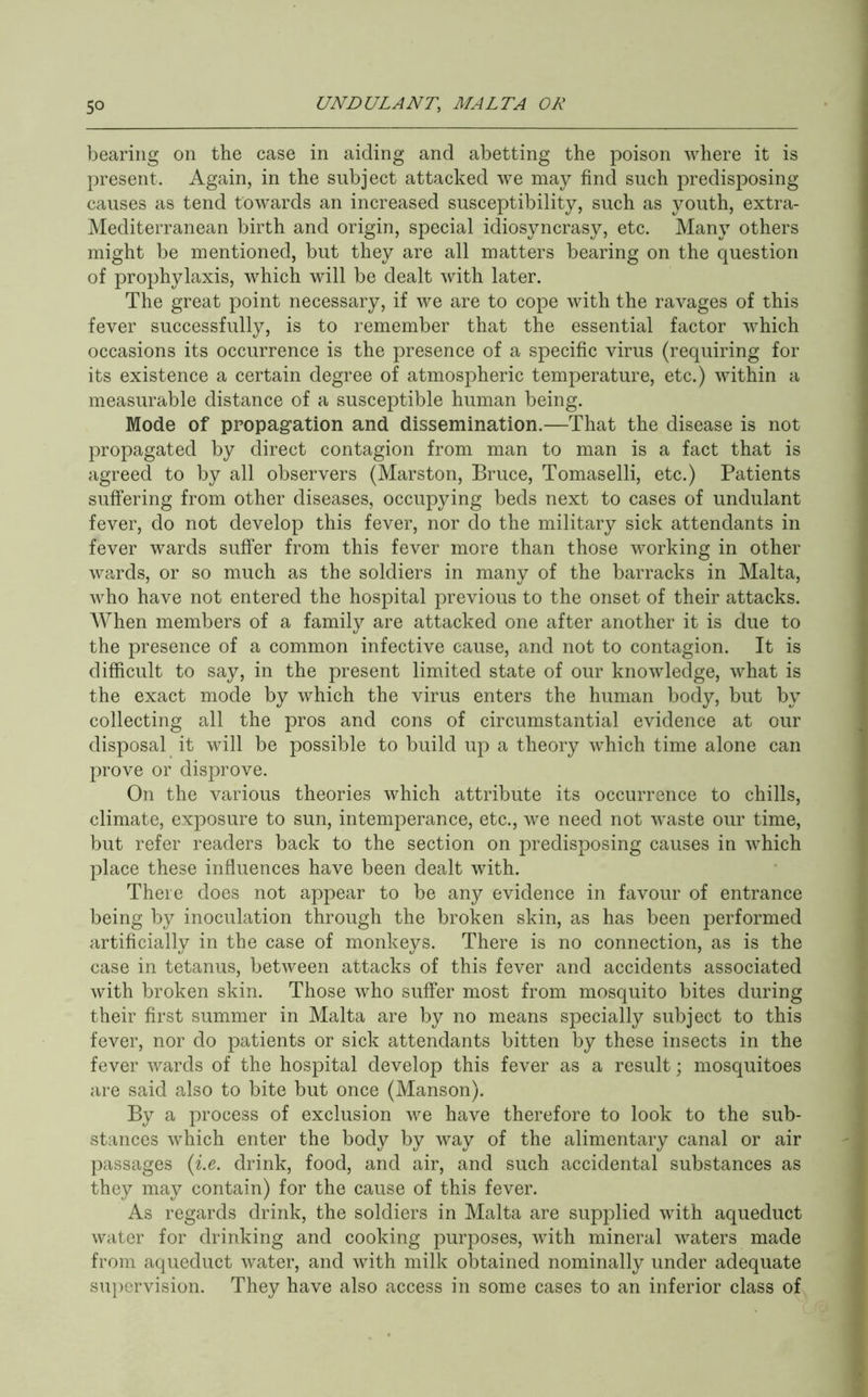 bearing on the case in aiding and abetting the poison where it is present. Again, in the subject attacked we may find such predisposing causes as tend towards an increased susceptibility, such as youth, extra- Mediterranean birth and origin, special idiosyncrasy, etc. Many others might be mentioned, but they are all matters bearing on the question of prophylaxis, which will be dealt with later. The great point necessary, if we are to cope with the ravages of this fever successfully, is to remember that the essential factor which occasions its occurrence is the presence of a specific virus (requiring for its existence a certain degree of atmospheric temperature, etc.) within a measurable distance of a susceptible human being. Mode of propagation and dissemination.—That the disease is not propagated by direct contagion from man to man is a fact that is agreed to by all observers (Marston, Bruce, Tomaselli, etc.) Patients suffering from other diseases, occupying beds next to cases of undulant fever, do not develop this fever, nor do the military sick attendants in fever wards suffer from this fever more than those working in other wards, or so much as the soldiers in many of the barracks in Malta, who have not entered the hospital previous to the onset of their attacks. When members of a family are attacked one after another it is due to the presence of a common infective cause, and not to contagion. It is difficult to say, in the present limited state of our knowledge, what is the exact mode by which the virus enters the human body, but by collecting all the pros and cons of circumstantial evidence at our disposal it will be possible to build up a theory which time alone can prove or disprove. On the various theories which attribute its occurrence to chills, climate, exposure to sun, intemperance, etc., we need not ^vaste our time, but refer readers back to the section on predisposing causes in which place these influences have been dealt with. There does not appear to be any evidence in favour of entrance being by inoculation through the broken skin, as has been performed artificially in the case of monkeys. There is no connection, as is the case in tetanus, between attacks of this fever and accidents associated with broken skin. Those who suffer most from mosquito bites during their first summer in Malta are by no means specially subject to this fever, nor do patients or sick attendants bitten by these insects in the fever wards of the hospital develop this fever as a result; mosquitoes are said also to bite but once (Manson). By a process of exclusion we have therefore to look to the sub- stances which enter the body by way of the alimentary canal or air passages {i.e. drink, food, and air, and such accidental substances as they may contain) for the cause of this fever. As regards drink, the soldiers in Malta are supplied with aqueduct water for drinking and cooking purposes, with mineral waters made from aqueduct water, and with milk obtained nominally under adequate su])crvision. They have also access in some cases to an inferior class of